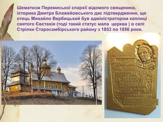 Шематизм Перемиської єпархії відомого священика,
історика Дмитра Блажейовського дає підтвердження, що
отець Михайло Вербицький був адміністратором каплиці
святого Євстахія (тоді такий статус мала церква ) в селі
Стрілки Старосамбірського району з 1853 по 1856 роки.
 