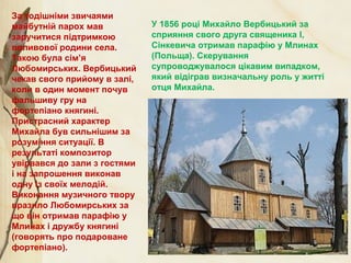 У 1856 році Михайло Вербицький за
сприяння свого друга священика І,
Сінкевича отримав парафію у Млинах
(Польща). Скерування
супроводжувалося цікавим випадком,
який відіграв визначальну роль у житті
отця Михайла.
За тодішніми звичаями
майбутній парох мав
заручитися підтримкою
впливової родини села.
Такою була сім’я
Любомирських. Вербицький
чекав свого прийому в залі,
коли в один момент почув
фальшиву гру на
фортепіано княгині.
Пристрасний характер
Михайла був сильнішим за
розуміння ситуації. В
результаті композитор
увірвався до зали з гостями
і на запрошення виконав
одну із своїх мелодій.
Виконання музичного твору
вразило Любомирських за
що він отримав парафію у
Млинах і дружбу княгині
(говорять про подароване
фортепіано).
 