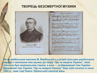 ТВОРЕЦЬ БЕЗСМЕРТНОЇ МУЗИКИ
Чи не найбільшим внеском М. Вербицького у розвій культури українського
народу є написання ним музики до твору “Ще не вмерла Україна”, який
спочатку був національним гімном, а нині — це Державний гімн України.
Державний гімн України “Ще не вмерла Україна” бере свій початок із осені
1862 р., саме тоді Павло Чубинський написав вірш.
 