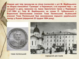 Уперше цей твір прозвучав як пісня (солоспів) з уст М. Вербицького
на зборах гімназійної “Громади” в Перемишлі, а як хоровий твір — на
концерті в день празника св. Івана Хрестителя також у Перемишлі
(1.07.1864 р.) Твір М. Вербицького на слова П. Чубинського з
Борисполя благословив єпископ Тома Полянський. Львівський
єпископ Тома Полянський був засновником першого українського
театру у Львові (відкритий 25 грудня 1864 року).
народний дім львів
тома полянський
 