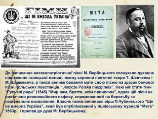 До написання високопатріотичної пісні М. Вербицького спонукало духовне
піднесення галицької молоді, якому сприяли поетичні твори Т. Шевченка і
М. Шашкевича, а також велике бажання мати свою пісню на зразок бойової
пісні польських повстанців “Jeszcze Polska niezginela”. Нею міг стати гімн
“Руської ради” (1848) “Мир вам, браття, всім приносим”, однак цій пісні не
вистачало революційного пафосу, спрямованості на боротьбу за
національне визволення. Власне таким виявився вірш П.Чубинського “Ще
не вмерла Україна”, який був опублікований у львівському журналі “Мета”
1863р., і припав до душі М. Вербицькому.
 