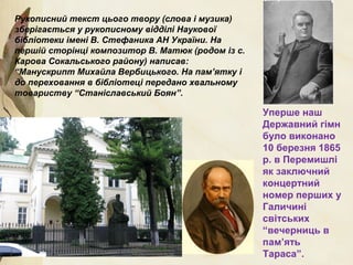 Рукописний текст цього твору (слова і музика)
зберігається у рукописному відділі Наукової
бібліотеки імені В. Стефаника АН України. На
першій сторінці композитор В. Матюк (родом із с.
Карова Сокальського району) написав:
“Манускрипт Михайла Вербицького. На пам’ятку і
до переховання в бібліотеці передано хвальному
товариству “Станіславський Боян”.
Уперше наш
Державний гімн
було виконано
10 березня 1865
р. в Перемишлі
як заключний
концертний
номер перших у
Галичині
світських
“вечерниць в
пам’ять
Тараса”.
 