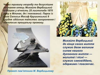 Через тривалу хворобу та безуспішне
лікування отець Михайло Вербицький
відійшов у вічність 25 листопада 1870
року в Млинах, де і похований. Парох із
села Селиськ Йосиф Крушинський 9
грудня здійснив таїнство захоронення і
виголосив прощальну промову.
Михайло Вербицький
до кінця свого життя
служив двом великим
силам нашого
духовного життя —
молитві і пісні —
служив самовіддано,
одержимо і повсякчас.
Проект пам’ятника М. Вербицькому
 