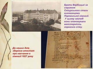 Брати Вербицькі за
сприяння
Снігурського стали
вихованцями
Перемиської гімназії.
У цьому закладі
вони опановували
майстерність
хорового співу.
До наших днів
зберігся атестат
про навчання в
гімназії 1827 року
 