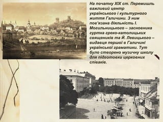На початку ХІХ ст. Перемишль
важливий центр
українського і культурного
життя Галичини. З ним
пов’язана діяльність І.
Могильницького – засновника
гуртка греко-католицьких
священиків та Й. Левицького –
видавця першої в Галичині
української граматики. Тут
було створено музичну школу
для підготовки церковних
співаків.
 