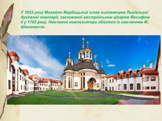 У 1833 році Михайло Вербицький став вихованцем Львівської
духовної семінарії, заснованої австрійським цісарем Йосифом
ІІ у 1783 році. Навчання композитора збіглося із навчанням М.
Шашкевича.
 