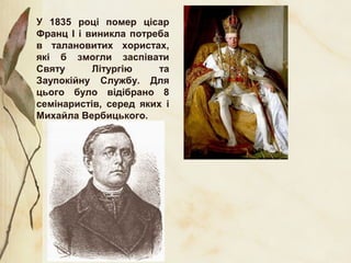 У 1835 році помер цісар
Франц І і виникла потреба
в талановитих хористах,
які б змогли заспівати
Святу Літургію та
Заупокійну Службу. Для
цього було відібрано 8
семінаристів, серед яких і
Михайла Вербицького.
 