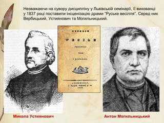 Незважаючи на сувору дисципліну у Львівській семінарії, її вихованці
у 1837 році поставили інсценізацію драми “Руське весілля”. Серед них
Вербицький, Устиянович та Могильницький.
Микола Устиянович Антон Могильницький
 