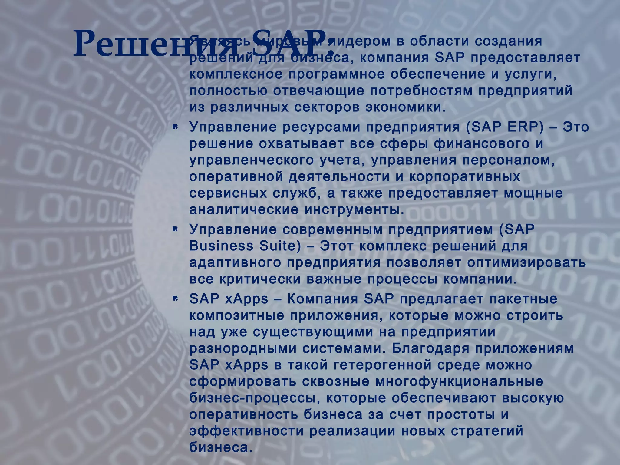  Являясь мировым лидером в области создания
решений для бизнеса, компания SAP предоставляет
комплексное программное обеспечение и услуги,
полностью отвечающие потребностям предприятий
из различных секторов экономики.
 Управление ресурсами предприятия (SAP ERP) – Это
решение охватывает все сферы финансового и
управленческого учета, управления персоналом,
оперативной деятельности и корпоративных
сервисных служб, а также предоставляет мощные
аналитические инструменты.
 Управление современным предприятием (SAP
Business Suite) – Этот комплекс решений для
адаптивного предприятия позволяет оптимизировать
все критически важные процессы компании.
 SAP xApps – Компания SAP предлагает пакетные
композитные приложения, которые можно строить
над уже существующими на предприятии
разнородными системами. Благодаря приложениям
SAP xApps в такой гетерогенной среде можно
сформировать сквозные многофункциональные
бизнес-процессы, которые обеспечивают высокую
оперативность бизнеса за счет простоты и
эффективности реализации новых стратегий
бизнеса.
Решения SAP:
 