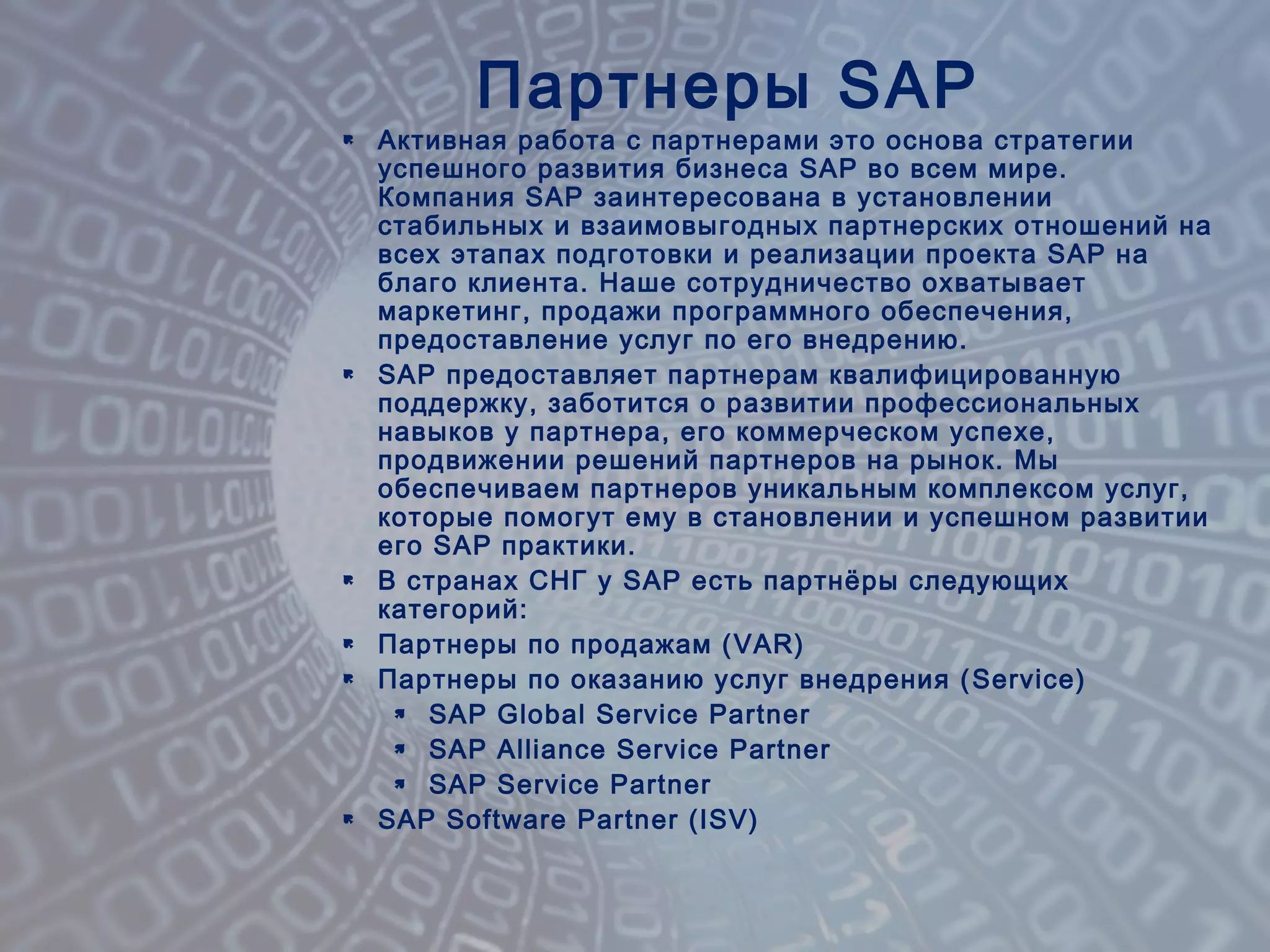  Активная работа с партнерами это основа стратегии
успешного развития бизнеса SAP во всем мире.
Компания SAP заинтересована в установлении
стабильных и взаимовыгодных партнерских отношений на
всех этапах подготовки и реализации проекта SAP на
благо клиента. Наше сотрудничество охватывает
маркетинг, продажи программного обеспечения,
предоставление услуг по его внедрению.
 SAP предоставляет партнерам квалифицированную
поддержку, заботится о развитии профессиональных
навыков у партнера, его коммерческом успехе,
продвижении решений партнеров на рынок. Мы
обеспечиваем партнеров уникальным комплексом услуг,
которые помогут ему в становлении и успешном развитии
его SAP практики.
 В странах СНГ у SAP есть партнёры следующих
категорий:
 Партнеры по продажам (VAR)
 Партнеры по оказанию услуг внедрения (Service)
 SAP Global Service Partner
 SAP Alliance Service Partner
 SAP Service Partner
 SAP Software Partner (ISV)
Партнеры SAP
 