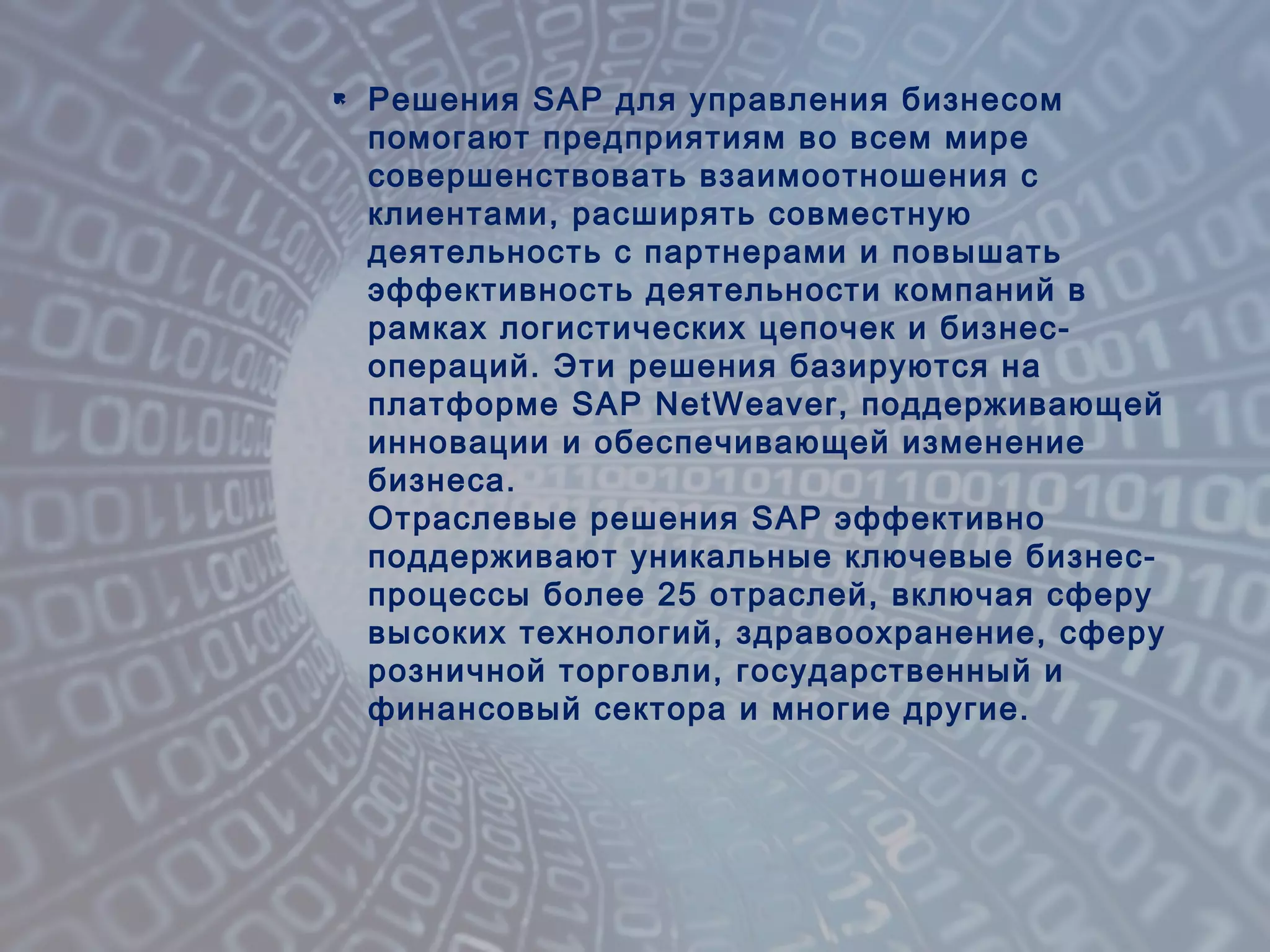  Решения SAP для управления бизнесом
помогают предприятиям во всем мире
совершенствовать взаимоотношения с
клиентами, расширять совместную
деятельность с партнерами и повышать
эффективность деятельности компаний в
рамках логистических цепочек и бизнес-
операций. Эти решения базируются на
платформе SAP NetWeaver, поддерживающей
инновации и обеспечивающей изменение
бизнеса.
Отраслевые решения SAP эффективно
поддерживают уникальные ключевые бизнес-
процессы более 25 отраслей, включая сферу
высоких технологий, здравоохранение, сферу
розничной торговли, государственный и
финансовый сектора и многие другие.
 