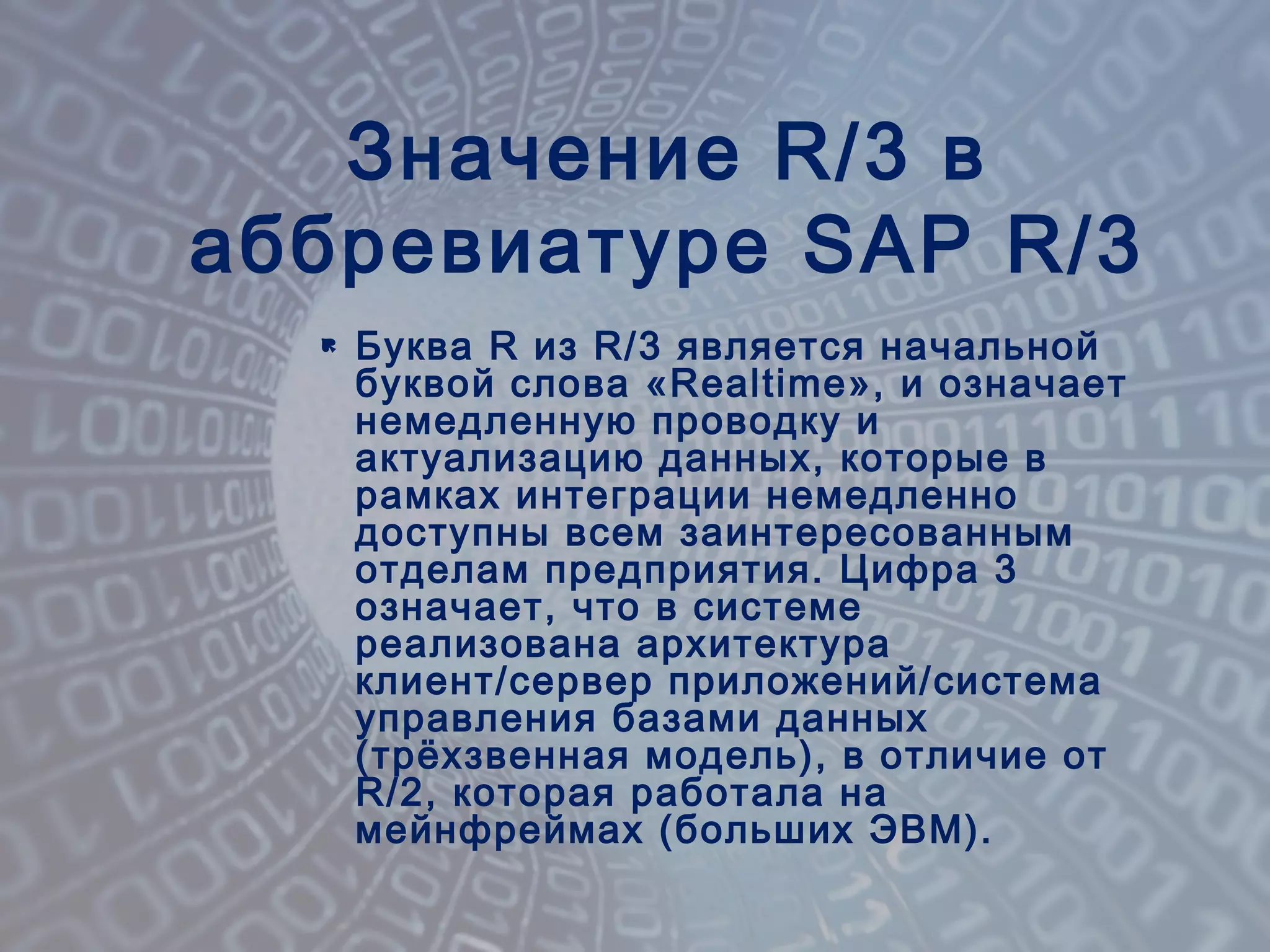  Буква R из R/3 является начальной
буквой слова «Realtime», и означает
немедленную проводку и
актуализацию данных, которые в
рамках интеграции немедленно
доступны всем заинтересованным
отделам предприятия. Цифра 3
означает, что в системе
реализована архитектура
клиент/сервер приложений/система
управления базами данных
(трёхзвенная модель), в отличие от
R/2, которая работала на
мейнфреймах (больших ЭВМ).
Значение R/3 в
аббревиатуре SAP R/3
 