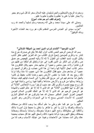33
‫ير‬ ‫ي‬ ‫ولو‬ ‫ه‬ ‫كل‬ ‫لنا‬ ‫سخر‬ ‫السالم‬ ‫عليه‬ ‫لسليمان‬ ‫ن‬ ‫وال‬ ‫والرياطين‬ ‫الريع‬ ‫وسخرت‬
‫يا‬ ‫عظيم‬ ‫يا‬ ‫على‬ ‫يا‬ ‫عليه‬ ‫ار‬ ‫ي‬ ‫وه‬. ‫عليم‬ ‫يا‬ ‫حليم‬ ‫يا‬ ‫حكيم‬
)‫أمين‬ ،‫هاء‬ ‫حم‬ ‫آدم‬ ‫قاف‬ ‫(احرف‬
‫وصلى‬‫رب‬ ‫هلل‬ ‫والحمد‬ ً‫ا‬‫تسليم‬ ‫وسلم‬ ‫وصحبه‬ ‫آله‬ ‫وعلى‬ ‫محمد‬ ‫سيدنا‬ ‫على‬ ‫هللا‬
.‫العالمين‬
‫األخيرة‬ ‫العشاء‬ ‫بعد‬ ‫ورد‬ ‫هو‬ ‫ذكره‬ ‫المتقدم‬ ‫المرسى‬ ‫العباس‬ ‫أبو‬ ‫سيدى‬ ‫"حزب‬
"‫التوفيق‬ ‫وباهلل‬
"‫الشاذلى‬ ‫الميلقة‬ ‫بن‬ ‫أحمد‬ ‫الدين‬ ‫شراب‬ ‫"لإلمام‬ "‫التوحيد‬ ‫"حزب‬
‫إ‬ ‫أنزل‬ ‫كتاب‬ ‫المص‬ ‫الرحيم‬ ‫الرحمن‬ ‫هللا‬ ‫بسم‬‫منه‬ ‫حرج‬ ‫صدرك‬ ‫فى‬ ‫يكن‬ ‫فال‬ ‫ليك‬
‫الذنب‬ ‫غافر‬ ‫العليم‬ ‫العزيز‬ ‫هللا‬ ‫من‬ ‫الكتاب‬ ‫تنزيل‬ )‫(حم‬ ‫للمؤمنين‬ ‫وذكرى‬ ‫به‬ ‫لتنذر‬
‫عسق‬ ‫حم‬ ‫كهعيص‬ ‫المصير‬ ‫وإليه‬ ‫إال‬ ‫إله‬ ‫ال‬ ‫الطول‬ ‫ذى‬ ‫العقاب‬ ‫شديد‬ ‫التوب‬ ‫وقابل‬
‫من‬ ‫قبلهم‬ ‫من‬ ‫أملكنا‬ ‫كم‬ ‫وشقاق‬ ‫عزة‬ ‫فى‬ ‫كفروا‬ ‫الذين‬ ‫بل‬ ‫الذكر‬ ‫ذى‬ ‫والقرآن‬ ‫ص‬
‫وال‬ ‫فنادوا‬ ‫قرن‬‫هذا‬ ‫الكافرون‬ ‫وقال‬ ‫منهم‬ ‫منذر‬ ‫جائهم‬ ‫أن‬ ‫وعجبوا‬ ‫مناص‬ ‫حين‬ ‫ت‬
‫بل‬ ‫المجيد‬ ‫والقرآن‬ ‫ق‬ ،‫عجاب‬ ‫لشئ‬ ‫هذا‬ ‫إن‬ ‫واحدا‬ ‫إلها‬ ‫االلهة‬ ‫أجعل‬ ‫كذاب‬ ‫ساحر‬
‫ترابا‬ ‫وكنا‬ ‫متنا‬ ‫إذا‬ ‫عجيب‬ ‫شئ‬ ‫هذا‬ ‫الكافرون‬ ‫فقال‬ ‫منهم‬ ‫منذر‬ ‫جاءهم‬ ‫أن‬ ‫عجبوا‬
‫بل‬ ‫حفيظ‬ ‫كتاب‬ ‫وعندنا‬ ‫منهم‬ ‫األرض‬ ‫ننقص‬ ‫ما‬ ‫علمنا‬ ‫قد‬ ‫بعد‬ ‫رجع‬ ‫ذلك‬‫كذبوا‬
‫بنيناها‬ ‫كيف‬ ‫فوقهم‬ ‫السماء‬ ‫إلى‬ ‫ينظروا‬ ‫أفلم‬ ‫مريج‬ ‫أمر‬ ‫فى‬ ‫فهم‬ ‫جاءهم‬ ‫لما‬ ‫بالحق‬
‫من‬ ‫فيها‬ ‫وانبتنا‬ ‫رواسى‬ ‫فيها‬ ‫والقينا‬ ‫مددناها‬ ‫واألرض‬ ‫فروج‬ ‫من‬ ‫ومالها‬ ‫وزيناها‬
‫ثم‬ "‫"ثالثا‬ ‫اإلخالص‬ ‫سورة‬ ‫يقرأ‬ ‫ثم‬ ‫منيب‬ ‫عبد‬ ‫لكل‬ ‫وذكرى‬ ‫تبصرة‬ ‫بهيج‬ ‫زوج‬ ‫كل‬
‫هو‬ "‫"ثالثا‬ ‫الكافرون‬ ‫أيها‬ ‫يا‬ ‫قل‬ ‫يقرأ‬‫والشهادة‬ ‫الغيب‬ ‫عالم‬ ‫هو‬ ‫إال‬ ‫إله‬ ‫ال‬ ‫الذى‬ ‫هللا‬
‫المؤمن‬ ‫السالم‬ ‫القدوس‬ ‫الملك‬ ‫هو‬ ‫إال‬ ‫إله‬ ‫ال‬ ‫الذى‬ ‫هللا‬ ‫هو‬ ‫الرحيم‬ ‫الرحمن‬ ‫هو‬
‫البارئ‬ ‫الخالق‬ ‫هللا‬ ‫هو‬ ‫يشركون‬ ‫عما‬ ‫هللا‬ ‫سبجان‬ ‫المتكبر‬ ‫الجبار‬ ‫العزيز‬ ‫المهيمن‬
‫العزيز‬ ‫وهو‬ ‫واألرض‬ ‫السموات‬ ‫فى‬ ‫ما‬ ‫له‬ ‫يسبح‬ ‫الحسنى‬ ‫األسماء‬ ‫له‬ ‫المصور‬
‫ا‬.‫لحكيم‬
‫صفاتك‬ ‫من‬ ‫لذاتك‬ ‫وجب‬ ‫بما‬ ‫أسألك‬ ‫علم‬ ‫ما‬ ‫وعلى‬ ‫علم‬ ‫كما‬ ‫هو‬ ‫من‬ ‫يا‬ ‫اللهم‬
‫بذاتك‬ ‫أمورنا‬ ‫تول‬ ‫محيط‬ ‫يا‬ ‫باطن‬ ‫يا‬ ‫ظاهر‬ ‫يا‬ ‫آخر‬ ‫يا‬ ‫أول‬ ‫يا‬ ‫ولغوتك‬ ‫وأسمائك‬
‫وصفاتنا‬ ‫بأسمائك‬ ‫واسمائنا‬ ‫بنعومتك‬ ‫دعوتنا‬ ‫اللهم‬ ‫وامح‬ ‫مخلوقاتك‬ ‫إلى‬ ‫والتكلنا‬
‫و‬ ‫ذاتك‬ ‫بشهود‬ ‫ذواتنا‬ ‫وجود‬ ‫اللهم‬ ‫وحقق‬ ‫بصفاتك‬‫يحجبنا‬ ‫حجاب‬ ‫كل‬ ‫عنا‬ ‫اللهم‬ ‫أمحق‬
‫من‬ ‫لنا‬ ‫وهب‬ ‫األسباب‬ ‫غيابك‬ ‫عن‬ ‫وغيبنا‬ ‫االحتجات‬ ‫عن‬ ‫حجابنا‬ ‫أنت‬ ‫وكن‬ ‫عنك‬
 