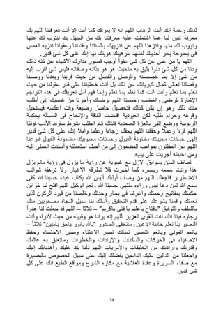 34
‫بك‬ ‫اللهم‬ ‫فعرفتنا‬ ‫أنت‬ ‫إال‬ ‫أنت‬ ‫كما‬ ‫يعرفك‬ ‫ال‬ ‫إنه‬ ‫اللهم‬ ‫الوهاب‬ ‫أنت‬ ‫إنك‬ ‫رحمة‬ ‫لدنك‬
‫عنها‬ ‫لك‬ ‫لنتوب‬ ‫بك‬ ‫الجهل‬ ‫من‬ ‫بك‬ ‫معرفتنا‬ ‫عليه‬ ‫اشتملت‬ ‫عما‬ ‫لنا‬ ‫تبين‬ ‫معرفة‬
‫و‬ ‫منها‬ ‫لك‬ ‫ونؤوب‬‫الغمس‬ ‫تنزيه‬ ‫وعقولنا‬ ‫وأفئدتنا‬ ‫بألسنتنا‬ ‫تنزيهك‬ ‫عن‬ ‫اللهم‬ ‫تنزهنا‬
.‫قدير‬ ‫شئ‬ ‫كل‬ ‫على‬ ‫إنك‬ ‫بها‬ ‫هويتك‬ ‫تنزهيتك‬ ‫لنشهد‬ ‫أحديتك‬ ‫بحر‬ ‫بحبوحة‬ ‫فى‬
‫ذاتك‬ ‫كنه‬ ‫عن‬ ‫األشياء‬ ‫مدارك‬ ‫قصور‬ ‫أوجب‬ ً‫ا‬‫علو‬ ‫شئ‬ ‫كل‬ ‫عن‬ ‫على‬ ‫من‬ ‫يا‬ ‫اللهم‬
‫اقر‬ ‫شئ‬ ‫فليس‬ ‫وصفاته‬ ‫بذاته‬ ‫هو‬ ‫هو‬ ‫منحيث‬ ‫به‬ ‫يليق‬ ‫دنوا‬ ‫شئ‬ ‫كل‬ ‫من‬ ‫ودنا‬‫إليه‬ ‫ب‬
‫ووصلنا‬ ‫وبعدنا‬ ‫قربنا‬ ‫حيث‬ ‫من‬ ‫والفصل‬ ‫والوصل‬ ‫خصصته‬ ‫بما‬ ‫إال‬ ‫شئ‬ ‫من‬
‫حيث‬ ‫من‬ ‫عقولنا‬ ‫قدر‬ ‫على‬ ‫خاطبتنا‬ ‫أنت‬ ‫بل‬ ‫ذلك‬ ‫عن‬ ‫كبريائك‬ ‫كمال‬ ‫تعالى‬ ‫وفصلنا‬
‫التراجم‬ ‫هذه‬ ‫فى‬ ‫تعريفك‬ ‫أمل‬ ‫فهم‬ ‫وإنما‬ ‫تعلم‬ ‫بما‬ ‫تعلم‬ ‫كما‬ ‫أنت‬ ‫وأنت‬ ‫نعلم‬ ‫بما‬ ‫نعلم‬
‫وأ‬ ‫برضاك‬ ‫اللهم‬ ‫وخصنا‬ ‫والغضب‬ ‫للرضى‬ ‫اإلشارة‬‫أطلب‬ ‫إنى‬ ‫غضبك‬ ‫من‬ ‫جرنا‬
‫فيستحيل‬ ‫أعكسه‬ ‫وقت‬ ‫وضيعة‬ ‫حاصل‬ ‫فتحصيل‬ ‫كذلك‬ ‫يكن‬ ‫إن‬ ‫وهو‬ ‫ذلك‬ ‫منك‬
‫بحكمة‬ ‫المسأله‬ ‫فى‬ ‫واإللحاح‬ ‫الفاقة‬ ‫اقتضت‬ ‫العبودية‬ ‫لكن‬ ‫طلبه‬ ‫وحرام‬ ‫وقوعه‬
‫فوقنا‬ ‫األدب‬ ‫سقوط‬ ‫بشرط‬ ‫الطلب‬ ‫قام‬ ‫فلذلك‬ ‫الصمدية‬ ‫بالعزة‬ ‫الفئ‬ ‫ووضع‬ ‫الربوبية‬
‫بحق‬ ‫اللهم‬ ‫وحققنا‬ ‫وعمال‬ ‫قوال‬ ‫اللهم‬‫قدير‬ ‫شئ‬ ‫كل‬ ‫على‬ ‫إنك‬ ‫وأمال‬ ً‫ا‬‫وعلم‬ ً‫ا‬‫رجاء‬ ‫ك‬
‫فنزعنا‬ ‫القبول‬ ‫مضمونة‬ ‫محبوبيك‬ ‫وحسنات‬ ‫القبول‬ ‫مظنونة‬ ‫مجيبتك‬ ‫حسنات‬ ‫إلهى‬
‫إليه‬ ‫العملى‬ ‫وأسندت‬ ‫أستعملته‬ ‫أحبك‬ ‫من‬ ‫إلى‬ ‫المضمون‬ ‫بمواهب‬ ‫المظنون‬ ‫عن‬ ‫اللهم‬
.‫يديه‬ ‫على‬ ‫أجريت‬ ‫أحببته‬ ‫ومن‬
‫يزل‬ ‫مالم‬ ‫رؤية‬ ‫فى‬ ‫يزول‬ ‫ما‬ ‫رؤية‬ ‫عن‬ ‫غيبوبة‬ ‫مع‬ ‫االزل‬ ‫بسوابق‬ ‫المنن‬ ‫لطائف‬
‫شوائب‬ ‫ترهقه‬ ‫وال‬ ‫االغيار‬ ‫تطرقه‬ ‫فال‬ ‫أخبرت‬ ‫كما‬ ‫وبصره‬ ‫سمعه‬ ‫وأنت‬ ‫هذا‬
‫كفى‬ ‫هللا‬ ‫حسبنا‬ ‫عبده‬ ‫بكاف‬ ‫هللا‬ ‫أليس‬ ‫أولئك‬ ‫وصف‬ ‫من‬ ‫اللهم‬ ‫فاجعلنا‬ ‫االضطرار‬
‫الوك‬ ‫ونعم‬ ‫هللا‬ ‫حسبنا‬ ‫منتهى‬ ‫وراءه‬ ‫ليس‬ ‫دعا‬ ‫لمن‬ ‫هللا‬ ‫سمع‬‫خزائن‬ ‫لنا‬ ‫افتح‬ ‫اللهم‬ ‫يل‬
‫لذى‬ ‫الركون‬ ‫قيود‬ ‫من‬ ‫وخلصنا‬ ‫وحدتك‬ ‫بحار‬ ‫فى‬ ‫وأغرقنا‬ ‫رحمتك‬ ‫بمفاتيح‬ ‫حكمتك‬
‫منك‬ ‫مصحوبين‬ ‫النجاة‬ ‫سبيل‬ ‫بنا‬ ‫وأسلك‬ ‫التحقيق‬ ‫قدم‬ ‫على‬ ‫بشرعك‬ ‫واقمنا‬ ‫نعمتك‬
"‫ياكريم‬ ‫ياغنى‬ ‫ياعليم‬ ‫"يافتاح‬ ‫والتوفيق‬ ‫باللطف‬–‫ثالثا‬–ً‫ا‬‫عدو‬ ‫لنا‬ ‫جعلت‬ ‫قد‬ ‫اللهم‬
‫ا‬ ‫انك‬ ‫فينا‬ ‫رجاؤه‬‫وأنت‬ ‫النراه‬ ‫حيث‬ ‫من‬ ‫وقبيله‬ ‫هو‬ ‫يرانا‬ ‫إنه‬ ‫اللهم‬ ‫العزيز‬ ‫القوى‬ ‫نت‬
ً‫ا‬‫ثالث‬ "‫يامبين‬ ‫ياحق‬ ‫يانور‬ ‫"ياهلل‬ ‫الصدور‬ ‫وماتخفى‬ ‫االعين‬ ‫خائنة‬ ‫تعلم‬ ‫بنا‬ ‫النصير‬–
‫وحفظ‬ ‫االحتساء‬ ‫وصبر‬ ‫االعتناء‬ ‫نصر‬ ‫نسألك‬ ‫النصير‬ ‫ويانعم‬ ‫المولى‬ ‫يانعم‬
‫وما‬ ‫والخطرات‬ ‫واإلرادات‬ ‫والسكنات‬ ‫الحركات‬ ‫فى‬ ‫االصفياء‬‫عالمك‬ ‫به‬ ‫تعلق‬
‫إليك‬ ‫وأهدنابك‬ ‫عليك‬ ‫بك‬ ‫دلنا‬ ‫اللهم‬ ‫واالمريات‬ ‫الخليقات‬ ‫من‬ ‫وإرادتك‬ ‫وقدرتك‬
‫بالبصيرة‬ ‫الخصوص‬ ‫سبيل‬ ‫على‬ ‫إليك‬ ‫بفضلك‬ ‫الداعين‬ ‫عليك‬ ‫الدالين‬ ‫من‬ ‫واجعلنا‬
‫كل‬ ‫على‬ ‫انك‬ ‫الطبع‬ ‫ومواقع‬ ‫الشرع‬ ‫مكاره‬ ‫مع‬ ‫العالنية‬ ‫وعقدة‬ ‫السريرة‬ ‫صفاء‬ ‫مع‬
.‫قدير‬ ‫شئ‬
 