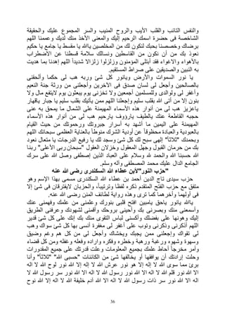 36
‫والحقيقة‬ ‫عليك‬ ‫المجموع‬ ‫والسر‬ ‫المنيب‬ ‫والروح‬ ‫األيب‬ ‫والقلب‬ ‫التائب‬ ‫والنفس‬
‫ا‬ ‫اسمك‬ ‫حضرة‬ ‫فى‬ ‫الشاخصة‬‫اللهم‬ ‫وعممنا‬ ‫لديك‬ ‫منك‬ ‫األخذ‬ ‫والمعنى‬ ‫إليك‬ ‫لرحيم‬
‫حكيم‬ ‫يا‬ ‫جامع‬ ‫يا‬ ‫مقسط‬ ‫يا‬ ‫ياهللا‬ ‫المخلصين‬ ‫من‬ ‫لك‬ ‫لنكون‬ ‫بحبك‬ ‫وخصصنا‬ ‫برضاك‬
‫االضطراب‬ ‫عن‬ ‫قسطنا‬ ‫سالمة‬ ‫ونسالك‬ ‫القاسطين‬ ‫من‬ ‫نكون‬ ‫أن‬ ‫من‬ ‫بك‬ ‫نعوذ‬
‫هد‬ ‫بما‬ ‫إهدنا‬ ‫اللهم‬ ً‫ا‬‫شديد‬ ‫زلزاال‬ ‫وزلزلوا‬ ‫المؤمنون‬ ‫أبتلى‬ ‫فقد‬ ‫واالغواء‬ ‫باألهواء‬‫يت‬
.‫المستقيم‬ ‫صراط‬ ‫على‬ ‫والصديقين‬ ‫النبين‬ ‫به‬
‫وألحقنى‬ ‫حكما‬ ‫لى‬ ‫هب‬ ‫وربه‬ ‫شئ‬ ‫كل‬ ‫ويانور‬ ‫واألرض‬ ‫السموات‬ ‫نور‬ ‫يا‬
‫النعيم‬ ‫جنة‬ ‫ورثة‬ ‫من‬ ‫وأجعلنى‬ ‫اآلخرين‬ ‫فى‬ ‫صدق‬ ‫لسان‬ ‫لى‬ ‫وأجعل‬ ‫بالصالحين‬
‫وال‬ ‫مال‬ ‫اليتفع‬ ‫يوم‬ ‫يبعثون‬ ‫يوم‬ ‫تخزنى‬ ‫وال‬ ‫أجمعين‬ ‫وللمسلمين‬ ‫ولوالدى‬ ‫لى‬ ‫وأغفر‬
‫أتى‬ ‫من‬ ‫إال‬ ‫بنون‬‫ياقهار‬ ‫جبار‬ ‫يا‬ ‫سليم‬ ‫بقلب‬ ‫يأتيك‬ ‫ممن‬ ‫اللهم‬ ‫وإجعلنا‬ ‫سليم‬ ‫بقلب‬ ‫هللا‬
‫عنى‬ ‫به‬ ‫يمحق‬ ‫ما‬ ‫الشمال‬ ‫على‬ ‫المهيمنة‬ ‫األسماء‬ ‫هذه‬ ‫أنوار‬ ‫من‬ ‫لى‬ ‫هب‬ ‫ياعزيز‬
‫األسماء‬ ‫هذه‬ ‫أنوار‬ ‫من‬ ‫لى‬ ‫هب‬ ‫يارحيم‬ ‫يارؤوف‬ ‫يالطيف‬ ‫عنك‬ ‫القاطعة‬ ‫حجبه‬
‫حي‬ ‫من‬ ‫ورحموتك‬ ‫جبروتك‬ ‫أسرار‬ ‫به‬ ‫أشهد‬ ‫ما‬ ‫اليمين‬ ‫على‬ ‫المهيمنة‬‫القيام‬ ‫ث‬
‫اللهم‬ ‫سبحانك‬ ‫العظمى‬ ‫بالعناية‬ ً‫ا‬‫منوط‬ ‫الشرك‬ ‫أودية‬ ‫عن‬ ً‫ا‬‫محظوق‬ ‫والعبادة‬ ‫بالعبودية‬
‫نعود‬ ‫متعال‬ ‫يا‬ ‫الدرجات‬ ‫رفيع‬ ‫يا‬ ‫لك‬ ‫وسجد‬ ‫شئ‬ ‫كل‬ ‫لك‬ ‫سبح‬ ‫إلهى‬ "ً‫ا‬‫"ثالث‬ ‫وبحمدك‬
‫ربنا‬ "‫األعلى‬ ‫ربى‬ ‫"سبحان‬ ‫العقول‬ ‫وخزالن‬ ‫المعقول‬ ‫وجهل‬ ‫القبول‬ ‫حرمان‬ ‫من‬ ‫بك‬
‫هلل‬ ‫والحمد‬ ‫هللا‬ ‫حسبنا‬ ‫هللا‬‫سرك‬ ‫على‬ ‫هللا‬ ‫وصل‬ ‫إصطفى‬ ‫الذين‬ ‫العباد‬ ‫على‬ ‫وسالم‬
.‫وسلم‬ ‫وآله‬ ‫المصطفى‬ ‫محمد‬ ‫عليك‬ ‫الدال‬ ‫الجامع‬
‫عنه‬ ‫هللا‬ ‫رضى‬ ‫السكندرى‬ ‫هللا‬ ‫عطاء‬ ‫النور"ألبن‬ ‫"حزب‬
‫وهو‬ ‫اإلسم‬ ‫بهذا‬ ‫مسمى‬ ‫السكندرى‬ ‫هللا‬ ‫عطاء‬ ‫بن‬ ‫أحمد‬ ‫الدين‬ ‫تاج‬ ‫سيدى‬ ‫حزب‬
‫والحزبان‬ ،ً‫ا‬‫وترتيب‬ ‫لفظا‬ ‫ذكره‬ ‫المتقدم‬ ‫الفتح‬ ‫حزب‬ ‫مع‬ ‫متفق‬‫إال‬ ‫شئ‬ ‫فى‬ ‫اليفترقان‬
.‫عنه‬ ‫هللا‬ ‫رضى‬ ‫المنن‬ ‫لطائف‬ ‫رواية‬ ‫وهذه‬ ‫ترى‬ ‫كما‬ ‫وأخرهما‬ ‫أولهما‬ ‫فى‬
‫عنك‬ ‫وفهمنى‬ ‫علمك‬ ‫من‬ ‫وعلمنى‬ ‫بنورك‬ ‫قلبى‬ ‫افتح‬ ‫يامبين‬ ‫ياحق‬ ‫يانور‬ ‫ياهللا‬
‫الطريق‬ ‫وعرفنى‬ ‫لشهودك‬ ‫وأقمنى‬ ‫بروحك‬ ‫وأحينى‬ ‫بك‬ ‫وبصرنى‬ ‫منك‬ ‫وأسمعنى‬
‫م‬ ‫التقوى‬ ‫لباس‬ ‫وأكسنى‬ ‫بفضلك‬ ‫على‬ ‫وهونها‬ ‫إليك‬‫قدير‬ ‫شئ‬ ‫كل‬ ‫على‬ ‫إنك‬ ‫بك‬ ‫نك‬
‫وهب‬ ‫سواك‬ ‫شئ‬ ‫كل‬ ‫بها‬ ‫أنسى‬ ‫مغفرة‬ ‫لى‬ ‫أغفر‬ ‫على‬ ‫وتوب‬ ‫وذكرنى‬ ‫أذكرنى‬ ‫اللهم‬
‫وضيق‬ ‫وغم‬ ‫هم‬ ‫كل‬ ‫من‬ ‫لى‬ ‫وأجعل‬ ‫ويخشاك‬ ‫يجبك‬ ‫ممن‬ ‫وإجعلنى‬ ‫تقواك‬ ‫لى‬
‫قضاء‬ ‫كل‬ ‫ومن‬ ‫وغفله‬ ‫وفعله‬ ‫واراده‬ ‫وفكره‬ ‫وخطره‬ ‫ورهبة‬ ‫ورغبة‬ ‫وشهوه‬ ‫وسهوة‬
‫المعلومات‬ ‫بجميع‬ ‫علمك‬ ‫أحاط‬ ً‫ا‬‫مخرج‬ ‫وأمر‬‫المقدورات‬ ‫جميع‬ ‫على‬ ‫قدرتك‬ ‫وعلت‬
‫وأنا‬ "ً‫ا‬‫"ثالث‬ "‫هللا‬ ‫"حسبى‬ ‫الكائنات‬ ‫من‬ ‫شئ‬ ‫يخالفها‬ ‫أو‬ ‫يوافقها‬ ‫أن‬ ‫إرادتك‬ ‫وحلت‬
‫اله‬ ‫ال‬ ‫هللا‬ ‫لوح‬ ‫نور‬ ‫هللا‬ ‫إال‬ ‫إله‬ ‫ال‬ ‫هللا‬ ‫عرش‬ ‫نور‬ ‫هو‬ ‫إال‬ ‫إله‬ ‫ال‬ ‫هللا‬ ‫سوى‬ ‫مما‬ ‫برئ‬
‫نو‬ ‫هللا‬ ‫اال‬ ‫اله‬ ‫ال‬ ‫هللا‬ ‫رسول‬ ‫نور‬ ‫هللا‬ ‫اال‬ ‫اله‬ ‫ال‬ ‫هللا‬ ‫قلم‬ ‫نور‬ ‫هللا‬ ‫اال‬‫ال‬ ‫هللا‬ ‫رسول‬ ‫سر‬ ‫ر‬
‫نوح‬ ‫هللا‬ ‫إال‬ ‫اله‬ ‫ال‬ ‫هللا‬ ‫خليفة‬ ‫آدم‬ ‫هللا‬ ‫اال‬ ‫اله‬ ‫ال‬ ‫هللا‬ ‫رسول‬ ‫ذات‬ ‫سر‬ ‫نور‬ ‫هللا‬ ‫اال‬ ‫اله‬
 