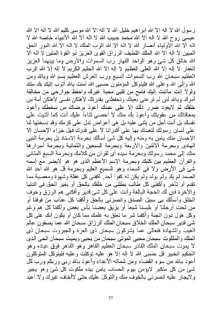 37
‫هللا‬ ‫اال‬ ‫اله‬ ‫ال‬ ‫هللا‬ ‫كليم‬ ‫موسى‬ ‫هللا‬ ‫اال‬ ‫اله‬ ‫ال‬ ‫هللا‬ ‫خليل‬ ‫ابراهيم‬ ‫هللا‬ ‫اال‬ ‫اله‬ ‫ال‬ ‫هللا‬ ‫رسول‬
‫ا‬ ‫هللا‬ ‫اال‬ ‫اله‬ ‫ال‬ ‫هللا‬ ‫حبيب‬ ‫محمد‬ ‫هللا‬ ‫اال‬ ‫اله‬ ‫ال‬ ‫هللا‬ ‫روح‬ ‫عيسى‬‫ال‬ ‫هللا‬ ‫خاصه‬ ‫ألنبياء‬
‫الحق‬ ‫النور‬ ‫هللا‬ ‫اال‬ ‫اله‬ ‫ال‬ ‫الملك‬ ‫الرب‬ ‫هللا‬ ‫اال‬ ‫اله‬ ‫ال‬ ‫هللا‬ ‫أنصار‬ ‫األولياء‬ ‫هللا‬ ‫اال‬ ‫اله‬
‫اال‬ ‫اله‬ ‫ال‬ ‫المتين‬ ‫القوة‬ ‫ذو‬ ‫العزيز‬ ‫القوى‬ ‫الرزاق‬ ‫اللطيف‬ ‫الملك‬ ‫هللا‬ ‫اال‬ ‫اله‬ ‫ال‬ ‫المبين‬
‫ال‬ ‫بينهما‬ ‫وما‬ ‫واألرض‬ ‫السموات‬ ‫رب‬ ‫القهار‬ ‫الواحد‬ ‫وهو‬ ‫شئ‬ ‫كل‬ ‫خالق‬ ‫هللا‬‫عزيز‬
‫الرب‬ ‫هللا‬ ‫إال‬ ‫إله‬ ‫ال‬ ‫الكريم‬ ‫الحليم‬ ‫هللا‬ ‫إال‬ ‫إله‬ ‫ال‬ ‫العظيم‬ ‫العلى‬ ‫هللا‬ ‫إال‬ ‫إله‬ ‫ال‬ ‫الغفار‬
‫ومن‬ ‫وباهلل‬ ‫هللا‬ ‫بسم‬ ‫العظيم‬ ‫العرش‬ ‫ورب‬ ‫السبع‬ ‫السموات‬ ‫رب‬ ‫هللا‬ ‫سبحان‬ ‫العظيم‬
‫منك‬ ‫بك‬ ‫إليك‬ ‫أتوب‬ ‫باهلل‬ ‫آمنت‬ ‫هللا‬ ‫حسبى‬ ‫المؤمنون‬ ‫فليتوكل‬ ‫هللا‬ ‫وعلى‬ ‫هللا‬ ‫وإلى‬ ‫هللا‬
‫ما‬ ‫إنت‬ ‫ولوال‬‫مخالفة‬ ‫من‬ ‫جوارحى‬ ‫واحفظ‬ ‫غيرك‬ ‫محبة‬ ‫قلبى‬ ‫من‬ ‫فامح‬ ‫إليك‬ ‫تبت‬
‫من‬ ‫أمة‬ ‫ألهلكن‬ ‫نفسى‬ ‫ألهلكن‬ ‫بقدرتك‬ ‫وتحفظنى‬ ‫بعينك‬ ‫ترعنى‬ ‫لم‬ ‫لئن‬ ‫وباهلل‬ ‫أمرك‬
‫وأعوذ‬ ‫سخطك‬ ‫من‬ ‫برضاك‬ ‫أعوذ‬ ‫عبدك‬ ‫على‬ ‫إال‬ ‫ذلك‬ ‫ضرر‬ ‫اليعود‬ ‫ثم‬ ‫خلقك‬
‫عل‬ ‫أثنيت‬ ‫كما‬ ‫أنت‬ ‫عليك‬ ً‫ا‬‫ثناء‬ ‫أحصى‬ ‫ال‬ ‫منك‬ ‫بك‬ ‫وأعوذ‬ ‫عقوبتك‬ ‫من‬ ‫بمعافاتك‬‫ى‬
‫لنا‬ ‫نسختها‬ ‫وقد‬ ‫كرمك‬ ‫على‬ ‫تدل‬ ‫أعراض‬ ‫هى‬ ‫بل‬ ‫عليه‬ ‫يثنى‬ ‫من‬ ‫أجل‬ ‫أنت‬ ‫بل‬ ‫نفسك‬
‫إال‬ ‫اإلحسان‬ ‫جزاء‬ ‫فهل‬ ‫قدرك‬ ‫على‬ ‫ال‬ ‫أقدرانا‬ ‫على‬ ‫بها‬ ‫لنعبدك‬ ‫رسولك‬ ‫لسان‬ ‫على‬
‫النبى‬ ‫بحرمة‬ ‫بل‬ ‫االستاد‬ ‫بحرمة‬ ‫أسألك‬ ‫شئ‬ ‫كل‬ ‫وإليه‬ ‫ومنه‬ ‫به‬ ‫يامن‬ ‫منك‬ ‫اإلحسان‬
‫السب‬ ‫وبحرمة‬ ‫واألربعة‬ ‫االثنين‬ ‫وبحرمة‬ ‫الهادى‬‫أسرارها‬ ‫وبحرمة‬ ‫والثمانية‬ ‫عين‬
‫المثانى‬ ‫السبع‬ ‫وبحرمة‬ ‫كالمك‬ ‫من‬ ‫لقرآن‬ ‫أى‬ ‫سيده‬ ‫وبحرمة‬ ‫رسولك‬ ‫محمد‬ ‫إلى‬ ‫منك‬
‫إسمه‬ ‫مع‬ ‫اليضر‬ ‫هو‬ ‫هو‬ ‫الذى‬ ‫األعظم‬ ‫اإلسم‬ ‫وبحرمة‬ ‫كتبك‬ ‫بين‬ ‫العظيم‬ ‫والقرآن‬
‫هللا‬ ‫احد‬ ‫هللا‬ ‫هو‬ ‫قل‬ ‫وبحرمة‬ ‫العليم‬ ‫السميع‬ ‫وهو‬ ‫السماء‬ ‫فى‬ ‫وال‬ ‫األرض‬ ‫فى‬ ‫شئ‬
‫ولم‬ ‫يلد‬ ‫لم‬ ‫الصمد‬‫مما‬ ‫ومعصية‬ ‫وشهوة‬ ‫غفلة‬ ‫كل‬ ‫أكفنى‬ .‫أحد‬ ‫كفوا‬ ‫له‬ ‫يكن‬ ‫ولم‬ ‫يولد‬
‫الدنيا‬ ‫فى‬ ‫الحق‬ ‫بغير‬ ‫أو‬ ‫بالحق‬ ‫خلقك‬ ‫من‬ ‫يطلنى‬ ‫طالب‬ ‫كل‬ ‫وأكفنى‬ ‫تأخر‬ ‫أو‬ ‫تقدم‬
‫وخوف‬ ‫الرزق‬ ‫هم‬ ‫وأفكنى‬ ‫قدير‬ ‫شئ‬ ‫كل‬ ‫على‬ ‫وأنت‬ ‫البالغة‬ ‫الحجة‬ ‫لك‬ ‫فإن‬ ‫واآلخرة‬
‫من‬ ‫عذاب‬ ‫كل‬ ‫وأكفنا‬ ‫بالحق‬ ‫وانصرنى‬ ‫الصدق‬ ‫سبيل‬ ‫بى‬ ‫وأسألك‬ ‫الخلق‬‫أو‬ ‫فوقنا‬
‫وغم‬ ‫هم‬ ‫كل‬ ‫وأكفنا‬ ‫بعض‬ ‫بأس‬ ‫بعضنا‬ ‫يزيق‬ ‫أو‬ ‫شيعا‬ ‫بلبسنا‬ ‫أو‬ ‫أرجلنا‬ ‫تحت‬ ‫من‬
‫كل‬ ‫على‬ ‫إنك‬ ‫يكون‬ ‫أو‬ ‫كان‬ ‫مما‬ ‫علمك‬ ‫به‬ ‫تعلق‬ ‫ما‬ ‫شر‬ ‫وأكفنا‬ ‫الجنة‬ ‫دون‬ ‫هول‬ ‫وكل‬
‫عالم‬ ‫يصفون‬ ‫عما‬ ‫هللا‬ ‫سبحان‬ ‫الرزاق‬ ‫الملك‬ ‫سبحان‬ ‫الخالق‬ ‫الملك‬ ‫سبحان‬ ‫قدير‬ ‫شئ‬
‫سب‬ ‫يشركون‬ ‫عما‬ ‫فتعالى‬ ‫والشهادة‬ ‫الغيب‬‫ذى‬ ‫سبحان‬ ‫والجبروت‬ ‫العزة‬ ‫ذى‬ ‫حان‬
‫الذى‬ ‫الحى‬ ‫سبحان‬ ‫ويميت‬ ‫يحيى‬ ‫من‬ ‫سبحان‬ ‫الموتى‬ ‫محيى‬ ‫سبحان‬ ‫والملكوت‬ ‫الملك‬
‫وهو‬ ‫عباده‬ ‫فوق‬ ‫القاهر‬ ‫وهو‬ ‫القاهر‬ ‫العظيم‬ ‫سبحان‬ ‫القادر‬ ‫الملك‬ ‫سبحان‬ ‫يموت‬ ‫ال‬
‫المتوكلون‬ ‫فليتوكل‬ ‫وعليه‬ ‫توكلت‬ ‫عليه‬ ‫هو‬ ‫إال‬ ‫إله‬ ‫ال‬ ‫هللا‬ ‫حسبى‬ ‫قل‬ ‫الخبير‬ ‫الحكيم‬
‫باهلل‬ ‫أعوذ‬‫كل‬ ‫ورب‬ ‫وربكم‬ ‫ربى‬ ‫باهلل‬ ‫وأعوذ‬ ‫األعداء‬ ‫شماته‬ ‫ومن‬ ‫القضاء‬ ‫سوء‬ ‫من‬
‫يجير‬ ‫وهو‬ ‫شئ‬ ‫كل‬ ‫ملكوت‬ ‫بيده‬ ‫يامن‬ ‫الحساب‬ ‫بيوم‬ ‫اليؤمن‬ ‫متكبر‬ ‫كل‬ ‫من‬ ‫شئ‬
‫أعبد‬ ‫وال‬ ‫غيرك‬ ‫الأخاف‬ ‫حتى‬ ‫عليك‬ ‫والتوكل‬ ‫منك‬ ‫بالخوف‬ ‫انصرنى‬ ‫عليه‬ ‫واليجار‬
 