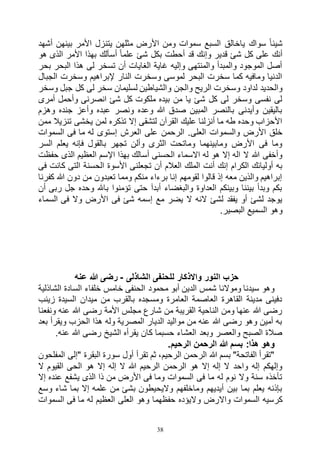 38
‫األمر‬ ‫يتنزل‬ ‫مثلهن‬ ‫األرض‬ ‫ومن‬ ‫سموات‬ ‫السبع‬ ‫ياخالق‬ ‫سواك‬ ً‫ا‬‫شيئ‬‫أشهد‬ ‫بينهن‬
‫هو‬ ‫الذى‬ ‫األمر‬ ‫بهذا‬ ‫أسألك‬ ً‫ا‬‫علم‬ ‫شئ‬ ‫بكل‬ ‫أحطت‬ ‫قد‬ ‫وإنك‬ ‫قدير‬ ‫شئ‬ ‫كل‬ ‫على‬ ‫أنك‬
‫بحر‬ ‫البحر‬ ‫هذا‬ ‫لى‬ ‫تسخر‬ ‫أن‬ ‫الغايات‬ ‫غاية‬ ‫وإليه‬ ‫والمنتهى‬ ‫والمبدأ‬ ‫الموجود‬ ‫أصل‬
‫الجبال‬ ‫وسخرت‬ ‫إلبراهيم‬ ‫النار‬ ‫وسخرت‬ ‫لموسى‬ ‫البحر‬ ‫سخرت‬ ‫كما‬ ‫ومافيه‬ ‫الدنيا‬
‫و‬ ‫والجن‬ ‫الريح‬ ‫وسخرت‬ ‫لداود‬ ‫والحديد‬‫وسخر‬ ‫جبل‬ ‫كل‬ ‫لى‬ ‫سخر‬ ‫لسليمان‬ ‫الشياطين‬
‫أمرى‬ ‫وأحمل‬ ‫انصرنى‬ ‫شئ‬ ‫كل‬ ‫ملكوت‬ ‫بيده‬ ‫من‬ ‫يا‬ ‫شئ‬ ‫كل‬ ‫لى‬ ‫وسخر‬ ‫نفسى‬ ‫لى‬
‫وهزم‬ ‫جنده‬ ‫وأعز‬ ‫عبده‬ ‫ونصر‬ ‫وعده‬ ‫هللا‬ ‫صدق‬ ‫المبين‬ ‫بالنصر‬ ‫وأيدنى‬ ‫باليقين‬
‫ممن‬ ‫تنزيال‬ ‫يخشى‬ ‫لمن‬ ‫تذكره‬ ‫إال‬ ‫لتشقى‬ ‫القرآن‬ ‫عليك‬ ‫أنزلنا‬ ‫ما‬ ‫طه‬ ‫وحده‬ ‫األحزاب‬
‫والسم‬ ‫األرض‬ ‫خلق‬‫السموات‬ ‫فى‬ ‫ما‬ ‫له‬ ‫إستوى‬ ‫العرش‬ ‫على‬ ‫الرحمن‬ .‫العلى‬ ‫وات‬
‫السر‬ ‫يعلم‬ ‫فإنه‬ ‫بالقول‬ ‫تجهر‬ ‫وألن‬ ‫الثرى‬ ‫وماتحت‬ ‫ومابينهما‬ ‫األرض‬ ‫فى‬ ‫وما‬
‫حفظت‬ ‫الذى‬ ‫العظيم‬ ‫اإلسم‬ ‫بهذا‬ ‫أسالك‬ ‫الحسنى‬ ‫االسماء‬ ‫له‬ ‫هو‬ ‫إال‬ ‫اله‬ ‫ال‬ ‫هللا‬ ‫وأخفى‬
‫الحس‬ ‫األسوة‬ ‫تجعلنى‬ ‫أن‬ ‫العالم‬ ‫الملك‬ ‫أنت‬ ‫إنك‬ ‫الكرام‬ ‫أوليائك‬ ‫به‬‫فى‬ ‫كانت‬ ‫التى‬ ‫نة‬
‫كفرنا‬ ‫هللا‬ ‫دون‬ ‫من‬ ‫تعبدون‬ ‫ومما‬ ‫منكم‬ ‫برءاء‬ ‫إنا‬ ‫لقومهم‬ ‫قالوا‬ ‫إذ‬ ‫معه‬ ‫والذين‬ ‫إبراهيم‬
‫أن‬ ‫ربى‬ ‫جل‬ ‫وحده‬ ‫باهلل‬ ‫تؤمنوا‬ ‫حتى‬ ‫أبدآ‬ ‫والبغضاء‬ ‫العداوة‬ ‫وبينكم‬ ‫بيننا‬ ‫وبدأ‬ ‫بكم‬
‫السماء‬ ‫فى‬ ‫وال‬ ‫األرض‬ ‫فى‬ ‫شئ‬ ‫إسمه‬ ‫مع‬ ‫يضر‬ ‫ال‬ ‫النه‬ ‫لشئ‬ ‫يفقد‬ ‫أو‬ ‫لشئ‬ ‫يوجد‬
‫البصير‬ ‫السميع‬ ‫وهو‬.
‫الشاذلى‬ ‫للحنفى‬ ‫واالذكار‬ ‫النور‬ ‫حزب‬-‫عنه‬ ‫هللا‬ ‫رضى‬
‫الشاذلية‬ ‫السادة‬ ‫خلفاء‬ ‫خامس‬ ‫الحنفى‬ ‫محمود‬ ‫أبو‬ ‫الدين‬ ‫شمس‬ ‫وموالنا‬ ‫سيدنا‬ ‫وهو‬
‫زينب‬ ‫السيدة‬ ‫ميدان‬ ‫من‬ ‫بالقرب‬ ‫ومسجده‬ ‫العامرة‬ ‫العاصمة‬ ‫القاهرة‬ ‫مدينة‬ ‫دفينى‬
‫رضى‬ ‫األمة‬ ‫مجلس‬ ‫شارع‬ ‫من‬ ‫القريبة‬ ‫الناحية‬ ‫ومن‬ ‫عنها‬ ‫هللا‬ ‫رضى‬‫ونفعنا‬ ‫عنه‬ ‫هللا‬
‫بعد‬ ‫ويقرأ‬ ‫الحزب‬ ‫هذا‬ ‫وله‬ ‫المصرية‬ ‫الديار‬ ‫مواليد‬ ‫من‬ ‫عنه‬ ‫هللا‬ ‫رضى‬ ‫وهو‬ ‫أمين‬ ‫به‬
.‫عنه‬ ‫هللا‬ ‫رضى‬ ‫الشيخ‬ ‫يقرأه‬ ‫كان‬ ‫حسبما‬ ‫العشاء‬ ‫وبعد‬ ‫والعصر‬ ‫الصبح‬ ‫صالة‬
.‫الرحيم‬ ‫الرحمن‬ ‫هللا‬ ‫بسم‬ :‫هذا‬ ‫وهو‬
‫"إلى‬ ‫البقرة‬ ‫سورة‬ ‫أول‬ ‫تقرأ‬ ‫ثم‬ ،‫الرحيم‬ ‫الرحمن‬ ‫هللا‬ ‫بسم‬ "‫الفاتحة‬ ‫"تقرأ‬‫المفلحون‬
‫ال‬ ‫القيوم‬ ‫الحى‬ ‫هو‬ ‫إال‬ ‫إله‬ ‫ال‬ ‫هللا‬ ‫الرحيم‬ ‫الرحمن‬ ‫هو‬ ‫إال‬ ‫إله‬ ‫ال‬ ‫واحد‬ ‫إله‬ ‫وإلهكم‬
‫إال‬ ‫عنده‬ ‫يشفع‬ ‫الذى‬ ‫ذا‬ ‫من‬ ‫األرض‬ ‫فى‬ ‫وما‬ ‫السموات‬ ‫فى‬ ‫ما‬ ‫له‬ ‫نوم‬ ‫وال‬ ‫سنة‬ ‫تأخذه‬
‫وسع‬ ‫شاء‬ ‫بما‬ ‫إال‬ ‫علمه‬ ‫من‬ ‫بشئ‬ ‫واليحيطون‬ ‫وماخلفهم‬ ‫أيديهم‬ ‫بين‬ ‫بما‬ ‫يعلم‬ ‫بإذنه‬
‫و‬ ‫واالرض‬ ‫السموات‬ ‫كرسيه‬‫السموات‬ ‫فى‬ ‫ما‬ ‫له‬ ‫العظيم‬ ‫العلى‬ ‫وهو‬ ‫حفظهما‬ ‫اليؤده‬
 