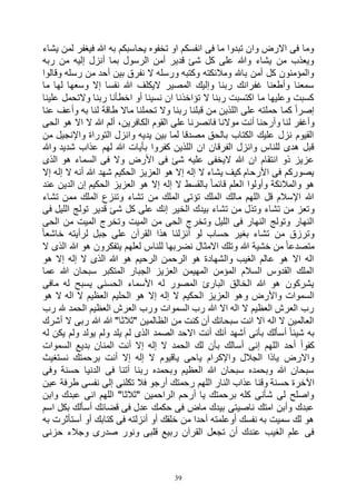 39
‫يشاء‬ ‫لمن‬ ‫فيغفر‬ ‫هللا‬ ‫به‬ ‫يحاسبكم‬ ‫تخفوه‬ ‫او‬ ‫انفسكم‬ ‫فى‬ ‫ما‬ ‫تبدوا‬ ‫وان‬ ‫االرض‬ ‫فى‬ ‫وما‬
‫ربه‬ ‫من‬ ‫إليه‬ ‫أنزل‬ ‫بما‬ ‫الرسول‬ ‫أمن‬ ‫قدير‬ ‫شئ‬ ‫كل‬ ‫على‬ ‫وهللا‬ ‫يشاء‬ ‫من‬ ‫ويعذب‬
‫رس‬ ‫من‬ ‫أحد‬ ‫بين‬ ‫نفرق‬ ‫ال‬ ‫ورسله‬ ‫وكتبه‬ ‫ومالئكته‬ ‫باهلل‬ ‫أمن‬ ‫كل‬ ‫والمؤمنون‬‫وقالوا‬ ‫له‬
‫ما‬ ‫لها‬ ‫وسعها‬ ‫إال‬ ‫نفسا‬ ‫هللا‬ ‫اليكلف‬ ‫المصير‬ ‫وإليك‬ ‫ربنا‬ ‫غفرانك‬ ‫وأطعنا‬ ‫سمعنا‬
‫علينا‬ ‫والتحمل‬ ‫ربنا‬ ‫اخطأنا‬ ‫أو‬ ‫نسينا‬ ‫ان‬ ‫تؤاخذنا‬ ‫ال‬ ‫ربنا‬ ‫اكتسبت‬ ‫ما‬ ‫وعليها‬ ‫كسبت‬
‫عنا‬ ‫وأعف‬ ‫به‬ ‫لنا‬ ‫طاقة‬ ‫ماال‬ ‫تحملنا‬ ‫وال‬ ‫ربنا‬ ‫قبلنا‬ ‫من‬ ‫اللذين‬ ‫على‬ ‫حملته‬ ‫كما‬ ً‫ا‬‫إصر‬
‫أنت‬ ‫وأرحنا‬ ‫لنا‬ ‫وأغفر‬‫الحى‬ ‫هو‬ ‫اال‬ ‫ال‬ ‫هللا‬ ‫ألم‬ ،‫الكافرين‬ ‫القوم‬ ‫على‬ ‫فانصرنا‬ ‫موالنا‬
‫من‬ ‫واإلنجيل‬ ‫التوراة‬ ‫وانزل‬ ‫يديه‬ ‫بين‬ ‫لما‬ ‫مصدقا‬ ‫بالحق‬ ‫الكتاب‬ ‫عليك‬ ‫نزل‬ ‫القيوم‬
‫وهللا‬ ‫شديد‬ ‫عذاب‬ ‫لهم‬ ‫هللا‬ ‫بأيات‬ ‫كفروا‬ ‫اللذين‬ ‫ان‬ ‫الفرقان‬ ‫وانزل‬ ‫للناس‬ ‫هدى‬ ‫قبل‬
‫األرض‬ ‫فى‬ ‫شئ‬ ‫عليه‬ ‫اليخفى‬ ‫هللا‬ ‫ان‬ ‫انتقام‬ ‫ذو‬ ‫عزيز‬‫الذى‬ ‫هو‬ ‫السماء‬ ‫فى‬ ‫وال‬
‫إال‬ ‫إله‬ ‫ال‬ ‫أنه‬ ‫هللا‬ ‫شهد‬ ‫الحكيم‬ ‫العزيز‬ ‫هو‬ ‫إال‬ ‫إله‬ ‫ال‬ ‫يشاء‬ ‫كيف‬ ‫األرحام‬ ‫فى‬ ‫يصوركم‬
‫عند‬ ‫الدين‬ ‫إن‬ ‫الحكيم‬ ‫العزيز‬ ‫هو‬ ‫إال‬ ‫إله‬ ‫ال‬ ‫بالقسط‬ ً‫ا‬‫قائم‬ ‫العلم‬ ‫وأولوا‬ ‫والمالئكة‬ ‫هو‬
‫تشاء‬ ‫ممن‬ ‫الملك‬ ‫وتنزع‬ ‫تشاء‬ ‫من‬ ‫الملك‬ ‫تؤتى‬ ‫الملك‬ ‫مالك‬ ‫اللهم‬ ‫قل‬ ‫اإلسالم‬ ‫هللا‬
‫و‬‫فى‬ ‫الليل‬ ‫تولج‬ ‫قدير‬ ‫شئ‬ ‫كل‬ ‫على‬ ‫إنك‬ ‫الخير‬ ‫بيدك‬ ‫تشاء‬ ‫من‬ ‫وتذل‬ ‫تشاء‬ ‫من‬ ‫تعز‬
‫الحى‬ ‫من‬ ‫الميت‬ ‫وتخرج‬ ‫الميت‬ ‫من‬ ‫الحى‬ ‫وتخرج‬ ‫الليل‬ ‫فى‬ ‫النهار‬ ‫وتولج‬ ‫النهار‬
ً‫ا‬‫خاشع‬ ‫لرأيته‬ ‫جبل‬ ‫على‬ ‫القرآن‬ ‫هذا‬ ‫أنزلنا‬ ‫لو‬ ‫حساب‬ ‫بغير‬ ‫تشاء‬ ‫من‬ ‫وترزق‬
‫لعله‬ ‫للناس‬ ‫نضربها‬ ‫االمثال‬ ‫وتلك‬ ‫هللا‬ ‫خشية‬ ‫من‬ ً‫ا‬‫متصدع‬‫ال‬ ‫الذى‬ ‫هللا‬ ‫هو‬ ‫يتفكرون‬ ‫م‬
‫هو‬ ‫إال‬ ‫إله‬ ‫ال‬ ‫الذى‬ ‫هللا‬ ‫هو‬ ‫الرحيم‬ ‫الرحمن‬ ‫هو‬ ‫والشهادة‬ ‫الغيب‬ ‫عالم‬ ‫هو‬ ‫اال‬ ‫اله‬
‫عما‬ ‫هللا‬ ‫سبحان‬ ‫المتكبر‬ ‫الجبار‬ ‫العزيز‬ ‫المهيمن‬ ‫المؤمن‬ ‫السالم‬ ‫القدوس‬ ‫الملك‬
‫مافى‬ ‫له‬ ‫يسبح‬ ‫الحسنى‬ ‫األسماء‬ ‫له‬ ‫المصور‬ ‫البارئ‬ ‫الخالق‬ ‫هللا‬ ‫هو‬ ‫يشركون‬
‫و‬ ‫واألرض‬ ‫السموات‬‫هو‬ ‫ال‬ ‫اله‬ ‫ال‬ ‫العظيم‬ ‫الحليم‬ ‫هو‬ ‫إال‬ ‫إله‬ ‫ال‬ ‫الحكيم‬ ‫العزيز‬ ‫هو‬
‫رب‬ ‫هلل‬ ‫الحمد‬ ‫العظيم‬ ‫العرش‬ ‫ورب‬ ‫السموات‬ ‫رب‬ ‫هللا‬ ‫اال‬ ‫اله‬ ‫ال‬ ‫العظيم‬ ‫العرش‬ ‫رب‬
‫أشرك‬ ‫ال‬ ‫ربى‬ ‫هللا‬ ‫هللا‬ "‫"ثالثا‬ ‫الظالمين‬ ‫من‬ ‫كنت‬ ‫أن‬ ‫سبحانك‬ ‫انت‬ ‫اال‬ ‫اله‬ ‫ال‬ ‫العالمين‬
‫الصمد‬ ‫االحد‬ ‫أنت‬ ‫أنك‬ ‫أشهد‬ ‫بأنى‬ ‫أسألك‬ ً‫ا‬‫شيئ‬ ‫به‬‫له‬ ‫يكن‬ ‫ولم‬ ‫يولد‬ ‫ولم‬ ‫يلد‬ ‫لم‬ ‫الذى‬
‫السموات‬ ‫بديع‬ ‫المنان‬ ‫أنت‬ ‫إال‬ ‫إله‬ ‫ال‬ ‫الحمد‬ ‫لك‬ ‫بأن‬ ‫أسالك‬ ‫إنى‬ ‫اللهم‬ ‫أحد‬ ً‫ا‬‫كفو‬
‫نستغيث‬ ‫برحمتك‬ ‫أنت‬ ‫إال‬ ‫إله‬ ‫ال‬ ‫ياقيوم‬ ‫ياحى‬ ‫واإلكرام‬ ‫الجالل‬ ‫ياذا‬ ‫واالرض‬
‫وفى‬ ‫حسنة‬ ‫الدنيا‬ ‫فى‬ ‫آتنا‬ ‫ربنا‬ ‫وبحمده‬ ‫العظيم‬ ‫هللا‬ ‫سبحان‬ ‫وبحمده‬ ‫هللا‬ ‫سبحان‬
‫حس‬ ‫اآلخرة‬‫عين‬ ‫طرفة‬ ‫نفسى‬ ‫إلى‬ ‫تكلنى‬ ‫فال‬ ‫أرجو‬ ‫رحمتك‬ ‫اللهم‬ ‫النار‬ ‫عذاب‬ ‫وقنا‬ ‫نة‬
‫وابن‬ ‫عبدك‬ ‫انى‬ ‫اللهم‬ "‫"ثالثا‬ ‫الراحمين‬ ‫أرحم‬ ‫يا‬ ‫برحمتك‬ ‫كله‬ ‫شأنى‬ ‫لى‬ ‫واصلح‬
‫اسم‬ ‫بكل‬ ‫أسألك‬ ‫قضائك‬ ‫فى‬ ‫عدل‬ ‫حكمك‬ ‫فى‬ ‫ماض‬ ‫بيدك‬ ‫ناصيتى‬ ‫امتك‬ ‫وأبن‬ ‫عبدك‬
‫كتا‬ ‫فى‬ ‫أنزلته‬ ‫أو‬ ‫خلقك‬ ‫من‬ ‫أحدا‬ ‫أوعلمته‬ ‫نفسك‬ ‫به‬ ‫سميت‬ ‫لك‬ ‫هو‬‫به‬ ‫أستأثرت‬ ‫أو‬ ‫بك‬
‫حزنى‬ ‫وجالء‬ ‫صدرى‬ ‫ونور‬ ‫قلبى‬ ‫ربيع‬ ‫القرآن‬ ‫تجعل‬ ‫أن‬ ‫عندك‬ ‫الغيب‬ ‫علم‬ ‫فى‬
 