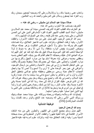 40
‫ربك‬ ‫سبحان‬ ‫أجمعين‬ ‫وصحبه‬ ‫آله‬ ‫وعلى‬ ‫وباإلسالم‬ ‫ربا‬ ‫باهلل‬ ‫رضينا‬ ‫همى‬ ‫وذهاب‬
.‫العالمين‬ ‫رب‬ ‫هلل‬ ‫والحمد‬ ‫المرسلين‬ ‫على‬ ‫وسالم‬ ‫يصفون‬ ‫عما‬ ‫العزة‬ ‫رب‬
‫مشيش‬ ‫ابن‬ ‫السالم‬ ‫عبد‬ ‫سيدنا‬ ‫صالة‬–‫عنه‬ ‫هللا‬ ‫رضى‬–
:‫عنه‬ ‫هللا‬ ‫رضى‬ ‫الحزب‬ ‫هذا‬ ‫بصاحب‬ ‫التعريف‬
‫بن‬ ‫السالم‬ ‫عبد‬ ‫محمد‬ ‫أبو‬ ‫سيدنا‬ ‫الحسنى‬ ‫الشريف‬ ‫الغوث‬ ‫القطب‬ ‫باهلل‬ ‫العارف‬ ‫هو‬
‫الحسن‬ ‫أبى‬ ‫على‬ ‫الدين‬ ‫تقى‬ ‫اإلمام‬ ‫الفرد‬ ‫الغوث‬ ‫الشهير‬ ‫القطب‬ ‫السيد‬ ‫أستاذ‬ ،‫مشيش‬
‫المش‬ ‫الصلوات‬ ‫هى‬ ‫وهذه‬ .‫فتحه‬ ‫كان‬ ‫عنه‬ ‫رضى‬ ‫يديه‬ ‫وعلى‬ ،‫الشاذلى‬:‫له‬ ‫هورة‬
‫وانفلقت‬ ،‫األسرار‬ ‫انشقت‬ ‫منه‬ ‫من‬ ‫على‬ ‫صل‬ ‫اللهم‬ ،‫الرحيم‬ ‫الرحمن‬ ‫هللا‬ ‫بسم‬
‫تضاءلت‬ ‫وله‬ ،‫الخالئق‬ ‫فأعجز‬ ،‫آدم‬ ‫علوم‬ ‫وتنزلت‬ ،‫الحقائق‬ ‫ارتقت‬ ‫وفيه‬ ،‫األنوار‬
،‫مونقة‬ ‫جماله‬ ‫بزهر‬ ‫الملكوت‬ ‫فرياض‬ ،‫الحق‬ ‫وال‬ ‫سابق‬ ‫منا‬ ‫يدركه‬ ‫فلم‬ ‫الفهوم‬
‫شئ‬ ‫وال‬ ،‫متدفقة‬ ‫أنواره‬ ‫يفيض‬ ‫الجبروت‬ ‫وحياض‬‫لوال‬ ‫إذ‬ ‫منوط‬ ‫به‬ ‫وهو‬ ‫إال‬
‫إنه‬ ‫اللهم‬ ‫أهل‬ ‫هو‬ ‫كما‬ ‫إليه‬ ‫منك‬ ‫بك‬ ‫تليق‬ ‫صالة‬ ‫الموسوط‬ ‫قيل‬ ‫كما‬ ‫لذهب‬ ‫الواسطة‬
‫بنسبه‬ ‫ألحقنى‬ ‫اللهم‬ ،‫يديك‬ ‫بين‬ ‫لك‬ ‫القائم‬ ‫األعظم‬ ‫وحجابك‬ ‫عليك‬ ‫الدال‬ ‫الجامع‬ ‫سرك‬
‫من‬ ‫بها‬ ‫وأكرع‬ ‫الجهل‬ ‫موارد‬ ‫من‬ ‫بها‬ ‫أسلم‬ ‫معرفة‬ ‫إياه‬ ‫وعرفنى‬ ‫بحسبه‬ ‫وحققنى‬
‫واح‬ ،‫الفضل‬ ‫موارد‬‫واقذف‬ ‫بنصرتك‬ ً‫ا‬‫محفوف‬ ً‫ال‬‫حم‬ ‫حضرتك‬ ‫إلى‬ ‫سبيله‬ ‫على‬ ‫ملنى‬
،‫التوحيد‬ ‫أوحال‬ ‫من‬ ‫وانشلنى‬ ،‫األحدية‬ ‫بحار‬ ‫فى‬ ‫بى‬ ‫وزح‬ ‫فأدمغه‬ ‫الباطل‬ ‫على‬ ‫بى‬
‫واجعل‬ ‫بها‬ ‫إال‬ ‫أحس‬ ‫وال‬ ‫أسمع‬ ‫وال‬ ‫أرى‬ ‫ال‬ ‫حتى‬ ‫الوحدة‬ ‫بحر‬ ‫عين‬ ‫فى‬ ‫وأغرقنى‬
‫الحق‬ ‫بتحقيق‬ ‫عوالمى‬ ‫جامع‬ ‫وحقيقته‬ ‫سرحقيقى‬ ‫روحى‬ ‫حياة‬ ‫األعظم‬ ‫الحجاب‬
‫ا‬‫زكريا‬ ‫عبدنا‬ ‫نداء‬ ‫به‬ ‫سمعت‬ ‫بما‬ ‫ندائى‬ ‫اسمع‬ ‫باطن‬ ‫يا‬ ‫ظاهر‬ ‫يا‬ ‫آمر‬ ‫يا‬ ‫أول‬ ‫يا‬ ‫ألول‬
.‫هللا‬ ،‫غيرك‬ ‫وبينك‬ ‫بينى‬ ‫وحل‬ ‫وبينك‬ ‫بينى‬ ‫واجمع‬ ،‫لك‬ ‫بك‬ ‫وانصرنى‬ ،‫السالم‬ ‫عليه‬
‫وفى‬ ‫حسنة‬ ‫الدنيا‬ ‫فى‬ ‫آتنا‬ ‫ربنا‬ ‫معاد‬ ‫إلى‬ ‫لرادك‬ ‫القرآن‬ ‫عليك‬ ‫فرض‬ ‫الذى‬ ‫إن‬ ‫هللا‬
‫آت‬ ‫ربنا‬ ،‫النار‬ ‫عذاب‬ ‫وقنا‬ ‫حسنة‬ ‫اآلخرة‬ً‫ا‬‫رشد‬ ‫أمرنا‬ ‫لنامن‬ ‫وهيئ‬ ‫رحمة‬ ‫لدنك‬ ‫من‬ ‫نا‬
‫يا‬ ‫النبى‬ ‫على‬ ‫يصلون‬ ‫ومالئكته‬ ‫هللا‬ ‫إن‬ )‫ثالثا‬ ‫ومخرجا‬ ‫فرجا‬ ‫أمرى‬ ‫من‬ ‫لى‬ ‫(واجعل‬
.‫تسليما‬ ‫وسلموا‬ ‫عليه‬ ‫صلوا‬ ‫آمنوا‬ ‫الذين‬ ‫أيها‬
‫ونبيك‬ ‫عبدك‬ ‫محمد‬ ‫سيدنا‬ ‫على‬ ‫وبركاته‬ ‫ورحمته‬ ‫وتحياته‬ ‫وسالمه‬ ‫هللا‬ ‫(صلوات‬
‫وصحبه‬ ‫آله‬ ‫وعلى‬ ‫األمى‬ ‫النبى‬ ‫ورسولك‬‫ربنا‬ ‫كلمات‬ ‫وعدد‬ ‫والوتر‬ ‫الشفع‬ ‫عدد‬
.)ً‫ا‬‫(ثالث‬ )‫المباركات‬ ‫التامات‬
‫الشاذلية‬ ‫الوظيفة‬
:‫الرحيم‬ ‫الرحمن‬ ‫هللا‬ ‫بسم‬
‫انشقت‬ ‫منه‬ ‫من‬ ‫على‬ ‫والبطون‬ ‫الظهور‬ ‫فى‬ ‫الشئون‬ ‫بجميع‬ ‫وسلم‬ ‫صل‬ ‫اللهم‬
‫صفاته‬ ‫سماء‬ ‫فى‬ ‫المنطوية‬ ‫األنوار‬ ‫وانفلقت‬ ‫ظهورا‬ ‫العلية‬ ‫ذاته‬ ‫فى‬ ‫الكامنة‬ ‫األسرار‬
‫فأعجز‬ ‫عليه‬ ‫فيه‬ ‫به‬ ‫آدم‬ ‫علوم‬ ‫وتنزلت‬ ،‫إليه‬ ‫منه‬ ‫الحقائق‬ ‫ارتقت‬ ‫وفيه‬ ‫بدورا‬ ‫السنية‬
 