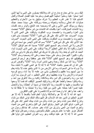 42
‫أيها‬ ‫يا‬ ‫النبى‬ ‫على‬ ‫يصلون‬ ‫ومالئكته‬ ‫هللا‬ ‫إن‬ ‫مدارج‬ ‫معارج‬ ‫فى‬ ‫بنا‬ ‫وسر‬ ‫إليك‬‫الذين‬
‫وأكمل‬ ‫الصالة‬ ‫أفضل‬ ‫عليه‬ ‫منا‬ ‫وسلم‬ ‫فصل‬ ‫اللهم‬ ً‫ا‬‫تسليم‬ ‫وسلموا‬ ‫عليه‬ ‫صلوا‬ ‫آمنوا‬
‫والتعظيم‬ ‫االحترام‬ ‫من‬ ‫به‬ ‫مايليق‬ ‫ندرك‬ ‫وال‬ ‫العظيم‬ ‫قدره‬ ‫نقدر‬ ‫ال‬ ‫فإنا‬ ‫التسليم‬
‫عبدك‬ ‫محمد‬ ‫سيدنا‬ ‫على‬ ‫وبركاته‬ ‫ورحمته‬ ‫وتحياته‬ ‫وسالمه‬ ‫تعالى‬ ‫هللا‬ ‫صلوات‬
‫وصح‬ ‫آله‬ ‫وعلى‬ ‫األمى‬ ‫النبى‬ ‫ورسولك‬ ‫ونبيك‬‫كلمات‬ ‫وعدد‬ ‫والوتر‬ ‫الشفع‬ ‫عدد‬ ‫به‬
‫تحضت‬ "‫"ثالثا‬ ‫ماخلق‬ ‫شر‬ ‫من‬ ‫التامات‬ ‫هللا‬ ‫بكلمات‬ ‫أعوذ‬ ،‫المباركات‬ ‫التامات‬ ‫ربنا‬
‫ال‬ ‫الذى‬ ‫الحى‬ ‫على‬ ‫وتوكلت‬ ‫الملكوت‬ ‫برب‬ ‫واعتصمت‬ ‫والجبروت‬ ‫العزة‬ ‫بذى‬
‫العزه‬ ‫بذى‬ ‫تحصنت‬ "‫"ثالثا‬ "‫قدير‬ ‫شئ‬ ‫كل‬ ‫على‬ ‫إنك‬ ‫األذى‬ ‫عنا‬ ‫"اصرف‬ ‫يموت‬
‫ال‬ ‫برب‬ ‫واعتصمت‬ ‫والجبروت‬‫"اصرف‬ ‫اليموت‬ ‫الذى‬ ‫الحى‬ ‫على‬ ‫وتوكلت‬ ‫ملكوت‬
‫فى‬ ‫شئ‬ ‫اسمه‬ ‫مع‬ ‫اليضر‬ ‫الذى‬ ‫هللا‬ ‫بسم‬ "‫"ثالثا‬ "‫قدير‬ ‫شئ‬ ‫كل‬ ‫على‬ ‫إنك‬ ‫األذى‬ ‫عنا‬
"‫"ثالثا‬ ‫الوكيل‬ ‫نعم‬ ‫هللا‬ ‫حسبنا‬ "‫"ثالثا‬ ‫العليم‬ ‫السميع‬ ‫وهو‬ ‫السماء‬ ‫فى‬ ‫وال‬ ‫األرض‬
‫اليم‬ ‫الذى‬ ‫الحى‬ ‫على‬ ‫توكلت‬ "‫"أربعا‬ ‫العظيم‬ ‫العلى‬ ‫باهلل‬ ‫إال‬ ‫والقوة‬ ‫الحول‬،‫أبدا‬ ‫وت‬
‫الذل‬ ‫من‬ ‫ولى‬ ‫له‬ ‫يكن‬ ‫ولم‬ ‫الملك‬ ‫فى‬ ‫شريك‬ ‫له‬ ‫يكن‬ ‫ولم‬ ‫ولدا‬ ‫يتخذ‬ ‫لم‬ ‫الذى‬ ‫هلل‬ ‫الحمد‬
"‫"ثالثا‬ ‫وسلم‬ ‫وصحبه‬ ‫آله‬ ‫وعلى‬ ‫محمد‬ ‫سيدنا‬ ‫على‬ ‫وسلم‬ ‫صل‬ ‫اللهم‬ ‫تكبيرا‬ ‫وكبره‬
‫الراحمين‬ ‫أرحم‬ ‫وهو‬ ‫حافظا‬ ‫خير‬ ‫فاهلل‬ "‫"ثالثا‬ ‫العليم‬ ‫السميع‬ ‫وهو‬ ‫هللا‬ ‫فسيكفيكهم‬
‫لدنك‬ ‫من‬ ‫آتنا‬ ‫ربنا‬ "‫"ثالثا‬‫أمرى‬ ‫وأفوض‬ "‫"ثالثا‬ ‫رشدا‬ ‫أمرنا‬ ‫لنامن‬ ‫وهيئ‬ ‫رحمة‬
‫سنة‬ ‫تأخذه‬ ‫ال‬ ‫القيوم‬ ‫الحى‬ ‫هو‬ ‫إال‬ ‫إله‬ ‫ال‬ ‫هللا‬ "‫"ثالثا‬ ‫بالعباد‬ ‫بصير‬ ‫هللا‬ ‫إن‬ ‫هللا‬ ‫غلى‬
‫يعلم‬ ‫بإذنه‬ ‫إال‬ ‫عنده‬ ‫يشفع‬ ‫الذى‬ ‫ذا‬ ‫من‬ ‫األرض‬ ‫فى‬ ‫وما‬ ‫السموات‬ ‫فى‬ ‫ما‬ ‫له‬ ‫نوم‬ ‫وال‬
‫بما‬ ‫إال‬ ‫علمه‬ ‫من‬ ‫بشئ‬ ‫واليحيطون‬ ‫خلفهم‬ ‫وما‬ ‫أيديهم‬ ‫بين‬ ‫ما‬‫كرسيه‬ ‫وسع‬ ‫شاء‬
‫العظيم‬ ‫العلى‬ ‫وهو‬ ‫حفظهما‬ ‫يؤده‬ ‫وال‬ ‫واألرض‬ ‫السموات‬–‫أنزل‬ ‫بما‬ ‫الرسول‬ ‫آمن‬
‫م‬ ‫أحد‬ ‫بين‬ ‫النفرق‬ ‫ورسله‬ ‫زكتبه‬ ‫ومالئكته‬ ‫باهلل‬ ‫آمن‬ ‫كل‬ ‫والمؤمنون‬ ‫ربه‬ ‫من‬ ‫إليه‬
‫وسعها‬ ‫إال‬ ‫نفسا‬ ‫هللا‬ ‫اليكلف‬ ‫المصير‬ ‫وإليك‬ ‫ربنا‬ ‫غفرانك‬ ‫وأطعنا‬ ‫سمعنا‬ ‫وقالوا‬ ‫رسله‬
‫ا‬ ‫ما‬ ‫وعليها‬ ‫ماكسبت‬ ‫لها‬‫والتحمل‬ ‫ربنا‬ ‫أخطأنا‬ ‫أو‬ ‫نسينا‬ ‫إن‬ ‫التؤاخذنا‬ ‫ربنا‬ ‫كتسبت‬
‫به‬ ‫لنا‬ ‫طاقة‬ ‫ال‬ ‫ما‬ ‫تحملنا‬ ‫وال‬ ‫ربنا‬ ‫قبلنا‬ ‫من‬ ‫الذين‬ ‫على‬ ‫حملته‬ ‫كما‬ ً‫ا‬‫إصر‬ ‫علينا‬
.‫الكافرين‬ ‫القوم‬ ‫على‬ ‫فأنصرنا‬ ‫موالنا‬ ‫أنت‬ ‫وارحمنا‬ ‫لنا‬ ‫واغفر‬ ‫عنا‬ ‫واعف‬
‫بالقس‬ ً‫ا‬‫قائم‬ ‫العلم‬ ‫وأولوا‬ ‫والمالئكة‬ ‫هو‬ ‫إال‬ ‫إله‬ ‫ال‬ ‫أنه‬ ‫هللا‬ ‫شهد‬‫هو‬ ‫إال‬ ‫إله‬ ‫ال‬ ‫ط‬
‫تشاء‬ ‫من‬ ‫الملك‬ ‫تؤتى‬ ‫الملك‬ ‫مالك‬ ‫اللهم‬ ‫قل‬ ،‫اإلسالم‬ ‫هللا‬ ‫عند‬ ‫الدين‬ ‫إن‬ ‫الحكيم‬ ‫العزيز‬
‫كل‬ ‫على‬ ‫إنك‬ ‫الخير‬ ‫بيدك‬ ‫تشاء‬ ‫من‬ ‫وتذل‬ ‫تشاء‬ ‫من‬ ‫وتعز‬ ‫تشاء‬ ‫ممن‬ ‫الملك‬ ‫وتنزع‬
‫الميت‬ ‫من‬ ‫الحى‬ ‫وتخرج‬ ‫الليل‬ ‫فى‬ ‫النهار‬ ‫وتولج‬ ‫النهار‬ ‫فى‬ ‫الليل‬ ‫تولج‬ ،‫قدير‬ ‫شئ‬
‫الحى‬ ‫من‬ ‫الميت‬ ‫وتخرج‬‫من‬ ‫رسول‬ ‫جاءكم‬ ‫لقد‬ .‫حساب‬ ‫بغير‬ ‫تشاء‬ ‫من‬ ‫وترزق‬
‫فقل‬ ‫تولوا‬ ‫فإن‬ ‫رحيم‬ ‫رؤوف‬ ‫بالمؤمنين‬ ‫عليكم‬ ‫حريص‬ ‫عنتم‬ ‫ما‬ ‫عليه‬ ‫عزيز‬ ‫أنفسكم‬
‫فقل‬ ‫تولوا‬ ‫فإن‬ ،‫العظيم‬ ‫العرش‬ ‫رب‬ ‫وهو‬ ‫توكلت‬ ‫عليه‬ ‫هو‬ ‫إال‬ ‫إله‬ ‫ال‬ ‫هللا‬ ‫حسبى‬
 