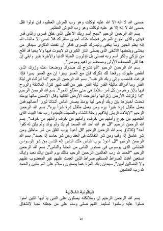 43
‫فقل‬ ‫تولوا‬ ‫فإن‬ ،‫العظيم‬ ‫العرش‬ ‫رب‬ ‫وهو‬ ‫توكلت‬ ‫عليه‬ ‫هللا‬ ‫إال‬ ‫إله‬ ‫ال‬ ‫هللا‬ ‫حسبى‬
.‫العظيم‬ ‫العرش‬ ‫رب‬ ‫وهو‬ ‫توكلت‬ ‫عليه‬ ‫هو‬ ‫إال‬ ‫إله‬ ‫ال‬ ‫هللا‬ ‫حسبى‬
‫قدر‬ ‫والذى‬ ‫فسوى‬ ‫خلق‬ ‫الذى‬ ‫األعلى‬ ‫ربك‬ ‫أسم‬ ‫"سبح‬ ‫الرحيم‬ ‫الرحمن‬ ‫هللا‬ ‫بسم‬
‫هللا‬ ‫ماشاء‬ ‫إال‬ ‫تنسى‬ ‫فال‬ ‫سنقرئك‬ ‫أحوى‬ ‫غثاء‬ ‫فجعله‬ ‫المرعى‬ ‫اخرج‬ ‫والذى‬ ‫فهدى‬
‫سيذكر‬ ‫الذكرى‬ ‫نفعت‬ ‫إن‬ ‫فذكر‬ ‫لليسرى‬ ‫ونيسرك‬ ‫يخفى‬ ‫وما‬ ‫الجهر‬ ‫يعلم‬ ‫إنه‬‫من‬
‫أفلح‬ ‫قد‬ ‫يحيا‬ ‫وال‬ ‫فيها‬ ‫اليموت‬ ‫ثم‬ ‫الكبرى‬ ‫النار‬ ‫يصلى‬ ‫الذى‬ ‫األشقى‬ ‫ويتجنبها‬ ‫يخشى‬
‫إن‬ ‫وابقى‬ ‫خير‬ ‫واآلخرة‬ ‫الدنيا‬ ‫الحياة‬ ‫تؤثرون‬ ‫بل‬ ‫فصلى‬ ‫ربه‬ ‫أسم‬ ‫وذكر‬ ‫تزكى‬ ‫من‬
."‫وموسى‬ ‫إبراهيم‬ ‫وصحف‬ ‫األولى‬ ‫الصحف‬ ‫لفى‬ ‫هذا‬
‫الذى‬ ‫وزرك‬ ‫عنك‬ ‫ووضعنا‬ ‫صدرك‬ ‫لك‬ ‫نشرح‬ ‫"ألم‬ ‫الرحيم‬ ‫الرحمن‬ ‫هللا‬ ‫بسم‬
‫أ‬‫فإذا‬ ‫يسرا‬ ‫العسر‬ ‫مع‬ ‫إن‬ ‫يسرا‬ ‫العسر‬ ‫مع‬ ‫فإن‬ ‫ذكرك‬ ‫لك‬ ‫ورفعنا‬ ‫ظهرك‬ ‫نقض‬
‫ليلة‬ ‫فى‬ ‫أنزلناه‬ ‫"إنا‬ ‫الرحيم‬ ‫الرحمن‬ ‫هللا‬ ‫بسم‬ ."‫فارغب‬ ‫ربك‬ ‫وإلى‬ ‫فانصب‬ ‫فرغت‬
‫والروح‬ ‫المالئكة‬ ‫تنزل‬ ‫شهر‬ ‫ألف‬ ‫من‬ ‫خير‬ ‫القدر‬ ‫ليلة‬ ‫القدر‬ ‫ماليلة‬ ‫أدراك‬ ‫وما‬ ‫القدر‬
‫ال‬ ‫مطلع‬ ‫حتى‬ ‫هى‬ ‫سالما‬ ‫أمر‬ ‫كل‬ ‫من‬ ‫رهم‬ ‫بإذن‬ ‫فيها‬‫الرحيم‬ ‫الرحمن‬ ‫هللا‬ ‫بسم‬ ."‫فجر‬
‫يومئذ‬ ‫مالها‬ ‫اإلنسان‬ ‫وقال‬ ‫أثقالها‬ ‫األرض‬ ‫وأخرجت‬ ‫زلزالها‬ ‫األرض‬ ‫زلزلت‬ ‫"إذا‬
‫فمن‬ ‫أعمالهم‬ ‫ليروا‬ ‫أشتاتا‬ ‫الناس‬ ‫يصدر‬ ‫يومئذ‬ ‫لها‬ ‫أوحى‬ ‫ربك‬ ‫بإن‬ ‫أخبارها‬ ‫تحدث‬
‫الرحمن‬ ‫هللا‬ ‫بسم‬ ."‫يره‬ ً‫ا‬‫شر‬ ‫ذرة‬ ‫مثقال‬ ‫يعمل‬ ‫ومن‬ ‫يره‬ ً‫ا‬‫خير‬ ‫ذرة‬ ‫مثقال‬ ‫يعمل‬
‫"إليال‬ ‫الرحيم‬‫الذى‬ ‫البيت‬ ‫هذا‬ ‫رب‬ ‫فليعبدوا‬ ‫والصيف‬ ‫الشتاء‬ ‫رحلة‬ ‫إيالفهم‬ ‫قريش‬ ‫ف‬
‫بسم‬ ."‫خوف‬ ‫من‬ ‫وآمنهم‬ ‫خوف‬ ‫من‬ ‫وآمنهم‬ ،‫خوف‬ ‫من‬ ‫وآمنهم‬ ‫جوع‬ ‫من‬ ‫أطعمهم‬
ً‫ا‬‫كفو‬ ‫له‬ ‫يكن‬ ‫ولم‬ ‫يولد‬ ‫ولم‬ ‫يلد‬ ‫لم‬ ‫الصمد‬ ‫هللا‬ ‫أحد‬ ‫هللا‬ ‫هو‬ ‫"قل‬ ‫الرحيم‬ ‫الرحمن‬ ‫هللا‬
‫الف‬ ‫برب‬ ‫أعوذ‬ ‫"قل‬ ‫الرحيم‬ ‫الرحمن‬ ‫هللا‬ ‫بسم‬ .)‫(ثالثا‬ "‫أحد‬‫ومن‬ ‫ماخلق‬ ‫شر‬ ‫من‬ ‫لق‬
‫هللا‬ ‫بسم‬ ."‫حسد‬ ‫إذا‬ ‫حاسد‬ ‫شر‬ ‫ومن‬ ‫العقد‬ ‫فى‬ ‫النفاثات‬ ‫شر‬ ‫ومن‬ ‫وقب‬ ‫إذا‬ ‫غاسق‬ ‫شر‬
‫الوسواس‬ ‫شر‬ ‫من‬ ‫الناس‬ ‫إله‬ ‫الناس‬ ‫ملك‬ ‫الناس‬ ‫برب‬ ‫أعوذ‬ ‫"قل‬ ‫الرحيم‬ ‫الرحمن‬
‫الرحمن‬ ‫هللا‬ ‫بسم‬ ."‫والناس‬ ‫الجنة‬ ‫من‬ ‫الناس‬ ‫صدور‬ ‫فى‬ ‫يوسوس‬ ‫الذى‬ ‫الخناس‬
‫ال‬ ‫العالمين‬ ‫رب‬ ‫هلل‬ ‫"الحمد‬ ‫الرحيم‬‫وإياك‬ ‫نعبد‬ ‫إياك‬ ‫الدين‬ ‫يوم‬ ‫مالك‬ ‫الرحيم‬ ‫رحمن‬
‫عليهم‬ ‫المغضوب‬ ‫غير‬ ‫عليهم‬ ‫انعمت‬ ‫الذين‬ ‫صراط‬ ‫المستقيم‬ ‫الصراط‬ ‫أهدنا‬ ‫نستعين‬
‫والحمد‬ ‫المرسلين‬ ‫على‬ ‫وسالم‬ ‫يصفون‬ ‫عما‬ ‫العزة‬ ‫ربك‬ ‫سبحان‬ ."‫آمين‬ ‫الضالين‬ ‫وال‬
.‫العالمين‬ ‫رب‬ ‫هلل‬
‫الشاذلية‬ ‫الياقوتية‬
‫ومالئكت‬ ‫إن‬ ‫الرحيم‬ ‫الرحمن‬ ‫هللا‬ ‫بسم‬‫آمنوا‬ ‫الذين‬ ‫أيها‬ ‫يا‬ ‫النبى‬ ‫على‬ ‫يصلون‬ ‫ه‬
‫إلنشقاق‬ ‫سببا‬ ‫جعلته‬ ‫من‬ ‫على‬ ‫وسلم‬ ‫صلى‬ ‫اللهم‬ .‫تسليما‬ ‫وسلموا‬ ‫عليه‬ ‫صلوا‬
 