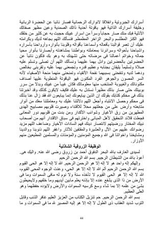 44
‫الربانية‬ ‫الحضرة‬ ‫عن‬ ‫نائبا‬ ‫فصار‬ ‫الرحمانية‬ ‫النوارك‬ ‫وانفالقا‬ ‫الجبروتية‬ ‫أسرارك‬
‫صفاتك‬ ‫مظهر‬ ‫وعين‬ ‫الصمدية‬ ‫ذاتك‬ ‫أحدية‬ ‫ياقوتة‬ ‫فهو‬ ‫الذاتية‬ ‫أسرارك‬ ‫وخليفة‬
‫فب‬ ‫األذلية‬‫خلقك‬ ‫من‬ ‫كثير‬ ‫عن‬ ‫به‬ ‫حجبت‬ ‫غيبك‬ ‫اسرار‬ ‫من‬ ً‫ا‬‫وسر‬ً‫ا‬‫حجاب‬ ‫صار‬ ‫منك‬ ‫ك‬
‫وبكرامته‬ ‫لديك‬ ‫بجاهه‬ ‫اللهم‬ ‫فنسألك‬ .‫المطمطم‬ ‫الزاخر‬ ‫والبحر‬ ‫المطلسم‬ ‫الكنز‬ ‫فهو‬
‫بأسراره‬ ‫وأرواحنا‬ ‫بأنواره‬ ‫وقلوبنا‬ ‫بأقواله‬ ‫وأسماعنا‬ ‫بأفعاله‬ ‫قوالبنا‬ ‫تعمر‬ ‫أن‬ ‫عليك‬
‫وبواطنن‬ ‫بمعاملته‬ ‫وسرائرنا‬ ‫بأحواله‬ ‫واشباحنا‬‫محيا‬ ‫بأنوار‬ ‫وأبصارنا‬ ‫بمشاهدته‬ ‫ا‬
‫عن‬ ً‫ا‬‫نائب‬ ‫فأكون‬ ‫بك‬ ‫وهو‬ ‫به‬ ‫تشهدك‬ ‫حتى‬ ‫مرضاته‬ ‫فى‬ ‫أعمالنا‬ ‫وخواتم‬ ‫جماله‬
‫عليه‬ ‫وتسلم‬ ‫تصلى‬ ‫أن‬ ‫اللهم‬ ‫ونسألك‬ ‫عليهما‬ ‫بهما‬ ‫وادل‬ ‫بالحضرتين‬ ‫الحضرتين‬
‫بخالص‬ ‫وتقربنى‬ ‫عليه‬ ‫بهما‬ ‫وتجمعنى‬ ‫قدره‬ ‫وعظيم‬ ‫بجنابه‬ ‫يليقان‬ ً‫ا‬‫وتسليم‬ ‫صالة‬
‫وتنفحنى‬ ‫لديه‬ ‫ودهما‬‫ألنه‬ ‫األصفياء‬ ‫منحة‬ ‫منهما‬ ‫وتمنحنى‬ ‫األتقياء‬ ‫نفحة‬ ‫بسببهما‬
‫أصداف‬ ‫عليها‬ ‫المنطوية‬ ‫الياقوتة‬ ‫فهو‬ ‫المكنون‬ ‫الفرد‬ ‫والجوهر‬ ‫المصون‬ ‫السر‬
‫سرر‬ ‫من‬ ‫وبدال‬ ‫غيبك‬ ‫من‬ ً‫ا‬‫غيب‬ ‫فكان‬ ‫معلوماتك‬ ‫منها‬ ‫المنتخب‬ ‫والغيبوبة‬ ‫مكنوناتك‬
‫و‬ ‫كذلك‬ ‫اليكون‬ ‫فكيف‬ ‫عليك‬ ‫به‬ ‫نستدل‬ ً‫ا‬‫مظهر‬ ‫بذلك‬ ‫صار‬ ‫حتى‬ ‫بوبيتك‬‫أخبرتنا‬ ‫قد‬
‫بذلك‬ ‫عنا‬ ‫زال‬ ‫فقد‬ ‫هللا‬ ‫يبايعون‬ ‫إنما‬ ‫يبايعونك‬ ‫الذين‬ ‫إن‬ ‫بقولك‬ ‫كتابك‬ ‫مخكم‬ ‫فى‬ ‫بذلك‬
‫أنوار‬ ‫من‬ ‫معك‬ ‫ومعاملتنا‬ ‫به‬ ‫عليك‬ ‫داللتنا‬ ‫اللهم‬ ‫وأجعل‬ ‫االنتباه‬ ‫وحصل‬ ‫محكم‬ ‫فى‬
‫الهدى‬ ‫مصابيح‬ ‫قلوبهم‬ ‫وصيرت‬ ‫لالقتداء‬ ‫محال‬ ‫جعلتهم‬ ‫من‬ ‫على‬ ‫وأرض‬ ‫متابعته‬
‫وشوا‬ ‫األغيار‬ ‫رق‬ ‫من‬ ‫المطهرين‬‫المعانى‬ ‫دور‬ ‫قلوبهم‬ ‫من‬ ‫بدت‬ ‫ومن‬ ‫األكدار‬ ‫ئب‬
‫أصحاب‬ ‫من‬ ‫أنهم‬ ‫االقتدار‬ ‫سباق‬ ‫فى‬ ‫واخترتهم‬ ‫المبانى‬ ‫ألهل‬ ‫التحقيق‬ ‫قالئد‬ ‫فجعلت‬
‫مزيد‬ ‫اللهم‬ ‫وضاعف‬ ‫األخيار‬ ‫السادات‬ ‫فهم‬ ‫دينك‬ ‫النتصار‬ ‫ورضيتهم‬ ‫المختار‬ ‫نبيك‬
‫ووالد‬ ‫ذنوبنا‬ ‫اللهم‬ ‫واغفر‬ ‫لآلثار‬ ‫والمقتفين‬ ‫والعشيرة‬ ‫اآلل‬ ‫من‬ ‫عليهم‬ ‫رضوانك‬‫ينا‬
‫منهم‬ ‫المطيعين‬ ‫والمسلمين‬ ‫والمؤمنات‬ ‫المؤمنين‬ ‫وجميع‬ ‫هللا‬ ‫فى‬ ‫واخواتنا‬ ‫ومشايخنا‬
.‫األوزار‬
‫الشاذلية‬ ‫الزروقية‬ ‫الوظيفة‬
.‫هى‬ ‫واليك‬ .‫عنه‬ ‫هللا‬ ‫رضى‬ ‫زروق‬ ‫بن‬ ‫أحمد‬ ‫الدفوق‬ ‫البحر‬ ‫باهلل‬ ‫العارف‬ ‫لسيدى‬
‫الرحيم‬ ‫الرحمن‬ ‫هللا‬ ‫بسم‬ .‫الرجيم‬ ‫الشيطان‬ ‫من‬ ‫باهلل‬ ‫أعوذ‬
‫ال‬ ‫هو‬ ‫واحد‬ ‫إله‬ ‫وإلهكم‬‫القيوم‬ ‫الحى‬ ‫هو‬ ‫إال‬ ‫إله‬ ‫ال‬ ‫هللا‬ .‫الرحيم‬ ‫الرحمن‬ ‫هو‬ ‫إال‬ ‫إله‬
،‫القيوم‬ ‫المحى‬ ‫الوجوه‬ ‫وعنت‬ ،‫الحى‬ ‫هو‬ ‫إال‬ ‫إله‬ ‫ال‬ ‫هللا‬ ‫ألم‬ ‫الرحيم‬ ‫الرحمن‬ ‫هللا‬ ‫بسم‬
‫فى‬ ‫وما‬ ‫السموات‬ ‫مافى‬ ‫له‬ ‫نوم‬ ‫وال‬ ‫سنة‬ ‫تأخذه‬ ‫ال‬ ‫القيوم‬ ‫الحى‬ ‫هو‬ ‫إال‬ ‫إله‬ ‫ال‬ ‫هللا‬
‫ما‬ ‫يعلم‬ ‫بإذنه‬ ‫إال‬ ‫عنده‬ ‫يشفع‬ ‫الذى‬ ‫ذا‬ ‫من‬ ‫األرض‬‫واليحيطون‬ ‫خلفهم‬ ‫وما‬ ‫أيديهم‬ ‫بين‬
‫وهو‬ ‫حفظهما‬ ‫واليؤده‬ ‫واألرض‬ ‫السموات‬ ‫كرسيه‬ ‫وسع‬ ‫شاء‬ ‫بما‬ ‫إال‬ ‫علمه‬ ‫من‬ ‫بشئ‬
.‫العظيم‬ ‫العلى‬
‫وقابل‬ ‫الذنب‬ ‫غافر‬ ‫العليم‬ ‫العزيز‬ ‫من‬ ‫الكتاب‬ ‫تنزيل‬ ‫حم‬ .‫الرحيم‬ ‫الرحمن‬ ‫هللا‬ ‫بسم‬
‫السموا‬ ‫فى‬ ‫ما‬ ‫هلل‬ ‫المصير‬ ‫إليه‬ ‫هو‬ ‫إال‬ ‫إله‬ ‫ال‬ ‫الطول‬ ‫ذى‬ ‫العقاب‬ ‫شديد‬ ‫التوب‬‫ما‬ ‫و‬ ‫ت‬
 