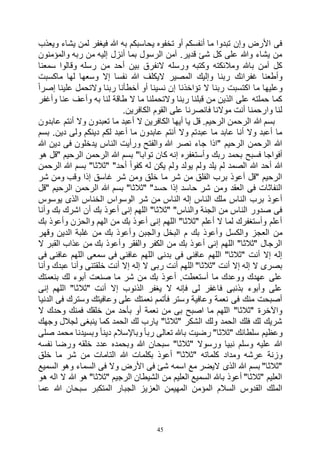 45
‫ويعذب‬ ‫يشاء‬ ‫لمن‬ ‫فيغفر‬ ‫هللا‬ ‫به‬ ‫يحاسبكم‬ ‫تخفوه‬ ‫أو‬ ‫أنفسكم‬ ‫ما‬ ‫تبدوا‬ ‫وإن‬ ‫األرض‬ ‫فى‬
‫والمؤمنون‬ ‫ربه‬ ‫من‬ ‫إليه‬ ‫أنزل‬ ‫بما‬ ‫الرسول‬ ‫آمن‬ .‫قدير‬ ‫شئ‬ ‫كل‬ ‫على‬ ‫وهللا‬ ‫يشاء‬ ‫من‬
‫سمعنا‬ ‫وقالوا‬ ‫رسله‬ ‫من‬ ‫أحد‬ ‫بين‬ ‫النفرق‬ ‫ورسله‬ ‫وكتبه‬ ‫ومالئكته‬ ‫باهلل‬ ‫آمن‬ ‫كل‬
‫المصير‬ ‫وإليك‬ ‫ربنا‬ ‫غفرانك‬ ‫وأطعنا‬‫ماكسبت‬ ‫لها‬ ‫وسعها‬ ‫إال‬ ‫نفسا‬ ‫هللا‬ ‫اليكلف‬
ً‫ا‬‫إصر‬ ‫علينا‬ ‫والتحمل‬ ‫ربنا‬ ‫أخطأنا‬ ‫أو‬ ‫نسينا‬ ‫إن‬ ‫تؤاخذنا‬ ‫ال‬ ‫ربنا‬ ‫اكتسبت‬ ‫ما‬ ‫وعليها‬
‫وأغفر‬ ‫عنا‬ ‫وأعف‬ ‫به‬ ‫لنا‬ ‫طاقة‬ ‫ال‬ ‫ما‬ ‫والتحملنا‬ ‫ربنا‬ ‫قبلنا‬ ‫من‬ ‫الذين‬ ‫على‬ ‫حملته‬ ‫كما‬
.‫الكافرين‬ ‫القوم‬ ‫على‬ ‫فانصرنا‬ ‫موالنا‬ ‫أنت‬ ‫وارحمنا‬ ‫لنا‬
‫الرح‬ ‫هللا‬ ‫بسم‬‫عابدون‬ ‫أنتم‬ ‫وال‬ ‫تعبدون‬ ‫ما‬ ‫أعبد‬ ‫ال‬ ‫الكافرين‬ ‫أيها‬ ‫يا‬ ‫قل‬ .‫الرحيم‬ ‫من‬
‫بسم‬ .‫دين‬ ‫ولى‬ ‫دينكم‬ ‫لكم‬ ‫أعبد‬ ‫ما‬ ‫عابدون‬ ‫أنتم‬ ‫وال‬ ‫عبدتم‬ ‫ما‬ ‫عابد‬ ‫أنا‬ ‫وال‬ ‫أعبد‬ ‫ما‬
‫هللا‬ ‫دين‬ ‫فى‬ ‫يدخلون‬ ‫الناس‬ ‫ورأيت‬ ‫والفتح‬ ‫هللا‬ ‫نصر‬ ‫جاء‬ ‫"اذا‬ ‫الرحيم‬ ‫الرحمن‬ ‫هللا‬
‫ت‬ ‫كان‬ ‫إنه‬ ‫وأستغفره‬ ‫ربك‬ ‫بحمد‬ ‫فسبح‬ ‫أفواجا‬‫هو‬ ‫"قل‬ ‫الرحيم‬ ‫الرحمن‬ ‫هللا‬ ‫بسم‬ "‫وابا‬
‫الرحمن‬ ‫هللا‬ ‫بسم‬ "‫"ثالثا‬ "‫أحد‬ ً‫ا‬‫كفو‬ ‫له‬ ‫يكن‬ ‫ولم‬ ‫يولد‬ ‫ولم‬ ‫يلد‬ ‫لم‬ ‫الصمد‬ ‫هللا‬ ‫أحد‬ ‫هللا‬
‫شر‬ ‫ومن‬ ‫وقب‬ ‫إذا‬ ‫غاسق‬ ‫شر‬ ‫ومن‬ ‫خلق‬ ‫ما‬ ‫شر‬ ‫من‬ ‫الفلق‬ ‫برب‬ ‫أعوذ‬ ‫"قل‬ ‫الرحيم‬
‫"ق‬ ‫الرحيم‬ ‫الرحمن‬ ‫هللا‬ ‫بسم‬ "‫"ثالثا‬ "‫حسد‬ ‫إذا‬ ‫حاسد‬ ‫شر‬ ‫ومن‬ ‫العقد‬ ‫فى‬ ‫النفاثات‬‫ل‬
‫يوسوس‬ ‫الذى‬ ‫الخناس‬ ‫الوسواس‬ ‫شر‬ ‫من‬ ‫الناس‬ ‫إله‬ ‫الناس‬ ‫ملك‬ ‫الناس‬ ‫برب‬ ‫أعوذ‬
‫وأنا‬ ‫بك‬ ‫اشرك‬ ‫أن‬ ‫بك‬ ‫أعوذ‬ ‫إنى‬ ‫اللهم‬ "‫"ثالثا‬ "‫والناس‬ ‫الجنة‬ ‫من‬ ‫الناس‬ ‫صدور‬ ‫فى‬
‫بك‬ ‫وأعوذ‬ ‫والحزن‬ ‫الهم‬ ‫من‬ ‫بك‬ ‫أعوذ‬ ‫إنى‬ ‫اللهم‬ "‫"ثالثا‬ ‫أعلم‬ ‫ال‬ ‫لما‬ ‫وأستغفرك‬ ‫أعلم‬
‫والجب‬ ‫البخل‬ ‫م‬ ‫بك‬ ‫وأعوذ‬ ‫والكسل‬ ‫العجز‬ ‫من‬‫وقهر‬ ‫الدين‬ ‫غلبة‬ ‫من‬ ‫بك‬ ‫وأعوذ‬ ‫ن‬
‫ال‬ ‫القبر‬ ‫عذاب‬ ‫من‬ ‫بك‬ ‫وأعوذ‬ ‫والفقر‬ ‫الكفر‬ ‫من‬ ‫بك‬ ‫أعوذ‬ ‫إنى‬ ‫اللهم‬ "‫"ثالثا‬ ‫الرجال‬
‫فى‬ ‫عافنى‬ ‫اللهم‬ ‫سمعى‬ ‫فى‬ ‫عافنى‬ ‫اللهم‬ ‫بدنى‬ ‫فى‬ ‫عافنى‬ ‫اللهم‬ "‫"ثالثا‬ ‫أنت‬ ‫إال‬ ‫إله‬
‫وأ‬ ‫عبدك‬ ‫وأنا‬ ‫خلقتنى‬ ‫أنت‬ ‫إال‬ ‫إله‬ ‫ال‬ ‫ربى‬ ‫أنت‬ ‫اللهم‬ "‫"ثالثا‬ ‫أنت‬ ‫إال‬ ‫إله‬ ‫ال‬ ‫بصرى‬‫نا‬
‫بنعمتك‬ ‫لك‬ ‫أبوء‬ ‫صنعت‬ ‫ما‬ ‫شر‬ ‫من‬ ‫بك‬ ‫أعوذ‬ .‫أستعطت‬ ‫ما‬ ‫ووعدك‬ ‫عهدك‬ ‫على‬
‫إنى‬ ‫اللهم‬ "‫"ثالثا‬ ‫أنت‬ ‫إال‬ ‫الذنوب‬ ‫يغفر‬ ‫ال‬ ‫فإنه‬ ‫لى‬ ‫فاغفر‬ ‫بذنبى‬ ‫وأبوء‬ ‫على‬
‫الدنيا‬ ‫فى‬ ‫وسترك‬ ‫وعافيتك‬ ‫على‬ ‫نعمتك‬ ‫فأتمم‬ ‫وستر‬ ‫وعافية‬ ‫نعمة‬ ‫فى‬ ‫منك‬ ‫أصبحت‬
‫بأحد‬ ‫أو‬ ‫نعمة‬ ‫من‬ ‫بى‬ ‫اصبح‬ ‫ما‬ ‫اللهم‬ "‫"ثالثا‬ ‫واآلخرة‬‫ال‬ ‫وحدك‬ ‫فمنك‬ ‫خلقك‬ ‫من‬
‫وجهك‬ ‫لجالل‬ ‫ينبغى‬ ‫كما‬ ‫الحمد‬ ‫لك‬ ‫يارب‬ "‫"ثالثا‬ ‫الشكر‬ ‫ولك‬ ‫الحمد‬ ‫فلك‬ ‫لك‬ ‫شريك‬
‫صلى‬ ‫محمد‬ ‫وبسيدنا‬ ً‫ا‬‫دين‬ ‫وباإلسالم‬ ً‫ا‬‫رب‬ ‫تعالى‬ ‫باهلل‬ ‫رضيت‬ "‫"ثالثا‬ ‫سلطانك‬ ‫وعظيم‬
‫نفسه‬ ‫ورضا‬ ‫خلقه‬ ‫عدد‬ ‫وبحمده‬ ‫هللا‬ ‫سبحان‬ "‫"ثالثا‬ ‫ورسوال‬ ‫نبيا‬ ‫وسلم‬ ‫عليه‬ ‫هللا‬
‫ومداد‬ ‫عرشه‬ ‫وزنة‬‫خلق‬ ‫ما‬ ‫شر‬ ‫من‬ ‫التامات‬ ‫هللا‬ ‫بكلمات‬ ‫أعوذ‬ "‫"ثالثا‬ ‫كلماته‬
‫السميع‬ ‫وهو‬ ‫السماء‬ ‫فى‬ ‫وال‬ ‫األرض‬ ‫فى‬ ‫شئ‬ ‫اسمه‬ ‫مع‬ ‫اليضر‬ ‫الذى‬ ‫هللا‬ ‫بسم‬ "‫"ثالثا‬
‫هو‬ ‫اله‬ ‫ال‬ ‫هللا‬ ‫هو‬ "‫"ثالثا‬ ‫الرجيم‬ ‫الشيطان‬ ‫من‬ ‫العليم‬ ‫السميع‬ ‫باهلل‬ ‫أعوذ‬ "‫"ثالثا‬ ‫العليم‬
‫الجب‬ ‫العزيز‬ ‫المهيمن‬ ‫المؤمن‬ ‫السالم‬ ‫القدوس‬ ‫الملك‬‫عما‬ ‫هللا‬ ‫سبحان‬ ‫المتكبر‬ ‫ار‬
 