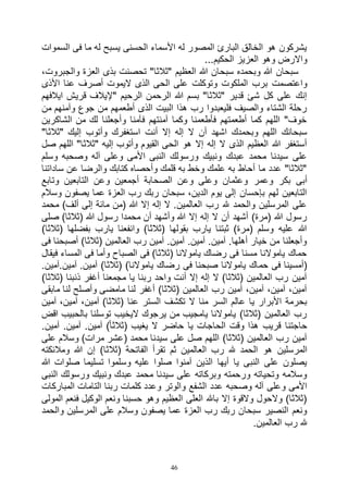 46
‫السموات‬ ‫فى‬ ‫ما‬ ‫له‬ ‫يسبح‬ ‫الحسنى‬ ‫األسماء‬ ‫له‬ ‫المصور‬ ‫البارئ‬ ‫الخالق‬ ‫هو‬ ‫يشركون‬
...‫الحكيم‬ ‫العزيز‬ ‫وهو‬ ‫واالرض‬
،‫والجبروت‬ ‫العزة‬ ‫بذى‬ ‫تحصنت‬ "‫"ثالثا‬ ‫العظيم‬ ‫هللا‬ ‫سبحان‬ ‫وبحمده‬ ‫هللا‬ ‫سبحان‬
‫األذ‬ ‫عنا‬ ‫أصرف‬ ‫اليموت‬ ‫الذى‬ ‫الحى‬ ‫على‬ ‫وتوكلت‬ ‫الملكوت‬ ‫برب‬ ‫واعتصمت‬‫ى‬
‫ايالفهم‬ ‫قريش‬ ‫"إليالف‬ ‫الرحيم‬ ‫الرحمن‬ ‫هللا‬ ‫بسم‬ "‫"ثالثا‬ ‫قدير‬ ‫شئ‬ ‫كل‬ ‫على‬ ‫إنك‬
‫من‬ ‫وآمنهم‬ ‫جوع‬ ‫من‬ ‫أطعمهم‬ ‫الذى‬ ‫البيت‬ ‫هذا‬ ‫رب‬ ‫فليعبدوا‬ ‫والصيف‬ ‫الشتاء‬ ‫رحلة‬
‫الشاكرين‬ ‫من‬ ‫لك‬ ‫وأجعلنا‬ ‫فآمنا‬ ‫آمنتهم‬ ‫وكما‬ ‫فأطعمنا‬ ‫أطعمتهم‬ ‫كما‬ ‫اللهم‬ "‫خوف‬
‫أن‬ ‫إال‬ ‫إله‬ ‫ال‬ ‫أن‬ ‫اشهد‬ ‫وبحمدك‬ ‫اللهم‬ ‫سبحانك‬"‫"ثالثا‬ ‫إليك‬ ‫وأتوب‬ ‫استغفرك‬ ‫ت‬
‫صل‬ ‫اللهم‬ "‫"ثالثا‬ ‫إليه‬ ‫وأتوب‬ ‫القيوم‬ ‫الحى‬ ‫هو‬ ‫إال‬ ‫إله‬ ‫ال‬ ‫الذى‬ ‫العظيم‬ ‫هللا‬ ‫أستغفر‬
‫وسلم‬ ‫وصحبه‬ ‫آله‬ ‫وعلى‬ ‫األمى‬ ‫النبى‬ ‫ورسولك‬ ‫ونبيك‬ ‫عبدك‬ ‫محمد‬ ‫سيدنا‬ ‫على‬
‫ساداتنا‬ ‫عن‬ ‫والرضا‬ ‫كتابك‬ ‫وأحصاه‬ ‫قلمك‬ ‫به‬ ‫وخط‬ ‫علمك‬ ‫به‬ ‫أحاط‬ ‫ما‬ ‫عدد‬ "‫"ثالثا‬
‫وعمر‬ ‫بكر‬ ‫أبى‬‫وتابع‬ ‫التابعين‬ ‫وعن‬ ‫أجمعين‬ ‫الصحابة‬ ‫وعن‬ ‫وعلى‬ ‫وعثمان‬
‫وسالم‬ ‫يصفون‬ ‫عما‬ ‫العزة‬ ‫رب‬ ‫ربك‬ ‫سبحان‬ ،‫الدين‬ ‫يوم‬ ‫إلى‬ ‫بإحسان‬ ‫لهم‬ ‫التابعين‬
‫محمد‬ )‫ألف‬ ‫إلى‬ ‫مائة‬ ‫(من‬ ‫هللا‬ ‫إال‬ ‫إله‬ ‫ال‬ .‫العالمين‬ ‫رب‬ ‫هلل‬ ‫والحمد‬ ‫المرسلين‬ ‫على‬
‫رسول‬ ‫محمدا‬ ‫أن‬ ‫وأشهد‬ ‫هللا‬ ‫إال‬ ‫إله‬ ‫ال‬ ‫أن‬ ‫أشهد‬ )‫(مرة‬ ‫هللا‬ ‫رسول‬‫صلى‬ )‫(ثالثا‬ ‫هللا‬
)‫(ثالثا‬ ‫بفضلها‬ ‫يارب‬ ‫وانفعنا‬ )‫(ثالثا‬ ‫بقولها‬ ‫يارب‬ ‫ثبتنا‬ )‫(مرة‬ ‫وسلم‬ ‫عليه‬ ‫هللا‬
‫فى‬ ‫أصبحنا‬ )‫(ثالثا‬ ‫العالمين‬ ‫رب‬ ‫آمين‬ .‫آمين‬ .‫آمين‬ .‫آمين‬ .‫أهلها‬ ‫خيار‬ ‫من‬ ‫وأجعلنا‬
‫فيقال‬ ‫المساء‬ ‫فى‬ ‫وأما‬ ‫الصباح‬ ‫فى‬ )‫(ثالثا‬ ‫ياموالنا‬ ‫رضاك‬ ‫فى‬ ‫مسنا‬ ‫ياموالنا‬ ‫حماك‬
‫حم‬ ‫فى‬ ‫(أمسينا‬.‫آمين.آمين‬ .‫آمين‬ )‫(ثالثا‬ )‫ياموالنا‬ ‫رضاك‬ ‫فى‬ ‫صبحنا‬ ‫ياموالنا‬ ‫اك‬
)‫(ثالثا‬ ‫ذنبنا‬ ‫أغفر‬ ‫مجمعنا‬ ‫يا‬ ‫ربنا‬ ‫واحد‬ ‫أنت‬ ‫إال‬ ‫إله‬ ‫ال‬ )‫(ثالثا‬ ‫العالمين‬ ‫رب‬ ‫آمين‬
‫مابقى‬ ‫لنا‬ ‫وأصلح‬ ‫مامضى‬ ‫لنا‬ ‫أغفر‬ )‫(ثالثا‬ ‫العالمين‬ ‫رب‬ ‫آمين‬ ،‫آمين‬ ،‫آمين‬ ،‫آمين‬
‫الس‬ ‫تكشف‬ ‫ال‬ ‫منا‬ ‫السر‬ ‫عالم‬ ‫يا‬ ‫األبرار‬ ‫بحرمة‬‫آمين‬ ،‫آمين‬ ،‫آمين‬ )‫(ثالثا‬ ‫عنا‬ ‫تر‬
‫اقض‬ ‫بالحبيب‬ ‫توسلنا‬ ‫اليخيب‬ ‫يرجوك‬ ‫من‬ ‫يامجيب‬ ‫ياموالنا‬ )‫(ثالثا‬ ‫العالمين‬ ‫رب‬
.‫آمين‬ .‫آمين‬ .‫آمين‬ )ً‫ا‬‫(ثالث‬ ‫يغيب‬ ‫ال‬ ‫حاضر‬ ‫يا‬ ‫الحاجات‬ ‫وقت‬ ‫هذا‬ ‫قريب‬ ‫حاجتنا‬
‫على‬ ‫وسالم‬ )‫مرات‬ ‫(عشر‬ ‫محمد‬ ‫سيدنا‬ ‫على‬ ‫صل‬ ‫اللهم‬ )‫(ثالثا‬ ‫العالمين‬ ‫رب‬ ‫آمين‬
‫هو‬ ‫المرسلين‬‫ومالئكته‬ ‫هللا‬ ‫إن‬ )‫(ثالثا‬ ‫الفاتحة‬ ‫تقرأ‬ ‫ثم‬ ‫العالمين‬ ‫رب‬ ‫هلل‬ ‫الحمد‬
‫هللا‬ ‫صلوات‬ ‫تسليما‬ ‫وسلموا‬ ‫عليه‬ ‫صلوا‬ ‫آمنوا‬ ‫الذين‬ ‫أيها‬ ‫يا‬ ‫النبى‬ ‫على‬ ‫يصلون‬
‫النبى‬ ‫ورسولك‬ ‫ونبيك‬ ‫عبدك‬ ‫محمد‬ ‫سيدنا‬ ‫على‬ ‫وبركاته‬ ‫ورحمته‬ ‫وتحياته‬ ‫وسالمه‬
‫ربنا‬ ‫كلمات‬ ‫وعدد‬ ‫والوتر‬ ‫الشفع‬ ‫عدد‬ ‫وصحبه‬ ‫آله‬ ‫وعلى‬ ‫األمى‬‫المباركات‬ ‫التامات‬
‫المولى‬ ‫فنعم‬ ‫الوكيل‬ ‫ونعم‬ ‫حسبنا‬ ‫وهو‬ ‫العظيم‬ ‫العلى‬ ‫باهلل‬ ‫إال‬ ‫والقوة‬ ‫والحول‬ )‫(ثالثا‬
‫والحمد‬ ‫المرسلين‬ ‫على‬ ‫وسالم‬ ‫يصفون‬ ‫عما‬ ‫العزة‬ ‫رب‬ ‫ربك‬ ‫سبحان‬ ‫النصير‬ ‫ونعم‬
.‫العالمين‬ ‫رب‬ ‫هلل‬
 