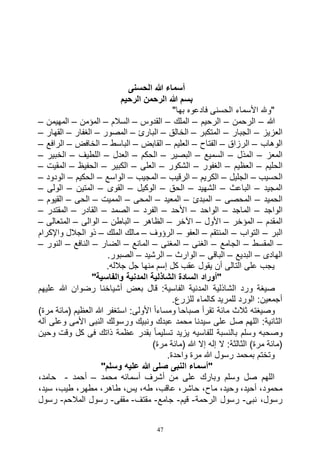 47
‫الحسنى‬ ‫هللا‬ ‫أسماء‬
‫الرحيم‬ ‫الرحمن‬ ‫هللا‬ ‫بسم‬
‫فادعوه‬ ‫الحسنى‬ ‫األسماء‬ ‫"وهلل‬"‫بها‬
‫هللا‬–‫الرحمن‬–‫الرحيم‬–‫الملك‬–‫القدوس‬–‫السالم‬–‫المؤمن‬–‫المهيمن‬–
‫العزيز‬–‫الجبار‬–‫المتكبر‬–‫الخالق‬–‫البارئ‬–‫المصور‬–‫الغفار‬–‫القهار‬–
‫الوهاب‬–‫الرزاق‬–‫الفتاح‬–‫العليم‬–‫القابض‬–‫الباسط‬–‫الخافض‬–‫الرافع‬–
‫المعز‬–‫المذل‬–‫السميع‬–‫البصير‬–‫الحكم‬–‫العدل‬–‫اللطيف‬–‫الخبير‬–
‫الحليم‬–‫العظيم‬–‫الغفور‬–‫الشكور‬–‫العلى‬–‫الكبير‬–‫الحفيظ‬–‫المقيت‬–
‫الحسيب‬–‫الجليل‬–‫الكريم‬–‫الرقيب‬–‫المجيب‬–‫الواسع‬–‫الحكيم‬–‫الودود‬–
‫المجيد‬–‫الباعث‬–‫الشهيد‬–‫الحق‬–‫الوكيل‬–‫القوى‬–‫المتين‬–‫الولى‬–
‫الحميد‬–‫المحصى‬–‫المبدئ‬–‫المعيد‬–‫المحى‬–‫المميت‬–‫الحى‬–‫القيوم‬–
‫الواجد‬–‫الماجد‬–‫الواحد‬–‫األحد‬–‫الفرد‬–‫الصمد‬–‫القادر‬–‫المقتدر‬–
‫المقدم‬–‫المؤخر‬–‫األول‬–‫اآلخر‬–‫الظاهر‬–‫الباطن‬–‫الوالى‬–‫المتعالى‬–
‫البر‬–‫التواب‬–‫المنتقم‬–‫العفو‬–‫الرؤوف‬–‫الملك‬ ‫مالك‬–‫واإلكرام‬ ‫الجالل‬ ‫ذو‬
–‫المقسط‬–‫الجامع‬–‫الغنى‬–‫المغنى‬–‫المانع‬–‫الضار‬–‫النافع‬–‫النور‬–
‫الهادى‬–‫البديع‬–‫الباقى‬–‫الوارث‬–‫الرشيد‬–.‫الصبور‬
.‫جالله‬ ‫جل‬ ‫منها‬ ‫إسم‬ ‫كل‬ ‫عقب‬ ‫يقول‬ ‫أن‬ ‫التالى‬ ‫على‬ ‫يجب‬
"‫والفاسية‬ ‫المدنية‬ ‫الشاذلية‬ ‫السادة‬ ‫"أوراد‬
‫الشاذلية‬ ‫ورد‬ ‫صيغة‬‫عليهم‬ ‫هللا‬ ‫رضوان‬ ‫أشياخنا‬ ‫بعض‬ ‫قال‬ :‫الفاسية‬ ‫المدنية‬
.‫للزرع‬ ‫كالماء‬ ‫للمريد‬ ‫الورد‬ :‫أجمعين‬
)‫مرة‬ ‫(مائة‬ ‫العظيم‬ ‫هللا‬ ‫استغفر‬ :‫األولى‬ ً‫ا‬‫ومساء‬ ‫صباحا‬ ‫تقرأ‬ ‫مائة‬ ‫ثالث‬ ‫وصيغته‬
‫آله‬ ‫وعلى‬ ‫األمى‬ ‫النبى‬ ‫ورسولك‬ ‫ونبيك‬ ‫عبدك‬ ‫محمد‬ ‫سيدنا‬ ‫على‬ ‫صل‬ ‫اللهم‬ :‫الثانية‬
‫للفاسي‬ ‫بالنسبة‬ ‫وسلم‬ ‫وصحبه‬‫وحين‬ ‫وقت‬ ‫كل‬ ‫فى‬ ‫ذاتك‬ ‫عظمة‬ ‫بقدر‬ ً‫ا‬‫تسليم‬ ‫يزيد‬ ‫ه‬
)‫مرة‬ ‫(مائة‬ ‫هللا‬ ‫إال‬ ‫إله‬ ‫ال‬ :‫الثالثة‬ )‫مرة‬ ‫(مائة‬
.‫واحدة‬ ‫مرة‬ ‫هللا‬ ‫رسول‬ ‫بمحمد‬ ‫وتختم‬
"‫وسلم‬ ‫عليه‬ ‫هللا‬ ‫صلى‬ ‫النبى‬ ‫"أسماء‬
‫محمد‬ ‫أسمائه‬ ‫أشرف‬ ‫من‬ ‫على‬ ‫وبارك‬ ‫وسلم‬ ‫صل‬ ‫اللهم‬–‫أحمد‬-،‫حامد‬
‫طه‬ ،‫عاقب‬ ،‫حاشر‬ ،‫ماح‬ ،‫وحيد‬ ،‫أحيد‬ ،‫محمود‬،‫سيد‬ ،‫طيب‬ ،‫مطهر‬ ،‫طاهر‬ ،‫يس‬ ،
‫نبى‬ ،‫رسول‬-‫الرحمة‬ ‫رسول‬-‫قيم‬-‫جامع‬-‫مقتف‬-‫مقفى‬-‫المالحم‬ ‫رسول‬-‫رسول‬
 