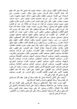 48
‫الرحمة‬-‫كامل‬-‫أكليل‬-‫مزمل‬-‫مدثر‬-‫عبدهللا‬-‫هللا‬ ‫حبيب‬-‫هللا‬ ‫صفى‬-‫هللا‬ ‫بحر‬-‫حليم‬
‫هللا‬-‫االنبياء‬ ‫خاتم‬-‫الرسل‬ ‫خاتم‬-‫محى‬-‫منج‬-‫مذكر‬-‫ناصر‬-‫منصور‬-‫نبى‬
‫الرحمة‬-‫التوبة‬ ‫نبى‬-‫عليكم‬ ‫حريص‬-‫شهير‬ ‫معلوم‬-‫شاهد‬-‫شهيد‬-‫مشهود‬-‫بشير‬-
‫مبشر‬-‫نذير‬-‫منذر‬-‫سراج‬ ‫نور‬-‫هدى‬ ‫مصباح‬-‫مهدى‬-‫منبر‬-‫داع‬-‫مدعو‬-
‫مجيب‬-‫مجاب‬-‫حفى‬-‫عفو‬-‫حق‬ ‫ولى‬-‫قوى‬-‫أمس‬-‫مأمون‬-‫كريم‬-‫مكرم‬-‫مكين‬-
‫متين‬-‫مبين‬-‫مؤمل‬-‫وصول‬-‫قوة‬ ‫ذو‬-‫حرمه‬ ‫ذو‬-‫مكانة‬ ‫ذو‬-‫عز‬ ‫ذو‬-‫فضل‬ ‫ذو‬-
‫مطاع‬-‫مطيع‬-‫صدق‬ ‫قدم‬-‫رحمة‬-‫بشرى‬-‫غوث‬-‫غيث‬-‫غياث‬-‫هللا‬ ‫نعمة‬-‫هدية‬
‫هللا‬-‫وثقى‬ ‫عروة‬-‫هللا‬ ‫صراط‬-‫مستقيم‬ ‫صراط‬-‫هللا‬ ‫ذكر‬-‫هللا‬ ‫سيف‬-‫هللا‬ ‫حزب‬-
‫الثاقب‬ ‫النجم‬-‫مصطفى‬-‫مجتنى‬-‫منتقى‬-‫أمى‬-‫مختار‬-‫أجير‬-‫جبار‬-‫القاسم‬ ‫أبو‬-
‫الطاهر‬ ‫أبو‬-‫الطيب‬ ‫أبو‬-‫إبراهيم‬ ‫أبو‬-‫مشفع‬-‫شفيع‬-‫صالح‬-‫مصلح‬-‫م‬‫هيمن‬-
‫صادق‬-‫مصدق‬-‫صدق‬-‫المرسلين‬ ‫سيد‬-‫المحجلين‬ ‫العز‬ ‫قائد‬ ‫المتقين‬ ‫أمام‬-‫خليل‬
‫الرحمن‬-‫بر‬-‫مبر‬-‫وجيه‬-‫نصيح‬-‫ناصح‬-‫وكيل‬-‫متوكل‬-‫كفيل‬-‫شفيق‬-‫مقيم‬
‫السنة‬-‫مقدس‬-‫القدس‬ ‫روح‬-‫الحق‬ ‫روح‬-‫القسط‬ ‫روح‬-‫كاف‬-‫مكتف‬-‫بالغ‬-‫مبلغ‬-
‫شافى‬-‫واصل‬-‫موصول‬-‫سابق‬-‫سائق‬-‫هاد‬-‫مهد‬-‫مقدم‬-‫ع‬‫زيز‬-‫فاضل‬-‫مفضل‬-
‫فاتح‬-‫مفتاح‬-‫الرحمة‬ ‫مفتاح‬-‫الجنة‬ ‫مفتاح‬-‫اإليمان‬ ‫علم‬-‫اليقين‬ ‫علم‬-‫دليل‬
‫الخيرات‬-‫الحسنات‬ ‫مصحح‬-‫العثرات‬ ‫مقيل‬-‫صاحب‬ ‫الزالت‬ ‫عن‬ ‫صفوح‬
‫الشفاعة‬-‫المقام‬ ‫صاحب‬-‫القدم‬ ‫صاحب‬-‫بالعز‬ ‫مخصوص‬-‫بالشرف‬ ‫مخصوص‬-
‫بالمجد‬ ‫مخصوص‬-‫الوسيلة‬ ‫صاحب‬-‫السيف‬ ‫صاحب‬-‫الفضيل‬ ‫صاحب‬‫ة‬-‫صاحب‬
‫األزار‬-‫الحجة‬ ‫صاحب‬-‫السلطان‬ ‫صاحب‬-‫الرداء‬ ‫صاحب‬-‫الدرجة‬ ‫صاحب‬
‫الرفيعة‬-‫التاج‬ ‫صاحب‬-‫المغفر‬ ‫صاحب‬-‫اللواء‬ ‫صاحب‬-‫المعراج‬ ‫صاحب‬-
‫القضيب‬ ‫صاحب‬-‫البراق‬ ‫صاحب‬-‫الخاتم‬ ‫صاحب‬-‫العالمة‬ ‫صاحب‬-‫صاحب‬
‫البرهان‬-‫البيان‬ ‫صاحب‬-‫اللسان‬ ‫فصيح‬-‫الجنان‬ ‫مطهر‬-‫رءوف‬-‫رحيم‬-‫خير‬ ‫أذن‬-
‫ص‬‫االسالم‬ ‫حيح‬-‫الكوفين‬ ‫سيد‬-‫النعيم‬ ‫عين‬-‫الغر‬ ‫عين‬-‫الخلق‬ ‫سعد‬ ‫هللا‬ ‫سعد‬-
‫األمم‬ ‫خطيب‬-‫الهدى‬ ‫علم‬-‫الكرب‬ ‫كاشف‬-‫الرتب‬ ‫رافع‬-‫العرب‬ ‫عز‬-‫صاحب‬
‫الفرج‬-.‫آله‬ ‫وعلى‬ ‫عليه‬ ‫هللا‬ ‫صلى‬
‫صلى‬ ‫إسم‬ ‫كل‬ ‫عقب‬ ‫يقول‬ ‫أن‬ ‫وسلم‬ ‫عليه‬ ‫هللا‬ ‫صلى‬ ‫ألسمائه‬ ‫التالى‬ ‫على‬ ‫"ويجب‬
‫التوف‬ ‫وباهلل‬ "‫وسلم‬ ‫عليه‬ ‫هللا‬.‫بتالوتها‬ ‫هللا‬ ‫وأنفعنا‬ ‫والسداد‬ ‫يق‬
‫كل‬ ‫من‬ ‫قلوبنا‬ ‫طهر‬ ‫المرتضى‬ ‫ورسولك‬ ‫المصطفى‬ ‫نبيك‬ ‫تجاه‬ ‫يارب‬ ‫اللهم‬
‫إلى‬ ‫والشوق‬ ‫والجماعة‬ ‫ألسنة‬ ‫على‬ ‫وأمتنا‬ ،‫ومحبتك‬ ‫مشاهدتك‬ ‫عن‬ ‫يباعدنا‬ ‫وصف‬
‫وإمام‬ ‫النبين‬ ‫خاتم‬ ‫محمد‬ ‫سيدنا‬ ‫على‬ ‫هللا‬ ‫وصلى‬ ‫واإلكرام‬ ‫الجالل‬ ‫ياذا‬ ‫لقائك‬
‫وصحبه‬ ‫آله‬ ‫وعلى‬ ‫المرسلين‬.‫العالمين‬ ‫رب‬ ‫والحمد‬ ‫المرسلين‬ ‫على‬ ‫وسالم‬ ‫أجمعين‬
‫الرحيم‬ ‫الرحمن‬ ‫هللا‬ ‫بسم‬
 