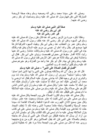 49
‫الروضة‬ ‫صفة‬ ‫وهذه‬ ‫وسلم‬ ‫وصحبه‬ ‫آله‬ ‫وعلى‬ ‫محمد‬ ‫سيدنا‬ ‫على‬ ‫هللا‬ ‫وصلى‬
‫وعمر‬ ‫بكر‬ ‫أبو‬ ‫وصاحباه‬ ‫وسلم‬ ‫عليه‬ ‫هللا‬ ‫صلى‬ ‫هللا‬ ‫فيهارسول‬ ‫دفن‬ ‫التى‬ ‫المباركة‬
.‫عنهما‬ ‫هللا‬ ‫رضى‬
‫وسلم‬ ‫عليه‬ ‫هللا‬ ‫صلى‬ ‫النبى‬ ‫قبر‬ ‫صفة‬
‫قبر‬‫عنه‬ ‫هللا‬ ‫رضى‬ ‫بكر‬ ‫أبى‬
‫عنه‬ ‫هللا‬ ‫رضى‬ ‫عمر‬ ‫قبر‬
‫عليه‬ ‫هللا‬ ‫صلى‬ ‫هللا‬ ‫رسول‬ ‫دفن‬ ‫قال‬ ‫عنه‬ ‫هللا‬ ‫رضى‬ ‫الزبير‬ ‫بن‬ ‫عروة‬ ‫ذكره‬ ‫وهكذا‬
‫عليه‬ ‫هللا‬ ‫صلى‬ ‫هللا‬ ‫رسول‬ ‫خلف‬ ‫عنه‬ ‫هللا‬ ‫رضى‬ ‫بكر‬ ‫أبو‬ ‫ودفن‬ ‫السهوه‬ ‫فى‬ ‫وسلم‬
‫فارغة‬ ‫الشرقية‬ ‫السهوه‬ ‫وبقيت‬ ‫بكر‬ ‫أبى‬ ‫رجلى‬ ‫عند‬ ‫الخطاب‬ ‫بن‬ ‫عمر‬ ‫ودفن‬ ‫وسلم‬
‫فيها‬‫وكذلك‬ ‫فيه‬ ‫يدفن‬ ‫السالم‬ ‫عليه‬ ‫مريم‬ ‫بن‬ ‫عيسى‬ ‫أن‬ ‫أعلم‬ ‫وهللا‬ ‫يقال‬ ‫قبر‬ ‫موضع‬
‫عنها‬ ‫هللا‬ ‫رضى‬ .‫عائشة‬ ‫وقالت‬ ‫وسلم‬ ‫عليه‬ ‫هللا‬ ‫صلى‬ ‫هللا‬ ‫رسول‬ ‫عن‬ ‫الخير‬ ‫فى‬ ‫جاء‬
‫لى‬ ‫فقال‬ .‫بكر‬ ‫أبى‬ ‫على‬ ‫رؤياى‬ ‫فقصصت‬ ‫حجرتى‬ ‫فى‬ ‫سقوط‬ ‫أقمار‬ ‫ثالثة‬ ‫رأيت‬
‫تو‬ ‫فلما‬ ‫األرض‬ ‫أهل‬ ‫خير‬ ‫هم‬ ‫ثالثة‬ ‫بيتك‬ ‫فى‬ ‫ليدفن‬ ‫ياعائشة‬‫هللا‬ ‫صلى‬ ‫هللا‬ ‫رسول‬ ‫فى‬
‫صلى‬ ‫خيرهم‬ ‫وهو‬ ‫أقمارك‬ ‫من‬ ‫واحد‬ ‫هذا‬ ‫بكر‬ ‫أبو‬ ‫قال‬ .‫بيته‬ ‫فى‬ ‫ودفن‬ ‫وسلم‬ ‫عليه‬
.‫العالمين‬ ‫رب‬ ‫هلل‬ ‫والحمد‬ ً‫ا‬‫كثير‬ ‫وسلم‬ ‫عليه‬ ‫هللا‬
"‫النبى‬ ‫على‬ ‫الصالة‬ ‫فضل‬ ‫فى‬ ‫"فصل‬–‫وسلم‬ ‫عليه‬ ‫هللا‬ ‫صلى‬
‫الذين‬ ‫أيها‬ ‫يا‬ ‫النبى‬ ‫على‬ ‫يصلون‬ ‫ومالئكته‬ ‫هللا‬ ‫"إن‬ ‫وجل‬ ‫عز‬ ‫هللا‬ ‫قال‬‫صلوا‬ ‫أمنوا‬
‫يوم‬ ‫ذت‬ ‫جاء‬ ‫وسلم‬ ‫عليه‬ ‫هللا‬ ‫صلى‬ ‫هللا‬ ‫رسول‬ ‫أن‬ ‫ويروى‬ "‫تسليما‬ ‫وسلموا‬ ‫عليه‬
‫يا‬ ‫ترضى‬ ‫أما‬ ‫فقال‬ ‫السالم‬ ‫عليه‬ ‫جبريل‬ ‫جاءنى‬ ‫أنه‬ ‫فقال‬ ‫وجهه‬ ‫فى‬ ‫ترى‬ ‫والبشرى‬
‫أحد‬ ‫عليك‬ ‫واليسلم‬ ً‫ا‬‫عشر‬ ‫عليه‬ ‫صليت‬ ‫إال‬ ‫أمتك‬ ‫من‬ ‫أحد‬ ‫عليك‬ ‫اليصلى‬ ‫أن‬ ‫محمد‬
‫صلى‬ ‫وقال‬ ً‫ا‬‫عشر‬ ‫عليه‬ ‫سلمت‬ ‫إال‬ ‫أمتك‬ ‫من‬‫الناس‬ ‫الناس‬ ‫أولى‬ ‫وأن‬ ‫وسلم‬ ‫عليه‬ ‫هللا‬
‫المالئكة‬ ‫عليه‬ ‫صلت‬ ‫على‬ ‫صلى‬ ‫من‬ ‫وسلم‬ ‫عليه‬ ‫هللا‬ ‫صلى‬ ‫وقال‬ ‫صالة‬ ‫على‬ ‫أكثرهم‬
.‫ليكثر‬ ‫أو‬ ‫ذلك‬ ‫عند‬ ‫فليقلل‬ ‫على‬ ‫يصلى‬ ‫دام‬ ‫ما‬
‫عليه‬ ‫هللا‬ ‫صلى‬ ‫وقال‬ ‫الجمعة‬ ‫يوم‬ ‫على‬ ‫الصالة‬ ‫أكثروا‬ ‫وسلم‬ ‫عليه‬ ‫هللا‬ ‫صلى‬ ‫وقال‬
‫حس‬ ‫عشر‬ ‫له‬ ‫كتبت‬ ‫أمتى‬ ‫من‬ ‫على‬ ‫صلى‬ ‫من‬ ‫وسلم‬‫سيئات‬ ‫عشر‬ ‫عنه‬ ‫ومحيت‬ ‫نات‬
‫سيدنا‬ ‫آت‬ ‫القائمة‬ ‫والصالة‬ ‫النافعة‬ ‫الدعوة‬ ‫هذه‬ ‫رب‬ ‫اللهم‬ ‫اآلذان‬ ‫يسمع‬ ‫حين‬ ‫وقال‬
‫الميعاد‬ ‫تخلف‬ ‫ال‬ ‫إنك‬ ‫وعدته‬ ‫الذى‬ ً‫ا‬‫محمود‬ ً‫ا‬‫مقام‬ ‫وابعثه‬ ‫والفضيلة‬ ‫الوسيلة‬ ‫محمد‬
‫كتاب‬ ‫فى‬ ‫على‬ ‫صلى‬ ‫من‬ ‫وسلم‬ ‫عليه‬ ‫هللا‬ ‫صلى‬ ‫وقال‬ ‫القيامة‬ ‫يوم‬ ‫شفاعتى‬ ‫له‬ ‫حلت‬
‫المالئكة‬ ‫ينزل‬‫الدارانى‬ ‫سليمان‬ ‫أبو‬ ‫وقال‬ ‫الكتاب‬ ‫ذلك‬ ‫فى‬ ‫إسمى‬ ‫دام‬ ‫ما‬ ‫عليه‬ ‫يصلى‬
‫حاجته‬ ‫هللا‬ ‫يسأل‬ ‫ثم‬ ‫النبى‬ ‫على‬ ‫الصالة‬ ‫من‬ ‫فليكثر‬ ‫حاجته‬ ‫هللا‬ ‫يسأل‬ ‫أن‬ ‫أراد‬ ‫من‬
‫مابينهما‬ ‫يدع‬ ‫من‬ ‫أكرم‬ ‫وهو‬ ‫الصالتين‬ ‫يقبل‬ ‫هللا‬ ‫فإن‬ ‫النبى‬ ‫على‬ ‫بالصالة‬ ‫وليختم‬
‫غ‬ ‫مرة‬ ‫مائة‬ ‫الجمعة‬ ‫يوم‬ ‫على‬ ‫صلى‬ ‫من‬ ‫قال‬ ‫أنه‬ ‫عنه‬ ‫وروى‬‫ثمانين‬ ‫خطيئة‬ ‫له‬ ‫فر‬
 