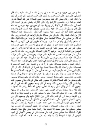 50
‫قال‬ ‫وسلم‬ ‫عليه‬ ‫هللا‬ ‫صلى‬ ‫هللا‬ ‫رسول‬ ‫أن‬ ‫عنه‬ ‫هللا‬ ‫رضى‬ ‫هريرة‬ ‫ابى‬ ‫وعن‬ ‫سنة‬
‫يكن‬ ‫لم‬ ‫النور‬ ‫أهل‬ ‫من‬ ‫الصراط‬ ‫على‬ ‫كان‬ ‫ومن‬ ‫الصراط‬ ‫على‬ ‫نور‬ ‫على‬ ‫المصلى‬
‫طريق‬ ‫أخطأ‬ ‫فقد‬ ‫على‬ ‫الصالة‬ ‫نسى‬ ‫من‬ ‫وسلم‬ ‫عليه‬ ‫هللا‬ ‫صلى‬ ‫وقال‬ ‫النار‬ ‫أهل‬ ‫من‬
‫وإ‬ )‫الترك‬ ‫بالنسيان‬ ‫أراد‬ ‫(وإنما‬ ‫الجنة‬‫كان‬ ‫الجنة‬ ‫طريق‬ ‫يخطى‬ ‫التارك‬ ‫كان‬ ‫ذا‬
‫عنه‬ ‫هللا‬ ‫رضى‬ ‫عوف‬ ‫بن‬ ‫الرحمن‬ ‫عبد‬ ‫رواية‬ ‫وفى‬ ‫الجنة‬ ‫إلى‬ ‫سالكا‬ ‫عليه‬ ‫المصلى‬
‫محمد‬ ‫يا‬ ‫فقال‬ ‫السالم‬ ‫عليه‬ ‫جبريل‬ ‫جائنى‬ ‫وسلم‬ ‫عليه‬ ‫هللا‬ ‫صلى‬ ‫هللا‬ ‫رسول‬ ‫قال‬ .‫قال‬
‫المالئكة‬ ‫عليه‬ ‫صلت‬ ‫ومن‬ ‫ملك‬ ‫ألف‬ ‫سبعون‬ ‫عليه‬ ‫صلى‬ ‫إلى‬ ‫أحد‬ ‫عليك‬ ‫اليصلى‬
‫ال‬ ‫أهل‬ ‫من‬ ‫كان‬‫عنه‬ ‫وروى‬ ‫الجنة‬ ‫فى‬ ‫أزواجا‬ ‫أكثركم‬ ‫صالة‬ ‫على‬ ‫أكثركم‬ ‫وقال‬ ‫جنة‬
‫ملكا‬ ‫القول‬ ‫ذلك‬ ‫من‬ ‫وجل‬ ‫عز‬ ‫هللا‬ ‫خلق‬ ‫لحقى‬ ‫تعظيما‬ ‫صالتا‬ ‫على‬ ‫صلى‬ ‫من‬ ‫قال‬ ‫أنه‬
‫السابعة‬ ‫األرض‬ ‫فى‬ ‫مقرورتان‬ ‫ورجاله‬ ‫بالمغرب‬ ‫واآلخر‬ ‫بالمشرق‬ ‫جناح‬ ‫له‬
‫ع‬ ‫على‬ ‫هللا‬ ‫صلى‬ ‫له‬ ‫وجل‬ ‫عز‬ ‫هللا‬ ‫يقول‬ ‫العرش‬ ‫تحت‬ ‫ملتوية‬ ‫وعنقه‬ ‫السفلى‬‫كما‬ ‫بدى‬
‫على‬ ‫اليرون‬ ‫قال‬ ‫أنه‬ ‫عنه‬ ‫وروى‬ ‫القيامة‬ ‫يوم‬ ‫إلى‬ ‫عليه‬ ‫يصلى‬ ‫فهو‬ ‫نبى‬ ‫على‬ ‫صلى‬
‫من‬ ‫قال‬ ‫أنه‬ ‫عنه‬ ‫وروى‬ ‫على‬ ‫الصالة‬ ‫بكثرة‬ ‫إال‬ ‫أعرفهم‬ ‫ما‬ ‫أقوام‬ ‫القيامة‬ ‫يوم‬ ‫المؤمن‬
‫مرات‬ ‫عشر‬ ‫على‬ ‫صلى‬ ‫ومن‬ ‫مرات‬ ‫عشر‬ ‫عليه‬ ‫هللا‬ ‫صلى‬ ‫واحدة‬ ‫مرة‬ ‫على‬ ‫صلى‬
‫مائة‬ ‫على‬ ‫صلى‬ ‫ومن‬ ‫مرة‬ ‫مائة‬ ‫عليه‬ ‫هللا‬ ‫صلى‬‫حرم‬ ‫مرة‬ ‫ألف‬ ‫عليه‬ ‫هللا‬ ‫صلى‬ ‫مرة‬
‫المسألة‬ ‫عند‬ ‫اآلخرة‬ ‫وفى‬ ‫الدنيا‬ ‫الحياة‬ ‫فى‬ ‫الثابت‬ ‫بالقول‬ ‫وثبته‬ ‫النار‬ ‫على‬ ‫جسده‬ ‫هللا‬
‫مسيرة‬ ‫الصراط‬ ‫على‬ ‫القيامة‬ ‫يوم‬ ‫له‬ ً‫ا‬‫نور‬ ‫على‬ ‫صلواته‬ ‫وجاءت‬ ‫الجنة‬ ‫وأدخله‬
‫كثر‬ ‫أو‬ ‫ذلك‬ ‫قل‬ ‫الجنة‬ ‫فى‬ ً‫ا‬‫قصر‬ ‫بها‬ ‫صال‬ ‫صالة‬ ‫بكل‬ ‫هللا‬ ‫وأعطاه‬ ‫عام‬ ‫خمسمائة‬
‫الن‬ ‫وقال‬‫مسرعة‬ ‫الصالة‬ ‫خرجت‬ ‫إال‬ ‫على‬ ‫صلى‬ ‫عبد‬ ‫من‬ ‫ما‬ ‫وسلم‬ ‫عليه‬ ‫هللا‬ ‫صلى‬ ‫بى‬
‫صالة‬ ‫أنا‬ ‫وتقول‬ ‫به‬ ‫وتمر‬ ‫إال‬ ‫غرب‬ ‫وال‬ ‫شرق‬ ‫وال‬ ‫بحر‬ ‫وال‬ ‫بر‬ ‫يبقى‬ ‫فال‬ ‫فيه‬ ‫من‬
‫وصلى‬ ‫إال‬ ‫شئ‬ ‫يبقى‬ ‫فال‬ ‫هللا‬ ‫خلق‬ ‫وخير‬ .‫المختار‬ ‫محمد‬ ‫على‬ ‫صلى‬ ‫فالن‬ ‫بن‬ ‫فالن‬
‫كل‬ ‫فى‬ ‫جناح‬ ‫ألف‬ ‫سبعون‬ ‫له‬ ‫طائر‬ ‫الصالة‬ ‫تلك‬ ‫من‬ ‫ويخلق‬ ‫عليه‬‫ألف‬ ‫سبعون‬ ‫جناح‬
‫فم‬ ‫كل‬ ‫فى‬ ‫فم‬ ‫ألف‬ ‫سبعون‬ ‫وجه‬ ‫كل‬ ‫فى‬ ‫وجه‬ ‫ألف‬ ‫سبعون‬ ‫ريشة‬ ‫كل‬ ‫فى‬ ‫ريشة‬
‫ثواب‬ ‫له‬ ‫هللا‬ ‫ويكتب‬ ‫لغة‬ ‫ألف‬ ‫سبعين‬ ‫تعالى‬ ‫هللا‬ ‫يسبع‬ ‫لسان‬ ‫وكل‬ ‫لسان‬ ‫ألف‬ ‫سبعون‬
‫وجهه‬ ‫هللا‬ ‫وكرم‬ ‫عنه‬ ‫تعالى‬ ‫هللا‬ ‫رضى‬ ‫على‬ ‫اإلمام‬ ‫وموالنا‬ ‫سيدنا‬ ‫وعن‬ ‫كله‬ ‫ذلك‬
‫وس‬ ‫عليه‬ ‫هللا‬ ‫صلى‬ ‫هللا‬ ‫رسول‬ ‫قال‬ .‫قال‬‫جاء‬ ‫مرة‬ ‫مائة‬ ‫الجمعة‬ ‫يوم‬ ‫على‬ ‫صلى‬ ‫من‬ ‫لم‬
‫فى‬ ‫ذكر‬ ‫وسعهم‬ ‫ولو‬ ‫كلهم‬ ‫الخلق‬ ‫بين‬ ‫النور‬ ‫ذلك‬ ‫قسم‬ ‫لو‬ ‫نور‬ ‫ومعه‬ ‫القيامة‬ ‫يوم‬
‫سألنى‬ ‫ومن‬ ‫رحمتى‬ ‫إلى‬ ‫اشتاق‬ ‫من‬ ‫العرش‬ ‫ساحة‬ ‫على‬ ‫مكتوب‬ ‫األخبار‬ ‫بعض‬
‫زبد‬ ‫مثل‬ ‫كانت‬ ‫ولو‬ ‫ذنوبه‬ ‫له‬ ‫غفرت‬ ‫محمد‬ ‫على‬ ‫بالصالة‬ ‫إلى‬ ‫تقرب‬ ‫ومن‬ ‫أعطيته‬
‫بعض‬ ‫عن‬ ‫وروى‬ ‫البحر‬‫من‬ ‫ما‬ ‫قال‬ ‫أنه‬ ‫أجمعين‬ ‫عليهم‬ ‫هللا‬ ‫رضوان‬ ‫الصحابة‬
‫السماء‬ ‫عنان‬ ‫يبلغ‬ ‫حتى‬ ‫طيبة‬ ‫رائحة‬ ‫منه‬ ‫قامت‬ ‫إال‬ ‫محمد‬ ‫على‬ ‫فيه‬ ‫يصلى‬ ‫مجلس‬
‫العبد‬ ‫إن‬ ‫األخبار‬ ‫بعض‬ ‫فى‬ ‫ذكر‬ ‫محمد‬ ‫على‬ ‫فيه‬ ‫صلى‬ ‫مجلس‬ ‫هذا‬ ‫المالئكة‬ ‫فتقول‬
‫السماء‬ ‫أبواب‬ ‫له‬ ‫فتحت‬ ‫محمد‬ ‫على‬ ‫بالصالة‬ ‫بدأ‬ ‫إذا‬ ‫المؤمنة‬ ‫األمة‬ ‫أو‬ ‫المؤمن‬
 