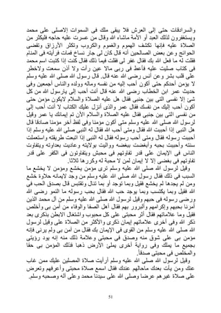 51
‫وال‬‫محمد‬ ‫على‬ ‫إالصلى‬ ‫السموات‬ ‫فى‬ ‫ملك‬ ‫يبقى‬ ‫فال‬ ‫العرش‬ ‫إلى‬ ‫حتى‬ ‫سرادقات‬
‫من‬ ‫فليكثر‬ ‫حاجه‬ ‫عليه‬ ‫عسرت‬ ‫من‬ ‫وقال‬ ‫هللا‬ ‫ماشاء‬ ‫األمة‬ ‫أو‬ ‫العبد‬ ‫لذلك‬ ‫ويستغفرون‬
‫وتقضى‬ ‫األرزاق‬ ‫وتكثر‬ ‫والكروب‬ ‫والغموم‬ ‫الهموم‬ ‫تكشف‬ ‫فإنها‬ ‫عليه‬ ‫الصالة‬
‫فمات‬ ‫نساخ‬ ‫جار‬ ‫لى‬ ‫كان‬ ‫قال‬ ‫أنه‬ ‫الصالحين‬ ‫بعض‬ ‫وعن‬ ‫الحوائج‬‫المنام‬ ‫فى‬ ‫فرأيته‬
‫محمد‬ ‫اسم‬ ‫كتبت‬ ‫إذا‬ ‫كنت‬ ‫فقال‬ ‫ذلك‬ ‫فيما‬ ‫فقلت‬ ‫لى‬ ‫غفر‬ ‫فقال‬ ‫بك‬ ‫هللا‬ ‫فعل‬ ‫ما‬ ‫له‬ ‫فقلت‬
‫والخطر‬ ‫سمعت‬ ‫أذن‬ ‫وال‬ ‫رأت‬ ‫عين‬ ‫ماال‬ ‫ربى‬ ‫فى‬ ‫فأعط‬ ‫عليه‬ ‫صليت‬ ‫كتاب‬ ‫فى‬
‫وسلم‬ ‫عليه‬ ‫هللا‬ ‫صلى‬ ‫هللا‬ ‫رسول‬ ‫قال‬ .‫قال‬ ‫عنه‬ ‫هللا‬ ‫رضى‬ ‫أنس‬ ‫وعن‬ ‫بشر‬ ‫قلب‬ ‫على‬
‫إل‬ ‫أحب‬ ‫أكون‬ ‫حتى‬ ‫أحدكم‬ ‫يؤمن‬ ‫ال‬‫وفى‬ ‫أجمعين‬ ‫والناس‬ ‫وولده‬ ‫وماله‬ ‫نفسه‬ ‫من‬ ‫يه‬
‫كل‬ ‫من‬ ‫هللا‬ ‫يارسول‬ ‫إلى‬ ‫أحب‬ ‫أنت‬ ‫قال‬ ‫عنه‬ ‫هللا‬ ‫رضى‬ ‫الخطاب‬ ‫ابن‬ ‫عمر‬ ‫حديث‬
‫حتى‬ ‫مؤمن‬ ‫اليكون‬ ‫والسالم‬ ‫الصالة‬ ‫عليه‬ ‫هل‬ ‫فقال‬ ‫جنبى‬ ‫بين‬ ‫التى‬ ‫نفسى‬ ‫إال‬ ‫شئ‬
‫إلى‬ ‫أحب‬ ‫أنت‬ ‫ال‬ ‫الكتاب‬ ‫عليك‬ ‫أنزل‬ ‫والذى‬ ‫عمر‬ ‫فقال‬ ‫نفسك‬ ‫من‬ ‫إليك‬ ‫أحب‬ ‫أكون‬
‫ا‬ ‫نفسى‬ ‫من‬‫وقيل‬ ‫عمر‬ ‫يا‬ ‫إيمانك‬ ‫تم‬ ‫األن‬ ‫والسالم‬ ‫الصالة‬ ‫عليه‬ ‫فقال‬ ‫جنبى‬ ‫بين‬ ‫لتى‬
‫قال‬ ‫صادقا‬ ‫مؤمنا‬ ‫آخر‬ ‫لفظ‬ ‫وفى‬ ‫مؤمنا‬ ‫أكون‬ ‫متى‬ ‫وسلم‬ ‫عليه‬ ‫هللا‬ ‫صلى‬ ‫هللا‬ ‫لرسول‬
‫إذا‬ ‫وسلم‬ ‫عليه‬ ‫هللا‬ ‫صلى‬ ‫النبى‬ ‫له‬ ‫فقال‬ ‫هللا‬ ‫أحب‬ ‫ومتى‬ ‫فقال‬ ‫هللا‬ ‫أحببت‬ ‫إذا‬ ‫النبى‬ ‫هل‬
‫ل‬ ‫فقال‬ ‫رسوله‬ ‫أحب‬ ‫ومتى‬ ‫فقال‬ ‫رسوله‬ ‫أحببت‬‫واستعملت‬ ‫طريقته‬ ‫اتبعت‬ ‫إذا‬ ‫النبى‬ ‫ه‬
‫ويتفاوت‬ ‫بعداوته‬ ‫وعاديت‬ ‫بواليته‬ ‫وواليت‬ ‫ببغضه‬ ‫وأبغضت‬ ‫بحبه‬ ‫وأحببت‬ ‫سنته‬
‫قدر‬ ‫على‬ ‫الكفر‬ ‫فى‬ ‫ويتفاوتون‬ ‫محبش‬ ‫فى‬ ‫تفاوتهم‬ ‫قدر‬ ‫على‬ ‫اإليمان‬ ‫فى‬ ‫الناس‬
.‫ثالثا‬ ‫وكررها‬ ‫له‬ ‫محبة‬ ‫ال‬ ‫لمن‬ ‫إيمان‬ ‫ال‬ ‫إال‬ ‫بغضى‬ ‫فى‬ ‫تفاوتهم‬
‫علي‬ ‫هللا‬ ‫صلى‬ ‫هللا‬ ‫لرسول‬ ‫وقيل‬‫ما‬ ‫يخشع‬ ‫ال‬ ‫ومؤمن‬ ‫يخشع‬ ‫مؤمن‬ ‫ترى‬ ‫وسلم‬ ‫ه‬
‫خشع‬ ‫حالوة‬ ‫اليمانه‬ ‫وجد‬ ‫من‬ ‫وسلم‬ ‫عليه‬ ‫هللا‬ ‫صلى‬ ‫هللا‬ ‫رسول‬ ‫فقال‬ ‫ذلك‬ ‫فى‬ ‫السبب‬
‫فى‬ ‫الحب‬ ‫بصدق‬ ‫قال‬ ‫وتقتبس‬ ‫تنال‬ ‫بما‬ ‫أو‬ ‫توجد‬ ‫وبما‬ ‫فقيل‬ ‫يخشع‬ ‫لم‬ ‫يجدها‬ ‫لم‬ ‫ومن‬
‫هللا‬ ‫رضى‬ ‫النمو‬ ‫ما‬ ‫رسوله‬ ‫بحب‬ ‫فقال‬ ‫هللا‬ ‫حب‬ ‫يوجد‬ ‫وبما‬ ‫يكتسب‬ ‫وبما‬ ‫فقيل‬ ‫هللا‬
‫ور‬‫الذين‬ ‫محمد‬ ‫آل‬ ‫من‬ ‫وسلم‬ ‫عليه‬ ‫هللا‬ ‫صلى‬ ‫هللا‬ ‫لرسول‬ ‫وقيل‬ ‫حبهم‬ ‫فى‬ ‫رسوله‬ ‫ضى‬
‫وأخلص‬ ‫بى‬ ‫أمن‬ ‫من‬ ‫والوفاء‬ ‫الصفا‬ ‫أهل‬ ‫فقال‬ ‫بهم‬ ‫وألبرور‬ ‫وإكرامهم‬ ‫بحبهم‬ ‫أمرنا‬
‫بعد‬ ‫بذكرى‬ ‫االبطن‬ ‫واشتغال‬ ‫محبوب‬ ‫كل‬ ‫على‬ ‫محبتى‬ ‫أثر‬ ‫فقال‬ ‫عالماتهم‬ ‫وما‬ ‫فقيل‬
‫واألكث‬ ‫ذكرى‬ ‫إيمان‬ ‫عالماتهم‬ ‫أخرى‬ ‫وفى‬ ‫هللا‬ ‫ذكر‬‫لرسول‬ ‫وقيل‬ ‫على‬ ‫الصالة‬ ‫من‬ ‫ر‬
‫فإنه‬ ‫يرنى‬ ‫ولم‬ ‫بى‬ ‫آمن‬ ‫من‬ ‫فقال‬ ‫بك‬ ‫اإليمان‬ ‫فى‬ ‫القوى‬ ‫من‬ ‫وسلم‬ ‫عليه‬ ‫هللا‬ ‫صلى‬ ‫هللا‬
‫رؤيتى‬ ‫يود‬ ‫إنه‬ ‫منه‬ ‫ذلك‬ ‫وعالمة‬ ‫محبتى‬ ‫فى‬ ‫وصدق‬ ‫منه‬ ‫شوق‬ ‫على‬ ‫بى‬ ‫مؤمن‬
‫حقا‬ ‫بى‬ ‫المؤمن‬ ‫فذلك‬ ‫ذهبا‬ ‫األرض‬ ‫يملئ‬ ‫أخرى‬ ‫رواية‬ ‫وفى‬ ‫يملك‬ ‫ما‬ ‫بجميع‬
.ً‫ا‬‫صدق‬ ‫محبتى‬ ‫فى‬ ‫والمخلص‬
‫وق‬‫غاب‬ ‫ممن‬ ‫عليك‬ ‫المصلين‬ ‫صالة‬ ‫أرأيت‬ ‫وسلم‬ ‫عليه‬ ‫هللا‬ ‫صلى‬ ‫هللا‬ ‫لرسول‬ ‫يل‬
‫وتعرض‬ ‫وأعرفهم‬ ‫محبتى‬ ‫صالة‬ ‫اسمع‬ ‫فقال‬ ‫عندك‬ ‫ماحالهم‬ ‫بعدك‬ ‫يأت‬ ‫ومن‬ ‫عنك‬
.‫وسلم‬ ‫وصحبه‬ ‫آله‬ ‫وعلى‬ ‫محمد‬ ‫سيدنا‬ ‫على‬ ‫هللا‬ ‫وصلى‬ ‫عرضا‬ ‫غيرهم‬ ‫صالة‬ ‫على‬
 