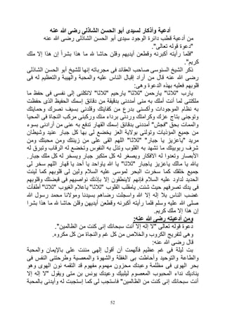 52
‫عنه‬ ‫هللا‬ ‫رضى‬ ‫الشاذلى‬ ‫الحسن‬ ‫أبو‬ ‫لسيدى‬ ‫وأذكار‬ ‫أدعية‬
‫ق‬ ‫أدعية‬ ‫من‬‫عنه‬ ‫هللا‬ ‫رضى‬ ‫الشاذلى‬ ‫الحسن‬ ‫أبو‬ ‫سيدى‬ ‫الوجود‬ ‫دائرة‬ ‫طب‬
."‫تعالى‬ ‫قوله‬ ‫"دعوة‬
‫ملك‬ ‫إال‬ ‫هذا‬ ‫إن‬ ً‫ا‬‫بشر‬ ‫هذا‬ ‫ما‬ ‫هلل‬ ‫حاشا‬ ‫وقلن‬ ‫أيديهم‬ ‫وقطعن‬ ‫أكبرنه‬ ‫رأيته‬ ‫"فلما‬
."‫كريم‬
‫الشاذلى‬ ‫الحسن‬ ‫أبو‬ ‫للشيخ‬ ‫إنها‬ ‫مجرباته‬ ‫فى‬ ‫العقائد‬ ‫صاحب‬ ‫السنوسى‬ ‫الشيخ‬ ‫ذكر‬
‫ال‬ ‫إقبال‬ ‫أراد‬ ‫من‬ ‫قال‬ ‫عنه‬ ‫هللا‬ ‫رضى‬‫فى‬ ‫له‬ ‫والتعظيم‬ ‫والهيبة‬ ‫والمحبة‬ ‫عليه‬ ‫ناس‬
:‫وهى‬ ‫الدعوة‬ ‫بهذه‬ ‫فعليه‬ ‫قلوبهم‬
‫ما‬ ‫حفظ‬ ‫فى‬ ‫نفسى‬ ‫إلى‬ ‫التكلنى‬ "‫"ثالثا‬ ‫يارحيم‬ "‫"ثالثا‬ ‫يارحمن‬ "‫"ثالثا‬ ‫يارب‬
‫حفظت‬ ‫الذى‬ ‫الحفيظ‬ ‫إسمك‬ ‫دقائق‬ ‫من‬ ‫بدقيقة‬ ‫أمددنى‬ ‫منى‬ ‫به‬ ‫أملك‬ ‫أنت‬ ‫لما‬ ‫ملكتنى‬
‫وقلد‬ ‫كفايتك‬ ‫من‬ ‫بدرع‬ ‫وأكسنى‬ ‫الموجودات‬ ‫نظام‬ ‫به‬‫وحمايتك‬ ‫نصرك‬ ‫بسيف‬ ‫نى‬
‫المحيا‬ ‫فى‬ ‫النجاة‬ ‫مركب‬ ‫وركبنى‬ ‫منك‬ ‫برداء‬ ‫وردنى‬ ‫وكرامتك‬ ‫عزك‬ ‫بتاج‬ ‫وتوجنى‬
‫بسوء‬ ‫أرادنى‬ ‫من‬ ‫عنى‬ ‫به‬ ‫تدفع‬ ‫القهار‬ ‫إسمك‬ ‫بدقائق‬ ‫أمددنى‬ "‫"فجش‬ ‫بحق‬ ‫والممات‬
‫وشيطان‬ ‫عنيد‬ ‫جبار‬ ‫كل‬ ‫بها‬ ‫لى‬ ‫يخضع‬ ‫العز‬ ‫بوالية‬ ‫وتولنى‬ ‫المؤذيات‬ ‫جميع‬ ‫من‬
‫"ثالث‬ "‫جبار‬ ‫يا‬ ‫"ياعزيز‬ ‫مريد‬‫ومن‬ ‫محبتك‬ ‫ومن‬ ‫زينتك‬ ‫من‬ ‫على‬ ‫القى‬ ‫اللهم‬ "‫ا‬
‫له‬ ‫وتبرق‬ ‫الرقاب‬ ‫له‬ ‫وتخضع‬ ‫النفوس‬ ‫به‬ ‫وتذل‬ ‫القلوب‬ ‫به‬ ‫تشهد‬ ‫ما‬ ‫ربوبيتك‬ ‫شرف‬
.‫جبار‬ ‫ملك‬ ‫كل‬ ‫له‬ ‫ويسخر‬ ‫جبار‬ ‫متكبر‬ ‫كل‬ ‫له‬ ‫ويصغر‬ ‫االفكار‬ ‫له‬ ‫وتعدوا‬ ‫األبصار‬
‫سخ‬ ‫اللهم‬ ‫قهار‬ ‫يا‬ ‫أحد‬ ‫يا‬ ‫ياواحد‬ ‫هللا‬ ‫يا‬ "‫"ثالثا‬ ‫ياجبار‬ ‫ياعزيز‬ ‫مالك‬ ‫يا‬ ‫ياهلل‬‫لى‬ ‫ر‬
‫لينت‬ ‫كما‬ ‫قلوبهم‬ ‫لى‬ ‫ولين‬ ‫السالم‬ ‫عليه‬ ‫لموسى‬ ‫البحر‬ ‫سخرت‬ ‫كما‬ ‫خلقك‬ ‫جميع‬
‫وقلوبهم‬ ‫قبضتك‬ ‫فى‬ ‫نواصيهم‬ ‫بإذنك‬ ‫إال‬ ‫الينطقون‬ ‫فإنهم‬ ‫السالم‬ ‫عليه‬ ‫لداود‬ ‫الحديد‬
‫أطفأت‬ "‫"ثالثا‬ ‫الغيوب‬ ‫ياعالم‬ "‫"ثالثا‬ ‫القلوب‬ ‫يامقلب‬ .‫شئت‬ ‫حيث‬ ‫تصرفهم‬ ‫يدك‬ ‫فى‬
‫رض‬ ‫واسجلت‬ ‫هللا‬ ‫إال‬ ‫إله‬ ‫بال‬ ‫الناس‬ ‫غضب‬‫هللا‬ ‫رسول‬ ‫محمد‬ ‫وموالنا‬ ‫بسيدنا‬ ‫اهم‬
‫بشرا‬ ‫هذا‬ ‫ما‬ ‫هلل‬ ‫حاشا‬ ‫وقلن‬ ‫أيديهن‬ ‫وقطعن‬ ‫أكبرنه‬ ‫رأيته‬ ‫فلما‬ ‫وسلم‬ ‫عليه‬ ‫هللا‬ ‫صلى‬
.‫كريم‬ ‫ملك‬ ‫إال‬ ‫هذا‬ ‫إن‬
:‫عنه‬ ‫هللا‬ ‫رضى‬ ‫أدعيته‬ ‫ومن‬
."‫الظالمين‬ ‫من‬ ‫كنت‬ ‫إنى‬ ‫سبحانك‬ ‫أنت‬ ‫إال‬ ‫إله‬ ‫"ال‬ ‫تعالى‬ ‫قوله‬ ‫دعوة‬
‫غم‬ ‫كل‬ ‫من‬ ‫والخالص‬ ‫الكروب‬ ‫لتفريج‬ ‫وهى‬.‫مكروه‬ ‫كل‬ ‫من‬ ‫والنجاة‬
:‫عنه‬ ‫هللا‬ ‫رضى‬ ‫قال‬
‫والمحبة‬ ‫باإليمان‬ ‫على‬ ‫مننت‬ ‫إلهى‬ ‫أقول‬ ‫أن‬ ‫فألهمت‬ ‫عظيم‬ ‫غم‬ ‫فى‬ ‫ليلة‬ ‫بت‬
‫فى‬ ‫النفس‬ ‫وطرحتنى‬ ‫والمعصية‬ ‫والشهوة‬ ‫الغفلة‬ ‫بى‬ ‫وأحاطت‬ ‫والتوحيد‬ ‫والطاعة‬
‫وهو‬ ‫الهوى‬ ‫نون‬ ‫التقمه‬ ‫قد‬ ‫مفهوم‬ ‫مهموم‬ ‫محزون‬ ‫وعبدك‬ ‫مظلمة‬ ‫فى‬ ‫الهوى‬ ‫بحر‬
‫المحب‬ ‫نداء‬ ‫يناديك‬‫إال‬ ‫إله‬ ‫"ال‬ ‫ويقول‬ ‫متى‬ ‫بن‬ ‫يونس‬ ‫وعيدك‬ ‫ليلبيك‬ ‫المعصوم‬ ‫وب‬
‫بالمحبة‬ ‫وأيدنى‬ ‫له‬ ‫إستجبت‬ ‫كما‬ ‫لى‬ ‫فاستجب‬ "‫الظالمين‬ ‫من‬ ‫كنت‬ ‫إنى‬ ‫سبحانك‬ ‫أنت‬
 
