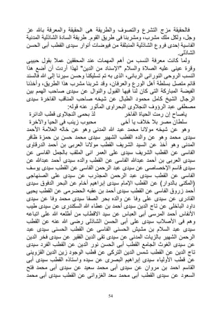 54
‫عز‬ ‫باهلل‬ ‫والمعرفة‬ ‫الحقيقة‬ ‫هى‬ ‫والطريقة‬ ‫والتصوف‬ ‫التشرع‬ ‫مزج‬ ‫فالحقيقة‬
‫ال‬ ‫الشاذلية‬ ‫السادة‬ ‫طريقة‬ .‫القوم‬ ‫طريق‬ ‫فى‬ ‫ومشربنا‬ ،‫مشرب‬ ‫ملك‬ ‫ولكل‬ ،‫وجل‬‫مدنية‬
‫الحسن‬ ‫أبى‬ ‫القطب‬ ‫سيدى‬ ‫أنوار‬ ‫فيوضات‬ ‫من‬ ‫المنبثقة‬ ‫الشاذلية‬ ‫فروع‬ ‫إحدى‬ ‫الفاسية‬
.‫الشاذلى‬
‫حبيبى‬ ‫بقول‬ ‫عمال‬ ‫المحققين‬ ‫عند‬ ‫المهمات‬ ‫أهم‬ ‫من‬ ‫النسب‬ ‫معرفة‬ ‫كانت‬ ‫ولما‬
‫هذا‬ ‫أضع‬ ‫أن‬ ‫أردت‬ ‫لهذا‬ "‫الدين‬ ‫من‬ ‫"اإلسناد‬ ‫والسالم‬ ‫الصالة‬ ‫عليه‬ ‫عينى‬ ‫وقرة‬
‫ا‬ ،‫الربانى‬ ‫النورانى‬ ‫الروحى‬ ‫النسب‬‫فالسند‬ ‫هللا‬ ‫إلى‬ ‫سيرنا‬ ‫وحسن‬ ‫تسليكنا‬ ‫تم‬ ‫به‬ ‫لذى‬
‫وأخذنا‬ ،‫الطريق‬ ‫هذا‬ ‫مشرب‬ ‫شربنا‬ ‫وقد‬ ،‫والعرفان‬ ‫الورع‬ ‫أهل‬ ‫بسلطة‬ ‫متصل‬ ‫قائم‬
‫بين‬ ‫الهمم‬ ‫صاحب‬ ‫سيدى‬ ‫عن‬ ‫والنوال‬ ‫القبول‬ ‫فيها‬ ‫لنا‬ ‫كان‬ ‫التى‬ ‫المباركة‬ ‫الفيضة‬
‫سيدى‬ ‫الفاخرة‬ ‫المناقب‬ ‫صاحب‬ ‫شيخه‬ ‫عن‬ ‫الطبال‬ ‫محمود‬ ‫كامل‬ ‫الشيخ‬ ‫الرجال‬
‫مصطف‬:‫قوله‬ ‫عنه‬ ‫المأثور‬ ‫البحراوى‬ ‫النجالوى‬ ‫الرؤوف‬ ‫عبد‬ ‫ى‬
‫الدائرة‬ ‫قطب‬ ‫النجالوى‬ ‫بحمى‬ ‫لذ‬ ‫الفاخر‬ ‫الحياة‬ ‫رمت‬ ‫إن‬ ‫ياصاح‬
‫واآلخرة‬ ‫الحيا‬ ‫فى‬ ‫زينب‬ ‫محبوب‬ ‫أخى‬ ‫يا‬ ‫خالف‬ ‫بال‬ ‫مصر‬ ‫سلطان‬
‫األحمد‬ ‫العالمة‬ ‫خاله‬ ‫عن‬ ‫وهو‬ ‫المدنى‬ ‫هللا‬ ‫عبد‬ ‫محمد‬ ‫موالنا‬ ‫شيخه‬ ‫عن‬ ‫وهو‬
‫سيدى‬‫ظافر‬ ‫حمزة‬ ‫بن‬ ‫حسن‬ ‫محمد‬ ‫سيدى‬ ‫الشهير‬ ‫القطب‬ ‫والده‬ ‫عن‬ ‫وهو‬ ‫محمد‬
‫الدرقاوى‬ ‫أحمد‬ ‫بن‬ ‫العربى‬ ‫موالنا‬ ‫القطب‬ ‫الشريف‬ ‫السيد‬ ‫عن‬ ‫أخذ‬ ‫وهو‬ ‫المدنى‬
‫عن‬ ‫الفاسى‬ ‫بالجمل‬ ‫الملقب‬ ‫انى‬ ‫العمر‬ ‫على‬ ‫سيدى‬ ‫الشريف‬ ‫القطب‬ ‫عن‬ ‫الفاسى‬
‫عبد‬ ‫أحمد‬ ‫سيدى‬ ‫والده‬ ‫القطب‬ ‫عن‬ ‫الفاسى‬ ‫عبدهللا‬ ‫أحمد‬ ‫بن‬ ‫العربى‬ ‫سيدى‬‫عن‬ ‫هللا‬
‫يوسف‬ ‫سيدى‬ ‫القطب‬ ‫عن‬ ‫الفاسى‬ ‫الرحمن‬ ‫عبد‬ ‫سيدى‬ ‫عن‬ ‫اإلخصاصى‬ ‫قاسم‬ ‫سيدى‬
‫الصنهاجى‬ ‫على‬ ‫سيدى‬ ‫عن‬ ‫المجذرب‬ ‫الرحمن‬ ‫عبد‬ ‫سيدى‬ ‫القطب‬ ‫عن‬ ‫الفاسى‬
‫سيدى‬ ‫الدفوق‬ ‫البحر‬ ‫عن‬ ‫أخام‬ ‫إبراهيم‬ ‫سيدى‬ ‫اإلمام‬ ‫القطب‬ ‫عن‬ )‫بالدوار‬ ‫(المكنى‬
‫الحضرمى‬ ‫عقبه‬ ‫بن‬ ‫أحمد‬ ‫سيدى‬ ‫القطب‬ ‫عن‬ ‫الفاسى‬ ‫زروق‬ ‫أحمد‬‫يحيى‬ ‫القطب‬ ‫عن‬
‫سيدى‬ ‫عن‬ ‫وفا‬ ‫محمد‬ ‫سيدى‬ ‫الصفا‬ ‫بحر‬ ‫والده‬ ‫عن‬ ‫وفا‬ ‫على‬ ‫سيدى‬ ‫عن‬ ‫القادرى‬
‫طيب‬ ‫سيدى‬ ‫عن‬ ‫السكندرى‬ ‫هللا‬ ‫عطاء‬ ‫بن‬ ‫أحمد‬ ‫سيدى‬ ‫الدين‬ ‫تاج‬ ‫عن‬ ‫الباخلى‬ ‫داود‬
‫اتباعه‬ ‫على‬ ‫هللا‬ ‫أطلعه‬ ‫من‬ ‫االقطاب‬ ‫سيد‬ ‫عن‬ ‫العباس‬ ‫أبى‬ ‫المرسى‬ ‫أحمد‬ ‫األنفاس‬
‫ا‬ ‫الحسن‬ ‫أبى‬ ‫على‬ ‫سيدى‬ ‫األصالب‬ ‫فى‬ ‫وهم‬‫القطب‬ ‫عن‬ ‫عنه‬ ‫هللا‬ ‫رضى‬ ‫لشاذلى‬
‫عبد‬ ‫سيدى‬ ‫الحسنى‬ ‫القطب‬ ‫عن‬ ‫الفاسى‬ ‫الحسنى‬ ‫مشيش‬ ‫بن‬ ‫السالم‬ ‫عبد‬ ‫سيدى‬
‫الدين‬ ‫فخر‬ ‫سيدى‬ ‫عن‬ ‫الفقير‬ ‫الدين‬ ‫تقى‬ ‫سيدى‬ ‫عن‬ ‫المدنى‬ ‫بالزيات‬ ‫الشهير‬ ‫الرحمن‬
‫سيدى‬ ‫الفرد‬ ‫القطب‬ ‫عن‬ ‫الدين‬ ‫نور‬ ‫الحسن‬ ‫أبى‬ ‫القطب‬ ‫الجامع‬ ‫الغوث‬ ‫سيدى‬ ‫عن‬
‫ال‬ ‫شمس‬ ‫القطب‬ ‫عن‬ ‫الدين‬ ‫تاج‬‫القزوينى‬ ‫الدين‬ ‫زين‬ ‫الوجود‬ ‫قطب‬ ‫عن‬ ‫التركى‬ ‫دين‬
‫أبى‬ ‫سيدى‬ ‫القطب‬ ‫واستاذه‬ ‫سيده‬ ‫عن‬ ‫البصرى‬ ‫إبراهيم‬ ‫سيدى‬ ‫األولياء‬ ‫قطب‬ ‫عن‬
‫فتح‬ ‫محمد‬ ‫أبى‬ ‫سيدى‬ ‫عن‬ ‫سعيد‬ ‫محمد‬ ‫أبى‬ ‫سيدى‬ ‫عن‬ ‫مروان‬ ‫بن‬ ‫احمد‬ ‫القاسم‬
‫محمد‬ ‫أبى‬ ‫سيدى‬ ‫القطب‬ ‫عن‬ ‫الغزوانى‬ ‫سعد‬ ‫محمد‬ ‫أبى‬ ‫القطب‬ ‫سيدى‬ ‫عن‬ ‫السعود‬
 