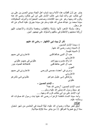 55
‫أقط‬ ‫أول‬ ‫عن‬ ‫جابر‬‫بن‬ ‫على‬ ‫بن‬ ‫الحسن‬ ‫سيدى‬ ‫الجنة‬ ‫اهل‬ ‫شباب‬ ‫وسيد‬ ‫األمة‬ ‫هذه‬ ‫اب‬
‫عنه‬ ‫هللا‬ ‫رضى‬ ‫طالب‬ ‫أبى‬ ‫ابن‬ ‫على‬ ‫اإلمام‬ ‫غالب‬ ‫بنى‬ ‫ليث‬ ‫والده‬ ‫عن‬ ‫طالب‬ ‫أبى‬
‫المخلوقات‬ ‫وأشرف‬ ‫المعجزات‬ ‫وصاحب‬ ‫الكائنات‬ ‫سيد‬ ‫عن‬ ‫وهو‬ ‫وجهه‬ ‫هللا‬ ‫وكرم‬
‫السالم‬ ‫عليه‬ ‫جبريل‬ ‫سيدنا‬ ‫عن‬ ‫وسلم‬ ‫عليه‬ ‫هللا‬ ‫صلى‬ ‫عبدهللا‬ ‫بن‬ ‫محمد‬ ‫سيدنا‬‫هللا‬ ‫عن‬
.‫وجل‬ ‫عز‬
‫اللهم‬ ‫واألعجاب‬ ‫باالوتاد‬ ‫ومفعمة‬ ‫باالقطاب‬ ‫سلسلة‬ ‫ألنها‬ ‫الذهب‬ ‫سلسلة‬ ‫وهذه‬
.‫آمين‬ .‫نهجهم‬ ‫على‬ ‫والسلوك‬ ‫سلكهم‬ ‫فى‬ ‫واإلنتظام‬ ‫محبتهم‬ ‫أرزقنا‬
‫األطهار‬ ‫نبى‬ ‫بيت‬ ‫آل‬ ‫ذكر‬–‫عنهم‬ ‫هللا‬ ‫رضى‬
1-.‫الحسين‬ ‫اإلمام‬ ‫سيدنا‬
2-.‫عنها‬ ‫هللا‬ ‫رضى‬ ‫زينب‬ ‫السيدة‬
3-.‫نفيسة‬ ‫السيدة‬
‫آل‬ ‫حب‬‫حابهم‬ ‫فاى‬ ‫فاعاذرونى‬ ‫قلباى‬ ‫خاالط‬ ‫النباى‬
‫فاعذرونى‬
‫عللونى‬ ‫حبهـم‬ ‫فى‬ ‫عللونى‬ ‫بـهـواهـم‬ ‫مغــرم‬ ‫وهللا‬ ‫انا‬
‫بنور‬ ‫الضياء‬ ‫كاختالط‬ ‫قلبى‬ ‫خالط‬ ‫النبى‬ ‫آل‬ ‫حب‬
‫العيون‬
‫فاى‬ ‫فاعاذرونى‬ ‫كروحاى‬ ‫جسامى‬ ‫أعضاء‬ ‫فى‬ ‫وسرى‬‫حابهم‬
‫فاعذرونى‬
‫ذكاارهم‬ ‫فااى‬ ‫عللااونى‬ ‫اواهم‬‫ا‬‫ه‬ ‫علياال‬ ‫إنااى‬ ‫ااقى‬‫ا‬‫يارف‬
‫عللونى‬
-‫الحسين‬ ‫اإلمام‬-
"‫عنه‬ ‫هللا‬ ‫"رضى‬ :‫الحسين‬ ‫اإلمام‬ ‫نسب‬
.....‫وسلم‬ ‫عليه‬ ‫هللا‬ ‫صلى‬ ‫هللا‬ ‫رسول‬ ‫سبط‬ ‫هو‬
.....‫وجهه‬ ‫هللا‬ ‫كرم‬ ‫طالب‬ ‫أبى‬ ‫بن‬ ‫على‬ ‫اإلمام‬ ‫أبوه‬
‫رضى‬ ‫الزهراء‬ ‫فاطمة‬ ‫النساء‬ ‫سيدة‬ ‫وأمه‬‫هللا‬ ‫صلوات‬ ‫هللا‬ ‫رسول‬ ‫بنت‬ ‫عنها‬ ‫هللا‬
.‫عليه‬ ‫وسالمه‬
:‫مولده‬
‫شعبان‬ ‫شهر‬ ‫من‬ ‫الخامس‬ ‫فى‬ ‫السبت‬ ‫ليلة‬ ،‫عليه‬ ‫هللا‬ ‫رضوان‬ ‫ميالده‬ ‫فجر‬ ‫انبثق‬
‫الموافق‬ ‫هجرية‬ ‫أربع‬ ‫سنة‬11‫سنة‬ ‫يناير‬ ‫من‬626.‫ميالدية‬
 