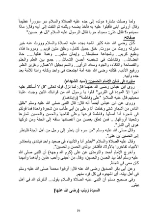 56
ً‫ا‬‫عظيم‬ ً‫ا‬‫سرور‬ ‫سر‬ ‫والسالم‬ ‫الصالة‬ ‫عليه‬ ‫جده‬ ‫إلى‬ ‫مولده‬ ‫بشارة‬ ‫وصلت‬ ‫ولما‬
‫أرونى‬ ‫وقال‬‫ماذا‬ :‫وقال‬ ‫أبيه‬ ‫إلى‬ ‫التفت‬ ‫ثم‬ ‫ويلثمه‬ ‫يضمه‬ ‫فأخذ‬ ‫به‬ ‫عليه‬ ‫فأقبلوا‬ ‫ابنى‬
"‫حسين‬ ‫هو‬ ‫"بل‬ ‫السالم‬ ‫عليه‬ ‫الرسول‬ ‫فقال‬ ‫حربا‬ ‫سميناه‬ :‫على‬ ‫فقال‬ ‫سميتموه؟‬
:‫صفاته‬
‫خير‬ ‫عنه‬ ‫وورث‬ ‫والسالم‬ ‫الصالة‬ ‫عليه‬ ‫بجده‬ ‫الشبه‬ ‫كثير‬ ‫عنه‬ ‫هللا‬ ‫رضى‬ ‫كان‬
‫متين‬ ‫وخلق‬ ،‫كامل‬ ‫جميل‬ ‫خلق‬ .‫مورث‬ ‫من‬ ‫وريث‬ ‫مايرثه‬،‫فذة‬ ‫ومروءة‬ ...‫قويم‬
‫حاذ‬ .....‫عالية‬ ‫وهمة‬ ....‫سليم‬ ‫وإيمان‬ ...‫مستبسلة‬ ‫وشجاعة‬ ...‫كريم‬ ‫وطبع‬
‫والحلم‬ ‫العلم‬ ‫بين‬ ‫جمع‬ ....‫الشمائل‬ ‫أحسن‬ ‫شخصه‬ ‫فى‬ ‫وتكاملت‬ ...‫الفضائل‬
.‫العلم‬ ‫وغزير‬ .‫االعمال‬ ‫بجليل‬ ‫واتسم‬ ...‫الرأى‬ ‫وسداد‬ ‫والجود‬ ،‫والذكاء‬ ‫والفصاحة‬
‫عن‬ ‫هللا‬ ‫رضى‬ ‫فكأنه‬ .‫األدب‬ ‫ورفيع‬‫بعد‬ ‫لألمة‬ ‫رائدا‬ ‫وكأنه‬ ‫واحد‬ ‫فى‬ ‫اجتمعت‬ ‫أمة‬ ‫ه‬
.‫وأبيه‬ ‫جده‬
:‫الحسين‬ ‫اإلمام‬ ‫شأن‬ ‫فى‬ ‫ماورد‬)‫الشهداء‬ ‫(سيد‬
‫عليه‬ ‫أسألكم‬ ‫ال‬ ‫"قل‬ ‫تعالى‬ ‫قوله‬ ‫نزل‬ ‫لما‬ :‫قال‬ ‫عنهما‬ ‫هللا‬ ‫رضى‬ ‫عباس‬ ‫ابن‬ ‫روى‬
‫علينا‬ ‫وجبت‬ ‫الذين‬ ‫قرابتك‬ ‫من‬ ‫هللا‬ ‫رسول‬ ‫يا‬ ‫قالوا‬ "‫القربى‬ ‫فى‬ ‫المودة‬ ‫إال‬ ً‫ا‬‫أجر‬
‫عليه‬ ‫قال‬ ‫محبتهم‬.)‫(وإبناهما‬ "‫وفاطمة‬ ‫"على‬ :‫السالم‬
‫"خلق‬ ‫وسلم‬ ‫عليه‬ ‫هللا‬ ‫صلى‬ ‫النبى‬ ‫قال‬ :‫قال‬ ‫أنه‬ ً‫ا‬‫أيض‬ ‫عباس‬ ‫ابن‬ ‫عن‬ ‫وروى‬
‫قولكم‬ ‫فما‬ ‫واحدة‬ ‫شجرة‬ ‫من‬ ‫طالب‬ ‫أبى‬ ‫بن‬ ‫وعلى‬ ‫أنا‬ ‫وخلقت‬ ‫شتى‬ ‫أشجار‬ ‫من‬ ‫الناس‬
‫ثمارها‬ ‫والحسين‬ ‫والحسن‬ ‫لقاحها‬ ‫وعلى‬ ‫فرعها‬ ‫وفاطمة‬ ‫أصلها‬ ‫أنا‬ ‫شجرة‬ ‫فى‬
‫فم‬ ....‫أرواقها‬ ‫وشعبنا‬‫تركها‬ ‫ومن‬ ‫الجنة‬ ‫إلى‬ ‫ساقه‬ ‫أغصانها‬ ‫من‬ ‫بغصن‬ ‫تعلق‬ ‫ن‬
."‫النار‬ ‫إلى‬ ‫هوى‬
‫فلينظر‬ ‫الجنة‬ ‫أهل‬ ‫من‬ ‫رجل‬ ‫إلى‬ ‫ينظر‬ ‫أن‬ ‫سره‬ ‫"من‬ ‫وسلم‬ ‫عليه‬ ‫هللا‬ ‫صلى‬ ‫وقال‬
."‫على‬ ‫بن‬ ‫الحسين‬ ‫إلى‬
‫يامعاشر‬ ‫فينادى‬ ‫واحد‬ ‫صعيد‬ ‫فى‬ ‫واألنبياء‬ ‫أنا‬ ‫"أحشر‬ ‫والسالم‬ ‫الصالة‬ ‫عليه‬ ‫وقال‬
‫باألوالد‬ ‫تفاخروا‬ ‫األنبياء‬."‫والحسين‬ ‫الحسن‬ ‫بولدى‬ ‫فأفتخر‬
‫هللا‬ ‫صلى‬ ‫النبى‬ ‫أن‬ )‫وجهه‬ ‫هللا‬ ‫(كرم‬ ‫على‬ ‫عن‬ ‫والترمذى‬ ‫أحمد‬ ‫اإلمام‬ ‫وأخرج‬
‫وأمهما‬ ‫وأباهما‬ ‫هذين‬ ‫وأحب‬ ‫أحبنى‬ ‫من‬ ‫وقال‬ ،‫والحسين‬ ‫الحسن‬ ‫بيد‬ ‫أخذ‬ ‫وسلم‬ ‫عليه‬
.‫الجنة‬ ‫فى‬ ‫معى‬ ‫كان‬
‫وسلم‬ ‫عليه‬ ‫هللا‬ ‫صلى‬ ً‫ا‬‫محمد‬ ‫أرقبوا‬ :‫قال‬ ‫عنه‬ ‫هللا‬ ‫رضى‬ ‫الصديق‬ ‫بكر‬ ‫أبى‬ ‫وعن‬
.‫منهم‬ ‫فرد‬ ‫كل‬ ‫فى‬ ‫اشهدوه‬ ‫أى‬ ،‫بيته‬ ‫أهل‬ ‫فى‬
‫أهل‬ ‫فى‬ ‫هللا‬ ‫أذكركم‬ ...‫يقول‬ ‫والسالم‬ ‫الصالة‬ ‫عليه‬ ‫النبى‬ ‫أن‬ ‫مسلم‬ ‫صحيح‬ ‫وفى‬
.‫بيتى‬
)‫عنها‬ ‫هللا‬ ‫(رضى‬ ‫زينب‬ ‫السيدة‬
 