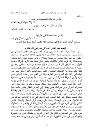 59
‫مقاما‬ ‫له‬ ‫اإلله‬ ‫رفع‬ ‫الذى‬ ‫الرفاعى‬ ‫بن‬ ‫يا‬ ‫أحمد‬ ‫يا‬
‫أرغب‬
.‫مدى‬ ‫من‬ ‫الصحيحة‬ ‫طريقتك‬ ‫فى‬ ‫ما‬
‫تعذب‬ ‫الشريعة‬ ‫عنها‬ ‫وال‬ ‫كال‬
‫ياغوت‬ ‫االرشاد‬ ‫كوكب‬ ‫يا‬‫الورى‬
‫المعالى‬ ‫ذنب‬ ‫له‬ ‫من‬ ‫يا‬
‫تخطب‬
‫خلوانها‬ ‫فى‬ ‫تخشاة‬ ‫غدت‬ ‫من‬ ‫يا‬
‫وترهب‬ ‫تذل‬ ‫وله‬ ‫الثرى‬ ‫أسد‬
‫الكتاب‬ ‫هذا‬ ‫صاحب‬ ‫للرفاعى‬ ‫الشعر‬ ‫أبيات‬ ‫ووضع‬.‫الكريم‬ ‫عبد‬ ‫حامد‬ ‫أحمد‬
‫الجيالنى‬ ‫القادر‬ ‫عبد‬ ‫اإلمام‬–‫عنه‬ ‫هللا‬ ‫رضى‬-
‫بن‬ ‫الجيالنى‬ ‫القادر‬ ‫عبد‬ ‫سيدى‬ ‫صالح‬ ‫أبو‬ ‫المربى‬ ‫االستاذ‬ ‫وموالنا‬ ‫سيدنا‬ ‫هو‬
‫ولد‬ ‫سره‬ ‫قد‬ ‫الحسنى‬ ‫الزاهد‬ ‫يحيى‬ ‫السيد‬ ‫بن‬ ‫عبدهللا‬ ‫السيد‬ ‫بن‬ ‫موسى‬ ‫يحيى‬ ‫السيد‬
‫وستين‬ ‫واحد‬ ‫سنة‬ ‫ببغداد‬ ‫وتوفى‬ ‫بجيالن‬ ‫وربعمائة‬ ‫سبعين‬ ‫سنة‬ ‫عنه‬ ‫هللا‬ ‫رضى‬
‫جملة‬ ‫نذكر‬ ‫ونحن‬ ‫بالتأليف‬ ‫الناس‬ ‫أفرده‬ ‫وقد‬ ‫وخمسمائة‬‫باعتابه‬ ‫تبركا‬ ‫ذكروه‬ ‫مما‬
‫رمضان‬ ‫فى‬ ‫الرضاعة‬ ‫من‬ ‫يمتنع‬ ‫طفوليته‬ ‫فى‬ ‫سره‬ ‫قدس‬ ‫كان‬ ‫التوفيق‬ ‫وباهلل‬ ‫فنقول‬
‫الدارين‬ ‫فى‬ ‫النافع‬ ‫العلم‬ ‫طلب‬ ‫فى‬ ‫سار‬ ‫ترعرع‬ ‫فلما‬ ‫اثنان‬ ‫الديان‬ ‫الملك‬ ‫من‬ ‫به‬ ‫عناية‬
‫من‬ ‫صار‬ ‫حتى‬ ‫والفنون‬ ‫العلوم‬ ‫منهم‬ ‫واقتبس‬ ‫الكالمين‬ ‫الفضالء‬ ‫من‬ ‫جملة‬ ‫على‬ ‫فتفقه‬
‫وأ‬ ‫الواصلين‬‫قدس‬ ‫الدباس‬ ‫حماد‬ ‫سيدى‬ ‫الخير‬ ‫أبى‬ ‫باهلل‬ ‫العارف‬ ‫عن‬ ‫الطريقة‬ ‫علم‬ ‫خذ‬
‫الحتعليه‬ ‫حتى‬ ‫الزكيه‬ ‫بأدابه‬ ‫وتأدب‬ ‫سعد‬ ‫أبى‬ ‫من‬ ‫المباركة‬ ‫الخرقة‬ ‫ولبس‬ ‫سره‬
‫بهمته‬ ‫الكمال‬ ‫معارج‬ ‫فى‬ ‫عارجا‬ ‫الربانية‬ ‫بالعناية‬ ‫ملحوظا‬ ‫يزل‬ ‫ولم‬ ‫السنية‬ ‫أنواره‬
‫وعشري‬ ‫خمسا‬ ‫مكث‬ ‫حتى‬ ‫واالجتهاد‬ ‫بالجد‬ ‫نفسه‬ ‫أخذ‬ ‫االبية‬‫فى‬ ً‫ا‬‫سائر‬ ‫سنة‬ ‫ن‬
‫جية‬ ‫لباسه‬ ‫وكان‬ ‫الغفار‬ ‫العزيز‬ ‫إلى‬ ‫وصل‬ ‫حتى‬ ‫خراباته‬ ‫وفى‬ ‫العراق‬ ‫صحراء‬
‫وقمامة‬ ‫ثمراالشجار‬ ‫ويقتات‬ ‫الشوك‬ ‫فى‬ ‫حافيا‬ ‫ويمشى‬ ‫خريقه‬ ‫راسه‬ ‫وعلى‬ ‫صوف‬
‫ولم‬ ‫الماء‬ ‫يشرب‬ ‫لم‬ ‫أيام‬ ‫وفى‬ ‫األنهار‬ ‫شاطئ‬ ‫من‬ ‫الخس‬ ‫ورق‬ ‫من‬ ‫ترمى‬ ‫التى‬ ‫البقل‬
‫الطوا‬ ‫السنين‬ ‫ذلك‬ ‫على‬ ‫ومكث‬ ‫الطعام‬ ‫يأكل‬‫من‬ ‫وطرقته‬ ‫األبواب‬ ‫له‬ ‫هللا‬ ‫فتح‬ ‫حتى‬ ‫ل‬
‫فظهر‬ ‫والجالل‬ ‫الجمال‬ ‫أنوار‬ ‫وجهه‬ ‫على‬ ‫وبدت‬ ‫الوصال‬ ‫أوان‬ ‫وأن‬ ‫االحوال‬ ‫هللا‬
‫ملوك‬ ‫له‬ ‫ودانت‬ ‫وقته‬ ‫فى‬ ‫الرياسة‬ ‫إليه‬ ‫وإنتهت‬ ‫الحين‬ ‫ذلك‬ ‫من‬ ‫أمره‬ ‫وإشتهر‬ ‫للناس‬
‫الصلحاء‬ ‫وأرشد‬ ‫العلماء‬ ‫وناظر‬ ‫والسماء‬ ‫األرض‬ ‫أهل‬ ‫وعرفته‬ ‫باسرها‬ ‫األرض‬
‫ه‬ ‫من‬ ‫وإضطربت‬‫هللا‬ ‫قدس‬ ‫وكان‬ ‫واالنجاب‬ ‫االقطاب‬ ‫بساحته‬ ‫ونزلت‬ ‫االلباب‬ ‫يبته‬
‫شهيرة‬ ‫سره‬ ‫قدس‬ ‫وفضائله‬ ‫الفريقين‬ ‫أسرار‬ ‫على‬ ‫ويتكلم‬ ‫المذهبين‬ ‫على‬ ‫يفتى‬ ‫سره‬
‫ببغداد‬ ‫عنه‬ ‫هللا‬ ‫رضى‬ ‫توفى‬ ‫المسلمين‬ ‫به‬ ‫هللا‬ ‫نفع‬ ‫الظهيرة‬ ‫شمس‬ ‫فى‬ ‫نور‬ ‫وأحواله‬
 