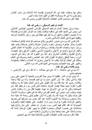 60
‫م‬ ‫االسالم‬ ‫أمة‬ ‫تقصده‬ ‫الرضوان‬ ‫هللا‬ ‫من‬ ‫عليه‬ ‫ومقامه‬ ‫بها‬ ‫ودفن‬‫البلدان‬ ‫سائر‬ ‫ن‬
.‫أمين‬ ‫بمدده‬ ‫أمدنا‬ ‫اللهم‬ ‫الغفران‬ ‫ويسألونه‬ ‫هللا‬ ‫إلى‬ ‫به‬ ‫ويتوسلون‬
.‫عنه‬ ‫هللا‬ ‫رضى‬ ‫الكبرى‬ ‫الشاذلية‬ ‫الطبقات‬ ‫كتاب‬ ‫صاحب‬ ‫ذكره‬ ‫هكذا‬
‫الدسوقى‬ ‫ابراهيم‬ ‫اإلمام‬–‫عنه‬ ‫هللا‬ ‫رضى‬
‫الشاذلى‬ ‫الهاشمى‬ ‫الحمينى‬ ‫القرشى‬ ‫الدسوقى‬ ‫ابراهيم‬ ‫اإلمام‬ ‫نعمتنا‬ ‫وولى‬ ‫سيدنا‬
‫أ‬ ‫سيدى‬ ‫ابن‬‫فضائله‬ ‫من‬ ‫ذكرت‬ ‫التواتر‬ ‫حد‬ ‫بلغت‬ ‫مؤلفات‬ ‫مناقبه‬ ‫فى‬ ‫ألفت‬ ‫المجد‬ ‫بى‬
‫أمواجه‬ ‫تالطمت‬ ‫زاخر‬ ‫بحر‬ ‫فى‬ ‫نقطة‬ ‫فهو‬ ‫ذكر‬ ‫ما‬ ‫أن‬ ‫والحق‬ ‫العقول‬ ‫تحصره‬ ‫ال‬ ‫ما‬
.‫بأسره‬ ‫االسالمى‬ ‫العالم‬ ‫فى‬ ‫شهرته‬ ‫وتكفينا‬
‫ومقامات‬ ‫ظاهرة‬ ‫كرامات‬ ‫صاحب‬ ‫وكان‬ ‫المقربين‬ ‫صدور‬ ‫من‬ ‫سره‬ ‫هللا‬ ‫قدس‬ ‫كان‬
‫و‬ ‫ظاهرة‬ ‫ومآثر‬ ‫فاخرة‬‫عليه‬ ‫وهمم‬ ‫صادقة‬ ‫وانفاس‬ ‫خارقة‬ ‫وأحوال‬ ‫باهرة‬ ‫بصائر‬
‫العالى‬ ‫المقام‬ ‫له‬ ‫ملكوتيه‬ ‫وأسرار‬ ‫روحانيه‬ ‫ونفحات‬ ‫اقدسية‬ ‫ونفحات‬ ‫سنيه‬ ‫ورتب‬
‫البيضاء‬ ‫واليد‬ ‫االرفع‬ ‫والطود‬ ‫األسنى‬ ‫والمنهاج‬ ‫األعلى‬ ‫والمعراج‬ ‫الراسخ‬ ‫والقدم‬
‫ال‬ ‫إلى‬ ‫وجل‬ ‫عز‬ ‫هللا‬ ‫اظهره‬ ‫من‬ ‫أحد‬ ‫وهو‬ ‫الخارق‬ ‫والكشف‬ ‫الطويل‬ ‫والباع‬‫وجود‬
‫العالم‬ ‫فى‬ ‫وصرفه‬ ‫والعام‬ ‫الخاص‬ ‫عند‬ ‫التام‬ ‫القبول‬ ‫له‬ ‫وأوقع‬ ‫للخلق‬ ‫رحمة‬ ‫أبرزه‬
‫بالمغيبات‬ ‫وانطقه‬ ‫العادات‬ ‫له‬ ‫وخرق‬ ‫األعيان‬ ‫له‬ ‫وقلب‬ ‫الوالية‬ ‫أحكام‬ ‫فى‬ ‫ومكثه‬
.‫العالى‬ ‫سره‬ ‫هللا‬ ‫قدس‬ ‫المهد‬ ‫فى‬ ‫وصومه‬ ‫العجائب‬ ‫يديه‬ ‫على‬ ‫واظهر‬
.‫عنه‬ ‫هللا‬ ‫رضى‬ ‫كالمه‬ ‫ومن‬
‫مناجاته‬ ‫فى‬ ‫موسى‬ ‫أنا‬–‫أن‬‫حمالته‬ ‫فى‬ ‫على‬ ‫ا‬–‫األراضى‬ ‫فى‬ ‫ولى‬ ‫كل‬ ‫أنا‬–
.‫بيدى‬ ‫جميعهم‬
‫ربى‬ ‫على‬ ‫تجلى‬ ‫أنا‬ ‫فتحتها‬ ‫الفردوس‬ ‫جنة‬ ‫بيدى‬ ‫أنا‬ ‫غلقتها‬ ‫النار‬ ‫أبواب‬ ‫بيدى‬ ‫أنا‬
‫واحدة‬ ‫ليلة‬ ‫بن‬ ‫وأنا‬ ‫فصمت‬ ‫إبراهيم‬ ‫يا‬ ‫صم‬ ‫الشهر‬ ‫أول‬ ‫غدا‬ ‫وقال‬ ‫والدتى‬ ‫ليلة‬
‫نفعنا‬ ‫الحال‬ ‫لسان‬ ‫على‬ ‫القبيل‬ ‫هذا‬ ‫من‬ ‫كله‬ ‫عنه‬ ‫هللا‬ ‫رضى‬ ‫وكالمه‬‫ومناقبه‬ ‫به‬ ‫هللا‬
‫عن‬ ‫قط‬ ‫يغفل‬ ‫لم‬ ‫سره‬ ‫قدس‬ ‫كان‬ ‫بأعتابه‬ ‫التبرك‬ ‫بقصد‬ ‫جملة‬ ‫منها‬ ‫ذكرنا‬ ‫كثيرة‬
‫الناس‬ ‫وكانت‬ ‫رأه‬ ‫من‬ ‫لكل‬ ‫عظيمة‬ ‫هيبة‬ ‫له‬ ‫األسواق‬ ‫فى‬ ‫مر‬ ‫إذا‬ ‫وكان‬ ‫المجاهدة‬
‫األولياء‬ ‫وبشرته‬ ‫ظهره‬ ‫فى‬ ‫لما‬ ‫وذلك‬ ‫القرشى‬ ‫المجد‬ ‫أبى‬ ‫سيدى‬ ‫أبوه‬ ‫وتهاب‬ ‫تهابه‬
‫ولد‬ ‫لك‬ ‫سيولد‬ ‫له‬ ‫وقيل‬ ‫مولده‬ ‫قبل‬‫سنة‬ ‫عليه‬ ‫هللا‬ ‫رحمة‬ ‫توفى‬ ‫عظيم‬ ‫شأن‬ ‫له‬ ‫يكون‬
‫مغربها‬ ‫إلى‬ ‫مشرقها‬ ‫من‬ ‫مصر‬ ‫أهل‬ ‫عند‬ ‫التامه‬ ‫الشهرة‬ ‫وله‬ ‫وستمائة‬ ‫وسبعون‬ ‫ستة‬
‫بالجوهرة‬ ‫فعليه‬ ‫حقيقته‬ ‫على‬ ‫الوقوف‬ ‫أراد‬ ‫ومن‬ ‫بزائريه‬ ‫كثيرة‬ ‫كرامات‬ ‫وتظهر‬
‫فيها‬ ‫وأباح‬ ‫بال‬ ‫على‬ ‫تخطر‬ ‫لم‬ ‫بأسرار‬ ‫سره‬ ‫قدس‬ ‫فيها‬ ‫تكلم‬ ‫فقد‬ ‫له‬ ‫المصونة‬
‫مشاهداته‬‫هللا‬ ‫أمدنا‬ ‫الرجال‬ ‫عقول‬ ‫يبهر‬ ‫ما‬ ‫الكمال‬ ‫وحضرة‬ ‫الجالل‬ ‫حضرة‬ ‫فى‬
.‫آمين‬ ‫بأعتابه‬ ‫والنزول‬ ‫بانواره‬ ‫ومتعنا‬ ‫حبه‬ ‫على‬ ‫وأماتنا‬ ‫بمدده‬
.‫أجمعين‬ ‫بهم‬ ‫هللا‬ ‫نفعنا‬ ‫للشاذلية‬ ‫الكبرى‬ ‫الطبقات‬ ‫كتاب‬ ‫صاحب‬ ‫ذكره‬ ‫هكذا‬
 
