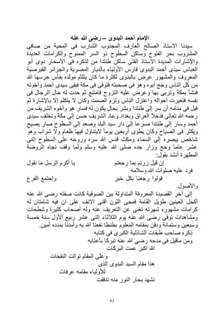 61
‫البدوى‬ ‫أحمد‬ ‫اإلمام‬–‫عنه‬ ‫هللا‬ ‫رضى‬
‫صافى‬ ‫من‬ ‫المحبة‬ ‫فى‬ ‫الشارب‬ ‫المجذوب‬ ‫العارف‬ ‫الصالح‬ ‫االستاذ‬ ‫سيدنا‬
‫العديدة‬ ‫والكرامات‬ ‫الممنوح‬ ‫السر‬ ‫ذو‬ ‫السطوح‬ ‫وساكن‬ ‫الفتوح‬ ‫بحر‬ ‫المشروب‬
‫أبو‬ ‫دوى‬ ‫األسحار‬ ‫فى‬ ‫لذكره‬ ‫من‬ ‫طنتدا‬ ‫ساكن‬ ‫الفتى‬ ‫االستاذ‬ ‫المديدة‬ ‫واإلشارات‬
‫والج‬ ‫المصرية‬ ‫بالديار‬ ‫األولياء‬ ‫فارس‬ ‫البدوى‬ ‫أحمد‬ ‫سيدى‬ ‫العباس‬‫القبرصية‬ ‫زائر‬
‫هللا‬ ‫حرسها‬ ‫بفأس‬ ‫مولده‬ ‫يتلثم‬ ‫كان‬ ‫ما‬ ‫لكثرة‬ ‫بالبدوى‬ ‫عرض‬ ‫والمشهور‬ ‫المعروف‬
‫وأخوته‬ ‫أحمد‬ ‫سيدى‬ ‫فبقى‬ ‫مكة‬ ‫فى‬ ‫فتوفى‬ ‫صحبته‬ ‫فى‬ ‫وهو‬ ‫أبوه‬ ‫وحج‬ ‫الناس‬ ‫كل‬ ‫من‬
‫فى‬ ‫الرجال‬ ‫حال‬ ‫له‬ ‫حدت‬ ‫ثم‬ ‫فامتنع‬ ‫التزوج‬ ‫عليه‬ ‫وعرض‬ ‫بها‬ ‫وتربى‬ ‫بمكة‬ ‫فنشأ‬
‫ولز‬ ‫الناس‬ ‫واعتزل‬ ‫أحواله‬ ‫فتغيرت‬ ‫نفسه‬‫ثم‬ ‫باإلشارة‬ ‫إال‬ ‫يتكلم‬ ‫ال‬ ‫وكان‬ ‫الصمت‬ ‫م‬
‫من‬ ‫الشريف‬ ‫وأخوه‬ ‫هو‬ ‫فسار‬ ‫له‬ ‫يكون‬ ‫بحال‬ ‫وبشر‬ ‫طنتدا‬ ‫إلى‬ ‫سر‬ ‫أن‬ ‫منامه‬ ‫فى‬ ‫قيل‬
‫سيدى‬ ‫وتخلف‬ ‫مكة‬ ‫إلى‬ ‫حسن‬ ‫الشريف‬ ‫وعاد‬ ‫وبغداد‬ ‫العراق‬ ‫فدخال‬ ‫تعالى‬ ‫هللا‬ ‫رحمه‬
‫يصيح‬ ‫صار‬ ‫السطوح‬ ‫إلى‬ ‫وصعد‬ ‫البلد‬ ‫سيد‬ ‫دار‬ ‫إلى‬ ‫مسرعا‬ ‫طنتدا‬ ‫إلى‬ ‫وسار‬ ‫أحمد‬
‫ف‬ ‫ويكثر‬‫وهو‬ ‫شراب‬ ‫وال‬ ‫طعام‬ ‫فيها‬ ‫اليتناول‬ ً‫ا‬‫يوم‬ ‫أربعين‬ ‫يطوى‬ ‫وكان‬ ‫الصياح‬ ‫ى‬
‫إثنى‬ ‫السطوح‬ ‫على‬ ‫وروحه‬ ‫سره‬ ‫هللا‬ ‫قدس‬ ‫ومكث‬ ‫السماء‬ ‫إلى‬ ‫يبصره‬ ‫شاخص‬
‫الروضة‬ ‫تجاه‬ ‫وقف‬ ‫ولما‬ ‫وسلم‬ ‫عليه‬ ‫هللا‬ ‫صلى‬ ‫جده‬ ‫وزار‬ ‫وحج‬ ‫عاما‬ ‫عشر‬
:‫يقول‬ ‫أنشد‬ ‫المطهرة‬
‫رجعتم‬ ‫بما‬ ‫زرتم‬ ‫قيل‬ ‫إن‬‫نقول‬ ‫ما‬ ‫الرسل‬ ‫أكرم‬ ‫يا‬
‫وسالمه‬ ‫هللا‬ ‫صلوات‬ ‫عليه‬ ‫فرد‬
‫الفرع‬ ‫وإجتمع‬ ‫خير‬ ‫بكل‬ ‫رجعنا‬ ‫قولوا‬
‫واألصول‬
‫عنه‬ ‫هللا‬ ‫رضى‬ ‫صفته‬ ‫كانت‬ ‫الصوفية‬ ‫بين‬ ‫المتداولة‬ ‫المعروفة‬ ‫القصيدة‬ ‫آخر‬ ‫إلى‬
‫على‬ ‫االنف‬ ‫أقنى‬ ‫اللون‬ ‫قمحى‬ ‫القامة‬ ‫طويل‬ ‫العينين‬ ‫أكحل‬‫له‬ ‫شامتان‬ ‫فيه‬ ‫ان‬
‫وشطحات‬ ‫كثيرة‬ ‫أصحاب‬ ‫وله‬ ‫عنه‬ ‫التعريف‬ ‫عن‬ ‫تغنى‬ ‫شهرته‬ ‫مشهوره‬ ‫كرامات‬
‫خمسة‬ ‫سنة‬ ‫األول‬ ‫ربيع‬ ‫عشر‬ ‫إثنى‬ ‫الثالثاء‬ ‫يوم‬ ‫عنه‬ ‫هللا‬ ‫رضى‬ ‫توفى‬ ‫ومشاهدات‬
.‫آمين‬ ‫بمدده‬ ‫وأمدنا‬ ‫به‬ ‫هللا‬ ‫نفعنا‬ ‫بطنطا‬ ‫المعلوم‬ ‫بمقامه‬ ‫ودفن‬ ‫وستمائة‬ ‫وسبعين‬
‫الكبرى‬ ‫الشاذلية‬ ‫طبقات‬ ‫صاحب‬ ‫ذكره‬‫كتابه‬ ‫فى‬
‫بأعتابه‬ ‫تبركا‬ ‫عنه‬ ‫هللا‬ ‫رضى‬ ‫مدحه‬ ‫فى‬ ‫ماقيل‬ ‫ومن‬
‫البركات‬ ‫عمت‬ ‫اكبر‬ ‫هللا‬
‫النفحات‬ ‫توالت‬ ‫المقام‬ ‫وعلى‬
‫الذى‬ ‫البدوى‬ ‫السيد‬ ‫مقام‬ ‫هذا‬
‫عرفات‬ ‫مقامه‬ ‫لألولياء‬
‫تدفقت‬ ‫منه‬ ‫النور‬ ‫بحار‬ ‫نشهد‬
 