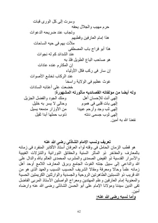 62
‫قبات‬ ‫الورى‬ ‫كل‬ ‫إلى‬ ‫وسرت‬
‫يحفه‬ ‫والجالل‬ ‫مهيب‬ ‫حرم‬
‫الدعوات‬ ‫ضريحه‬ ‫عند‬ ‫وتجاب‬
‫وقطبهم‬ ‫العارفين‬ ‫إمام‬ ‫هذا‬
‫الساحات‬ ‫حيه‬ ‫فى‬ ‫بهم‬ ‫مألت‬
‫المصطفى‬ ‫باب‬ ‫فراج‬ ‫أبو‬ ‫هذا‬
‫نجوات‬ ‫له‬ ‫كم‬ ‫الشدائد‬ ‫عند‬
‫به‬ ‫فلذ‬ ‫الطويل‬ ‫الباع‬ ‫صاحب‬ ‫هو‬
‫عادات‬ ‫عنده‬ ‫المكارم‬ ‫إن‬
‫األولياء‬ ‫فكل‬ ‫ركب‬ ‫فى‬ ‫سار‬ ‫إن‬
‫األصوات‬ ‫تخشع‬ ‫الركاب‬ ‫عند‬
‫ال‬ ‫فى‬ ‫عظيم‬ ‫غوث‬‫راسخا‬ ‫والية‬
‫السادات‬ ‫أعتابه‬ ‫على‬ ‫خضعت‬
:‫المشهورة‬ ‫مأثورته‬ ‫القصائديه‬ ‫مؤلفاته‬ ‫من‬ ‫أيضا‬ ‫وله‬
‫الجزيل‬ ‫والفضل‬ ‫الجود‬ ‫ومنك‬ ‫أهل‬ ‫لإلحسان‬ ‫أنت‬ ‫إلهى‬
‫خليل‬ ‫به‬ ‫يسر‬ ‫ال‬ ‫وحالى‬ ‫هموم‬ ‫فى‬ ‫قلبى‬ ‫بات‬ ‫إلهى‬
‫يسيل‬ ‫مدمعه‬ ‫األوزار‬ ‫من‬ ‫عبيدا‬ ‫وأرحم‬ ‫وجد‬ ‫ثب‬ ‫إلهى‬
‫ثقيل‬ ‫أبدا‬ ‫حملها‬ ‫ذنوب‬ ‫دنته‬ ‫جسمى‬ ‫ثوب‬ ‫إلهى‬
.‫آمين‬ ‫به‬ ‫هللا‬ ‫نفعنا‬
‫ع‬ ‫هللا‬ ‫رضى‬ ‫الشاذلى‬ ‫اإلمام‬ ‫ونسب‬ ‫تعريف‬‫نه‬
‫زمانه‬ ‫فى‬ ‫المنفرد‬ ‫األكابر‬ ‫أستاذ‬ ‫العرفان‬ ‫لواء‬ ‫وقته‬ ‫فى‬ ‫الحامل‬ ‫الزمان‬ ‫قطب‬ ‫هو‬
‫الغيبية‬ ‫والتنزالت‬ ‫النورانية‬ ‫والحقائق‬ ‫السنية‬ ‫المآثر‬ ‫ذو‬ ‫والمفاخر‬ ‫بالمعارف‬
‫على‬ ‫والدال‬ ‫باهلل‬ ‫العالم‬ ‫المحمدى‬ ‫والمشرب‬ ‫الصمدى‬ ‫الفيض‬ ‫ذو‬ ‫القدسية‬ ‫واألسرار‬
‫ال‬ ‫الغوث‬ ‫جنته‬ ‫سبيل‬ ‫إلى‬ ‫والداعى‬ ‫هللا‬‫أهل‬ ‫أوحد‬ ‫الالمع‬ ‫المعارف‬ ‫وبرق‬ ‫جامع‬
‫من‬ ‫هو‬ ‫الذى‬ ‫والعهد‬ ‫النسيب‬ ‫الحسيب‬ ‫الشريف‬ ‫ومقاال‬ ‫ومعرفة‬ ‫وحاال‬ ً‫ا‬‫علم‬ ‫زمانه‬
‫الحسية‬ ‫الكريمتين‬ ‫والوارثتين‬ ‫والجسدية‬ ‫الروحية‬ ‫الطاهرتين‬ ‫النسبتين‬ ‫ذو‬ ‫قريب‬ ‫هللا‬
‫الفاض‬ ‫المربى‬ ‫األستاذ‬ ‫الواصلين‬ ‫ومعراج‬ ‫المهتدين‬ ‫وعلم‬ ‫العارفين‬ ‫إمام‬ ‫والمعنوية‬‫ل‬
‫وارضاه‬ ‫عنه‬ ‫هللا‬ ‫رضى‬ ‫الشاذلى‬ ‫الحسن‬ ‫أبو‬ ‫على‬ ‫اإلمام‬ ‫وموالنا‬ ‫سيدنا‬ ‫الدين‬ ‫تقى‬
.‫آمين‬
:‫عنه‬ ‫هللا‬ ‫رضى‬ ‫نسبه‬ ‫وأما‬
 