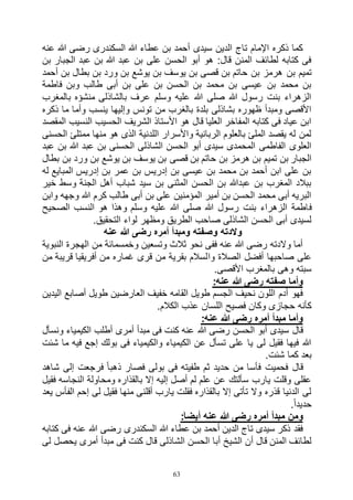 63
‫عنه‬ ‫هللا‬ ‫رضى‬ ‫السكندرى‬ ‫هللا‬ ‫عطاء‬ ‫بن‬ ‫أحمد‬ ‫سيدى‬ ‫الدين‬ ‫تاج‬ ‫اإلمام‬ ‫ذكره‬ ‫كما‬
‫بن‬ ‫الجبار‬ ‫عبد‬ ‫بن‬ ‫هللا‬ ‫عبد‬ ‫بن‬ ‫على‬ ‫الحسن‬ ‫أبو‬ ‫هو‬ :‫قال‬ ‫المنن‬ ‫لطائف‬ ‫كتابه‬ ‫فى‬
‫بن‬ ‫تميم‬‫أحمد‬ ‫بن‬ ‫بطال‬ ‫بن‬ ‫ورد‬ ‫بن‬ ‫يوشع‬ ‫بن‬ ‫يوسف‬ ‫بن‬ ‫قصى‬ ‫بن‬ ‫حاتم‬ ‫بن‬ ‫هرمز‬
‫فاطمة‬ ‫وبن‬ ‫طالب‬ ‫أبى‬ ‫بن‬ ‫على‬ ‫بن‬ ‫الحسن‬ ‫بن‬ ‫محمد‬ ‫بن‬ ‫عيسى‬ ‫بن‬ ‫محمد‬ ‫بن‬
‫بالمغرب‬ ‫منشؤه‬ ‫بالشاذلى‬ ‫عرف‬ ‫وسلم‬ ‫عليه‬ ‫هللا‬ ‫صلى‬ ‫هللا‬ ‫رسول‬ ‫بنت‬ ‫الزهراء‬
‫ذ‬ ‫ما‬ ‫وأما‬ ‫ينسب‬ ‫وإليها‬ ‫تونس‬ ‫من‬ ‫بالغرب‬ ‫بلدة‬ ‫بشاذلى‬ ‫ظهوره‬ ‫ومبدأ‬ ‫األقصى‬‫كره‬
‫المقصد‬ ‫النسيب‬ ‫الحسيب‬ ‫الشريف‬ ‫األستاذ‬ ‫هو‬ ‫قال‬ ‫العليا‬ ‫المفاخر‬ ‫كتابه‬ ‫فى‬ ‫عياد‬ ‫ابن‬
‫الحسنى‬ ‫ممتلئ‬ ‫منها‬ ‫هو‬ ‫الذى‬ ‫اللدنية‬ ‫واألسرار‬ ‫الربانية‬ ‫بالعلوم‬ ‫الملئ‬ ‫يقصد‬ ‫له‬ ‫لمن‬
‫عبد‬ ‫بن‬ ‫هللا‬ ‫عبد‬ ‫بن‬ ‫الحسنى‬ ‫الشاذلى‬ ‫الحسن‬ ‫أبو‬ ‫سيدى‬ ‫المحمدى‬ ‫الفاطمى‬ ‫العلوى‬
‫بن‬ ‫هرمز‬ ‫بن‬ ‫تميم‬ ‫بن‬ ‫الجبار‬‫بطال‬ ‫بن‬ ‫ورد‬ ‫بن‬ ‫يوشع‬ ‫بن‬ ‫يوسف‬ ‫بن‬ ‫قصى‬ ‫بن‬ ‫حاتم‬
‫له‬ ‫المبايع‬ ‫إدريس‬ ‫بن‬ ‫عمر‬ ‫بن‬ ‫إدريس‬ ‫بن‬ ‫عيسى‬ ‫بن‬ ‫محمد‬ ‫بن‬ ‫أحمد‬ ‫ابن‬ ‫على‬ ‫بن‬
‫خير‬ ‫وسط‬ ‫الجنة‬ ‫أهل‬ ‫شباب‬ ‫سيد‬ ‫بن‬ ‫المثنى‬ ‫الحسن‬ ‫بن‬ ‫عبدهللا‬ ‫بن‬ ‫المغرب‬ ‫ببالد‬
‫وابن‬ ‫وجهه‬ ‫هللا‬ ‫كرم‬ ‫طالب‬ ‫أبى‬ ‫بن‬ ‫على‬ ‫المؤمنين‬ ‫أمير‬ ‫بن‬ ‫الحسن‬ ‫محمد‬ ‫أبى‬ ‫البريه‬
‫ف‬‫الصحيح‬ ‫النسب‬ ‫هو‬ ‫وهذا‬ ‫وسلم‬ ‫عليه‬ ‫هللا‬ ‫صلى‬ ‫هللا‬ ‫رسول‬ ‫بنت‬ ‫الزهراء‬ ‫اطمة‬
.‫التحقيق‬ ‫لواء‬ ‫ومظهر‬ ‫الطريق‬ ‫صاحب‬ ‫الشاذلى‬ ‫الحسن‬ ‫أبى‬ ‫لسيدى‬
‫عنه‬ ‫هللا‬ ‫رضى‬ ‫أمره‬ ‫ومبدأ‬ ‫وصفته‬ ‫والدته‬
‫النبوية‬ ‫الهجرة‬ ‫من‬ ‫وخمسمائة‬ ‫وتسعين‬ ‫ثالث‬ ‫نحو‬ ‫ففى‬ ‫عنه‬ ‫هللا‬ ‫رضى‬ ‫والدته‬ ‫أما‬
‫وا‬ ‫الصالة‬ ‫أفضل‬ ‫صاحبها‬ ‫على‬‫من‬ ‫قريبة‬ ‫أفريقيا‬ ‫من‬ ‫غماره‬ ‫قرى‬ ‫من‬ ‫بقرية‬ ‫لسالم‬
.‫األقصى‬ ‫بالمغرب‬ ‫وهى‬ ‫سبته‬
:‫عنه‬ ‫هللا‬ ‫رضى‬ ‫صفته‬ ‫وأما‬
‫اليدين‬ ‫أصابع‬ ‫طويل‬ ‫العارضين‬ ‫خفيف‬ ‫القامه‬ ‫طويل‬ ‫الجسم‬ ‫نحيف‬ ‫اللون‬ ‫أدم‬ ‫فهو‬
.‫الكالم‬ ‫عذب‬ ‫اللسان‬ ‫فصيح‬ ‫وكان‬ ‫حجازى‬ ‫كأنه‬
:‫عنه‬ ‫هللا‬ ‫رضى‬ ‫أمره‬ ‫مبدأ‬ ‫وأما‬
‫هللا‬ ‫رضى‬ ‫الحسن‬ ‫أبو‬ ‫سيدى‬ ‫قال‬‫ونسأل‬ ‫الكيمياء‬ ‫أطلب‬ ‫أمرى‬ ‫مبدأ‬ ‫فى‬ ‫كنت‬ ‫عنه‬
‫شئت‬ ‫ما‬ ‫فيه‬ ‫إجع‬ ‫بولك‬ ‫فى‬ ‫والكيمياء‬ ‫الكيمياء‬ ‫عن‬ ‫تسأل‬ ‫على‬ ‫يا‬ ‫لى‬ ‫فقيل‬ ‫فيها‬ ‫هللا‬
.‫شئت‬ ‫كما‬ ‫بعد‬
‫شاهد‬ ‫إلى‬ ‫فرجعت‬ ً‫ا‬‫ذهب‬ ‫فصار‬ ‫بولى‬ ‫فى‬ ‫طفيته‬ ‫ثم‬ ‫حديد‬ ‫من‬ ‫فأسا‬ ‫فحميت‬ ‫قال‬
‫ومحا‬ ‫بالقذاره‬ ‫إال‬ ‫إليه‬ ‫أصل‬ ‫لم‬ ‫علم‬ ‫عن‬ ‫سألتك‬ ‫يارب‬ ‫وقلت‬ ‫عقلى‬‫فقيل‬ ‫النجاسه‬ ‫ولة‬
‫يعد‬ ‫الفأس‬ ‫إحم‬ ‫لى‬ ‫فقيل‬ ‫منها‬ ‫أقلنى‬ ‫يارب‬ ‫فقلت‬ ‫بالقذاره‬ ‫إال‬ ‫تأتى‬ ‫وال‬ ‫قذره‬ ‫الدنيا‬ ‫لى‬
.ً‫ا‬‫حديد‬
:َ‫ا‬‫أيض‬ ‫عنه‬ ‫هللا‬ ‫رضى‬ ‫أمره‬ ‫مبدأ‬ ‫ومن‬
‫كتابه‬ ‫فى‬ ‫عنه‬ ‫هللا‬ ‫رضى‬ ‫السكندرى‬ ‫هللا‬ ‫عطاء‬ ‫بن‬ ‫أحمد‬ ‫الدين‬ ‫تاج‬ ‫سيدى‬ ‫ذكر‬ ‫فقد‬
‫قا‬ ‫الشاذلى‬ ‫الحسن‬ ‫أبا‬ ‫الشيخ‬ ‫أن‬ ‫قال‬ ‫المنن‬ ‫لطائف‬‫لى‬ ‫يحصل‬ ‫أمرى‬ ‫مبدأ‬ ‫فى‬ ‫كنت‬ ‫ل‬
 