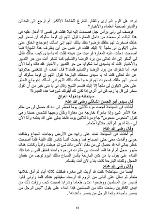 64
‫المدائن‬ ‫إلى‬ ‫أرجع‬ ‫أم‬ ‫األذكار‬ ‫للطاعة‬ ‫للتفرغ‬ ‫والقفار‬ ‫البرارى‬ ‫الزم‬ ‫هل‬ ‫تردد‬
‫واألخيار؟‬ ‫العلماء‬ ‫لصحبة‬ ‫والديار‬
‫فى‬ ‫عليه‬ ‫أدخل‬ ‫ال‬ ‫نفسى‬ ‫فى‬ ‫فقلت‬ ‫ليال‬ ‫إليه‬ ‫فصمدت‬ ‫جبل‬ ‫برأس‬ ‫ولى‬ ‫لى‬ ‫فوصف‬
‫سألوك‬ ً‫ا‬‫قوم‬ ‫إن‬ ‫اللهم‬ ‫قول‬ ‫المغارة‬ ‫داخل‬ ‫من‬ ‫سمعته‬ ‫ثم‬ ‫الوقت‬ ‫هذا‬‫لهم‬ ‫تسخر‬ ‫أن‬
‫على‬ ‫الخلق‬ ‫إعوجاج‬ ‫اسألك‬ ‫إنى‬ ‫اللهم‬ ‫بذلك‬ ‫منك‬ ‫فرضوا‬ ‫خلقك‬ ‫لهم‬ ‫فسخرت‬ ‫خلقك‬
‫فلما‬ ‫الشيخ؟‬ ‫هذا‬ ‫يغترف‬ ‫أين‬ ‫من‬ ‫نفس‬ ‫فى‬ ‫فقلت‬ ‫إليك‬ ‫إال‬ ‫ملجأ‬ ‫لى‬ ‫اليكون‬ ‫حتى‬
‫فقال‬ ‫حالك‬ ‫كيف‬ ‫ياسيدى‬ ‫له‬ ‫فقلت‬ ‫هيبته‬ ‫من‬ ‫فرعبت‬ ‫المغارة‬ ‫عليه‬ ‫دخلت‬ ‫أصبحت‬
‫وال‬ ‫الرضا‬ ‫يرد‬ ‫من‬ ‫تعالى‬ ‫هللا‬ ‫إلى‬ ‫أشكو‬ ‫لى‬‫التدبير‬ ‫حر‬ ‫من‬ ‫أنت‬ ‫تشكو‬ ‫كما‬ ‫تسليم‬
‫األن‬ ‫وأما‬ ‫ذقته‬ ‫فقد‬ ‫واألخيار‬ ‫التدبير‬ ‫حر‬ ‫من‬ ‫شكوايا‬ ‫أما‬ ‫ياسيدى‬ ‫له‬ ‫قلت‬ ‫واألختيار‬
‫حالوتها‬ ‫تشغلنى‬ ‫أن‬ ‫أخاف‬ ‫قال‬ ‫فلماذا؟‬ ‫والتسليم‬ ‫الرضا‬ ‫برد‬ ‫من‬ ‫شكواك‬ ‫أما‬ .‫فيه‬
‫أن‬ ‫سألوك‬ ‫قوما‬ ‫إن‬ ‫اللهم‬ ‫تقول‬ ‫البارحة‬ ‫سمعتك‬ ‫سيدى‬ ‫يا‬ ‫له‬ ‫قلت‬ ‫تعالى‬ ‫هللا‬ ‫عن‬
‫تسخ‬‫الخلق‬ ‫إعوجاج‬ ‫أسألك‬ ‫إنى‬ ‫اللهم‬ ‫بذلك‬ ‫منك‬ ‫فرضوا‬ ‫لهم‬ ‫فسخرت‬ ‫خلقك‬ ‫لهم‬ ‫ر‬
‫تقول‬ ‫أن‬ ‫من‬ ‫خير‬ ‫بنى‬ ‫يا‬ ‫لى‬ ‫وقال‬ ‫الشيخ‬ ‫فتبسم‬ ‫إليك‬ ‫إال‬ ‫ملجأ‬ ‫لى‬ ‫اليكون‬ ‫حتى‬ ‫على‬
‫العبارة؟‬ ‫هذه‬ ‫فما‬ ‫شئ‬ ‫أيفوتك‬ ‫لك‬ ‫كان‬ ‫إذا‬ ‫أترى‬ ‫لى‬ ‫كن‬ ‫رب‬ ‫يا‬ ‫قل‬ ‫لى‬ ‫سخر‬
‫العراق‬ ‫ودخوله‬ ‫سياحاته‬
‫رضى‬ ‫الشاذلى‬ ‫الحسن‬ ‫أبو‬ ‫سيدى‬ ‫قال‬:‫عنه‬ ‫هللا‬
‫مقام‬ ‫من‬ ‫لى‬ ‫حصل‬ ‫قد‬ ‫أنه‬ ‫لى‬ ‫فخطر‬ ‫يوما‬ ‫ثالثين‬ ‫مرة‬ ‫فجعت‬ ‫السياحة‬ ‫فى‬ ‫أخذت‬
‫وهى‬ ‫حسنا‬ ‫للشمس‬ ‫وجهها‬ ‫وكأن‬ ‫مغارة‬ ‫من‬ ‫خارجه‬ ‫بامرأة‬ ‫وإذا‬ ‫شئ‬ ‫األمر‬ ‫هذا‬
‫اآلن‬ ‫وأنا‬ ‫بعلمه‬ ‫هللا‬ ‫على‬ ‫يدلى‬ ‫فأخذ‬ ً‫ا‬‫يوم‬ ‫ثالثين‬ ‫مرة‬ ‫جاع‬ "‫منحوس‬ ‫"منحوس‬ ‫تقول‬
.‫طعام‬ ‫خاللها‬ ‫أذق‬ ‫لم‬ ‫أشهر‬ ‫ستة‬ ‫لى‬
‫وقال‬:‫عنه‬ ‫هللا‬ ‫رضى‬
‫وطافت‬ ‫السباع‬ ‫وجاءت‬ ‫األرض‬ ‫من‬ ‫رابيه‬ ‫على‬ ‫نمت‬ ‫السياحة‬ ‫فى‬ ‫أخذت‬ ‫ثم‬
‫أصبحت‬ ‫فلما‬ ‫الليلة‬ ‫تلك‬ ‫كأنس‬ ً‫ا‬‫أنس‬ ‫وجدت‬ ‫فما‬ ‫الصباح‬ ‫حتى‬ ‫معى‬ ‫وأقامت‬ ‫حولى‬
‫هناك‬ ‫وكانت‬ ً‫ا‬‫وادي‬ ‫هبطت‬ ‫ثم‬ ‫شئ‬ ‫باهلل‬ ‫األنس‬ ‫مقام‬ ‫من‬ ‫لى‬ ‫حصل‬ ‫قد‬ ‫أنه‬ ‫ببالى‬ ‫خطر‬
‫م‬ ‫فى‬ ‫طارت‬ ‫بى‬ ‫أحست‬ ‫فلما‬ ‫أرها‬ ‫لم‬ ‫حجل‬ ‫طيور‬‫فإذا‬ ‫رعبا‬ ‫قلبى‬ ‫فخفق‬ ‫واحدة‬ ‫رة‬
‫خفقان‬ ‫من‬ ‫توجل‬ ‫اليوم‬ ‫مالك‬ ‫السباع‬ ‫يأنس‬ ‫البارحة‬ ‫كان‬ ‫من‬ ‫يا‬ ‫يقول‬ ‫على‬ ‫النداء‬
.‫بنفسك‬ ‫أنت‬ ‫واآلن‬ ‫بنا‬ ‫كنت‬ ‫البارحة‬ ‫ولكنك‬ ‫الحجل‬
:‫عنه‬ ‫هللا‬ ‫رضى‬ ‫وقال‬
‫خاللها‬ ‫أذق‬ ‫لم‬ ‫أيام‬ ‫ثالثه‬ ‫فمكثت‬ ‫مغاره‬ ‫إلى‬ ‫أويت‬ ‫قد‬ ‫كنت‬ ‫سياحته؟‬ ‫من‬ ‫أيضا‬
‫من‬ ‫أناس‬ ‫على‬ ‫دخل‬ ‫ثم‬ ‫طعام‬‫قالوا‬ ‫رأونى‬ ‫فلما‬ ‫هناك‬ ‫سفينتهم‬ ‫أرست‬ ‫قد‬ ‫الروم‬
‫من‬ ‫ذلك‬ ‫رزقت‬ ‫كيف‬ ‫فعجبت‬ ‫وشرابا‬ ‫طعاما‬ ‫عندى‬ ‫ووضعوا‬ ‫المسلمين‬ ‫من‬ ‫قسيس‬
‫من‬ ‫الرجل‬ ‫"ليس‬ ‫يقول‬ ‫على‬ ‫النداء‬ ‫فإذا‬ ‫المسلمين‬ ‫من‬ ‫ذلك‬ ‫ومنعت‬ ‫الكافرين‬ ‫ايدى‬
."‫بأعدائه‬ ‫ينصر‬ ‫من‬ ‫الرجل‬ ‫وإنما‬ ‫بأحبائه‬ ‫ينصر‬
 