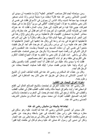 65
‫"المفاخ‬ ‫صاحب‬ ‫قال‬ ‫أيضا‬ ‫سياحاته‬ ‫ومن‬( "‫العليه‬ ‫ر‬1‫أبو‬ ‫سيدى‬ ‫أن‬ ‫ملخصه‬ ‫ما‬ )
‫صغير‬ ‫شاب‬ ‫وأنا‬ ‫تونس‬ ‫مدينة‬ ‫مرة‬ ‫دخلت‬ ‫قال؟‬ ‫عنه‬ ‫هللا‬ ‫رضى‬ ‫الشاذلى‬ ‫الحسن‬
‫لو‬ ‫نفسى‬ ‫فى‬ ‫فقلت‬ ‫األسواق‬ ‫فى‬ ‫يموتون‬ ‫أن‬ ‫الناس‬ ‫وكاد‬ ‫شديده‬ ‫مجاعة‬ ‫بها‬ ‫فوجدت‬
( "‫سرى‬ ‫فى‬ ‫"فألقى‬ ‫لفعلت‬ ‫الجياع‬ ‫هؤالء‬ ‫به‬ ‫مانطعم‬ ‫معى‬ ‫كان‬2‫جيبك‬ ‫فى‬ ‫ما‬ ‫خذ‬ )
‫فإذا‬ ‫جيبى‬ ‫فحركت‬‫خبزك‬ ‫عد‬ ‫له‬ ‫فقلت‬ ‫المناره‬ ‫بباب‬ ‫خباز‬ ‫إلى‬ ‫فأتيت‬ ‫دراهم‬ ‫فيه‬
‫وأنتم‬ ‫مفارقه‬ ‫هذه‬ ‫لى‬ ‫فقال‬ ‫الدراهم‬ ‫له‬ ‫أخرجت‬ ‫ثم‬ ‫فتناهبوه‬ ‫للناس‬ ‫فناولته‬ ‫لى‬ ‫فعده‬
( ‫وكرزيتى‬ ‫برنس‬ ‫فأعطيته‬ ‫قال‬ ‫الكيمياء‬ ‫تسعملون‬ ‫المغاربه‬ ‫معاشر‬3‫فى‬ ً‫ا‬‫رهن‬ )
‫ي‬ ‫وقال؟‬ ‫واقف‬ ‫برجل‬ ‫فإذا‬ ‫الباب‬ ‫جهة‬ ‫إلى‬ ‫توجهت‬ ‫ثم‬ ‫الخبر‬ ‫ثمن‬‫الدراهم‬ ‫أين‬ ‫على‬ ‫ا‬
‫له‬ ‫فأعطيتها‬ ‫الخباز‬ ‫إلى‬ ‫إدفعها‬ ‫خذ‬ ‫وقال‬ ‫إلى‬ ‫ردها‬ ‫ثم‬ ‫يده‬ ‫فى‬ ‫فهزها‬ ‫له‬ ‫فأعطيتها‬
‫فبقيت‬ ‫الرجل‬ ‫أجد‬ ‫فلم‬ ‫خرجت‬ ‫ثم‬ ‫وكرزيتى‬ ‫برنس‬ ‫لى‬ ‫ورد‬ ‫طيبه‬ ‫هذه‬ ‫نعم‬ ‫فقال‬
‫فى‬ ‫المقصورة‬ ‫عند‬ ‫وجلست‬ ‫الجمعة‬ ‫يوم‬ ‫المسجد‬ ‫دخلت‬ ‫أن‬ ‫إلى‬ ‫نفسى‬ ‫فى‬ ً‫ا‬‫متحير‬
‫الم‬ ‫تحيه‬ ‫ركعت‬ ‫ثم‬ ‫الشرقى‬ ‫الركن‬‫فتبسم‬ ‫عليه‬ ‫فسلمت‬ ‫يمينى‬ ‫عن‬ ‫بالرجل‬ ‫وإذا‬ ‫سجد‬
‫أتتكرم‬ ‫لفعلت‬ ‫الجياع‬ ‫هؤالء‬ ‫به‬ ‫أطعم‬ ‫ما‬ ‫معى‬ ‫كان‬ ‫لو‬ ‫تقول‬ ‫انت‬ ‫ياعلى‬ ‫لى‬ ‫وقال‬
.‫بمصالحهم‬ ‫أعلم‬ ‫وهو‬ ‫الشبعهم‬ ‫شاء‬ ‫لو‬ ‫وهو‬ ‫خلقه‬ ‫فى‬ ‫الكريم‬ ‫على‬
‫وقيل‬ ‫بالصين‬ ‫كنت‬ ‫الخضر‬ ‫أحمد‬ ‫أنا‬ ‫فقال‬ ‫أنت‬ ‫من‬ ‫عليك‬ ‫باهلل‬ ‫سيدى‬ ‫يا‬ ‫له‬ ‫فقلت‬
‫ع‬ ‫ولينا‬ ‫إدرك‬ ‫لى‬‫عن‬ ‫بحثت‬ ‫الجمعة‬ ‫صليت‬ ‫فلما‬ ‫إليك‬ ‫مبادرا‬ ‫فقمت‬ ‫بتونس‬ ‫ليا‬
.‫أجده‬ ‫فلم‬ ‫الرجل‬
‫الشيخ‬ ‫أن‬ ‫المنن‬ ‫لطائف‬ ‫كتابه‬ ‫فى‬ ‫عنه‬ ‫هللا‬ ‫رضى‬ ‫السكندرى‬ ‫هللا‬ ‫عطاء‬ ‫بن‬ ‫وقال‬
‫العلوم‬ ‫فى‬ ‫المناظرة‬ ‫يعد‬ ‫كان‬ ‫حتى‬ ‫هللا‬ ‫طريق‬ ‫فى‬ ‫يدخل‬ ‫لم‬ ‫الشاذلى‬ ‫الحسن‬ ‫أبا‬
.‫جمه‬ ‫وعلوم‬
:‫القطب‬ ‫عن‬ ‫للبحث‬ ‫العراق‬ ‫دخوله‬
‫رضى‬ ‫قال‬‫الفتح‬ ‫أبى‬ ‫العالم‬ ‫الصالح‬ ‫بالشيخ‬ ‫إجتمعت‬ ‫ثم‬ ‫العراق‬ ‫دخلت‬ ‫عنه‬ ‫هللا‬
‫القطب‬ ‫تطلب‬ ‫لى‬ ‫فقال‬ ‫القطب‬ ‫أطلب‬ ‫وكنت‬ ‫مثله‬ ً‫ا‬‫شيخ‬ ‫بالعراق‬ ‫رأيت‬ ‫فما‬ ‫الواسطى‬
‫بأستاذى‬ ‫واجتمعت‬ ‫المغرب‬ ‫إلى‬ ‫فرجعت‬ ‫تجده‬ ‫بلدك‬ ‫إلى‬ ‫إرجع‬ ‫بالدك‬ ‫فى‬ ‫والقطب‬
‫م‬ ‫بن‬ ‫السالم‬ ‫عبد‬ ‫سيدى‬ ‫محمد‬ ‫أبن‬ ‫الغوث‬ ‫القطب‬ ‫الصديق‬ ‫العارف‬‫الشريف‬ ‫شيش‬
.‫عنه‬ ‫هللا‬ ‫رضى‬ ‫الحسنى‬
‫عنه‬ ‫هللا‬ ‫رضى‬ ‫مشيش‬ ‫بن‬ ‫يشيخه‬ ‫إجتماعه‬
‫فى‬ ‫ساكن‬ ‫وهو‬ ‫عليه‬ ‫قدمت‬ ‫لما‬ ‫عنه‬ ‫هللا‬ ‫رضى‬ ‫الشاذلى‬ ‫الحسن‬ ‫أبو‬ ‫سيدى‬ ‫قال‬
‫علمى‬ ‫عن‬ ‫وخرجت‬ ‫بأسفله‬ ‫عين‬ ‫فى‬ ‫إغتسلت‬ ‫جبل‬ ‫رأس‬ ‫على‬ ‫برباطه‬ ‫مغاره‬
‫بعلى‬ ‫مرحبا‬ ‫لى‬ ‫وقال‬ ‫على‬ ‫هابطا‬ ‫به‬ ‫وإذا‬ ً‫ا‬‫فقير‬ ‫إليه‬ ‫وطلعت‬ ‫وعملى‬‫الجبار‬ ‫عبد‬ ‫بن‬
‫فقيرا‬ ‫إلينا‬ ‫طلعت‬ ‫لى‬ ‫قال‬ ‫ثم‬ ‫وسلم‬ ‫عليه‬ ‫هللا‬ ‫صلى‬ ‫هللا‬ ‫رسول‬ ‫إلى‬ ‫نسبى‬ ‫لى‬ ‫وذكر‬
 