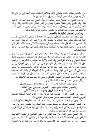 66
‫هللا‬ ‫فتح‬ ‫أن‬ ‫إلى‬ ‫أياما‬ ‫عنده‬ ‫فاقمت‬ ‫واالخرة‬ ‫الدنيا‬ ‫ماغنى‬ ‫أخذت‬ ‫وعملك‬ ‫علمك‬ ‫عن‬
.‫وغيرها‬ ‫عادات‬ ‫وخرق‬ ‫كرامات‬ ‫من‬ ‫فرأيت‬ ‫بصيرتى‬ ‫على‬
‫هل‬ ‫الشيخ‬ ‫أسأل‬ ‫أن‬ ‫ببالى‬ ‫خطر‬ ‫الحسن‬ ‫أبو‬ ‫الشيخ‬ ‫قال‬ ‫ثم‬‫األعظم‬ ‫هللا‬ ‫إسم‬ ‫يعلم‬
‫أبا‬ ‫يا‬ ‫وقال‬ ‫فيه‬ ‫أنا‬ ‫الذى‬ ‫المكان‬ ‫آخر‬ ‫فى‬ ‫وكان‬ ً‫ا‬‫صغير‬ ‫طفال‬ ‫وكان‬ ‫الشيخ‬ ‫ولد‬ ‫فقال‬
‫اإلسم‬ ‫عين‬ ‫هو‬ ‫يكون‬ ‫من‬ ‫الشأن‬ ‫وإنما‬ ‫األعظم‬ ‫هللا‬ ‫اسم‬ ‫يعمل‬ ‫من‬ ‫الشأن‬ ‫ليس‬ ‫الحسن‬
.‫ولدى‬ ‫فيك‬ ‫وتغرس‬ ‫أجاب‬ ‫مشيش‬ ‫بن‬ ‫السالم‬ ‫عبد‬ ‫سيدى‬ ‫فقال‬ ‫األعظم‬
‫ملخ‬ ‫ما‬ ‫العليه‬ ‫المفاخر‬ ‫فى‬ ‫وجاء‬:‫صه‬
‫وقدوتى‬ ‫أستاذى‬ ‫صحبت‬ ‫لما‬ ‫عنه‬ ‫هللا‬ ‫رضى‬ ‫الشاذلى‬ ‫الحسن‬ ‫أبو‬ ‫سيدى‬ ‫قال‬
‫بها‬ ‫وأسكن‬ ‫أفريقيا‬ ‫إلى‬ ‫إرتحل‬ ‫لى‬ ‫قال‬ ‫مشيش‬ ‫بن‬ ‫السالم‬ ‫عبد‬ ‫سيدى‬ ‫باهلل‬ ‫العارف‬
‫إلى‬ ‫تنتقل‬ ‫ذلك‬ ‫وبعد‬ ‫بالشاذلى‬ ‫يسميك‬ ‫وتعالى‬ ‫سبحانه‬ ‫هللا‬ ‫فإن‬ ‫له‬ ‫شاذ‬ ‫تسمى‬ ً‫ا‬‫بلد‬
‫ذ‬ ‫وبعد‬ ‫السلطنه‬ ‫من‬ ‫بها‬ ‫عليك‬ ‫ويؤتى‬ ‫تونس‬ ‫بالد‬‫وترث‬ ‫المشرق‬ ‫بالد‬ ‫إلى‬ ‫تنتقل‬ ‫لك‬
.‫القطبانيه‬ ‫فيها‬
‫سيدى‬ ‫يا‬ ‫اوصينى‬ ‫مشيش‬ ‫إبن‬ ‫سيدى‬ ‫لشيخ‬ ‫عنه‬ ‫هللا‬ ‫رضى‬ ‫الحسن‬ ‫أبو‬ ‫سيدى‬ ‫قال‬
‫وعليك‬ ‫قبلهم‬ ‫من‬ ‫التماثيل‬ ‫عن‬ ‫وقلبك‬ ‫ذكرهم‬ ‫عن‬ ‫لسانك‬ ‫تنزه‬ ‫والناس‬ ‫هللا‬ ‫هللا‬ ‫له‬ ‫فقال‬
‫إال‬ ‫تذكرهم‬ ‫وال‬ ‫عليك‬ ‫هللا‬ ‫والية‬ ‫تمث‬ ‫وقد‬ ‫الفرائض‬ ‫وأداء‬ ‫الجوارح‬ ‫بحفظ‬‫بواجب‬
‫من‬ ‫العوارض‬ ‫ومن‬ ‫ذكرهم‬ ‫من‬ ‫أرحنى‬ ‫اللهم‬ ‫وقل‬ ‫ورعك‬ ‫تم‬ ‫وقد‬ ‫عليك‬ ‫هللا‬ ‫حق‬
‫بينهم‬ ‫من‬ ‫بالخصوصية‬ ‫وتولنى‬ ‫خيرهم‬ ‫عن‬ ‫بخيرك‬ ‫وإغننى‬ ‫شرهم‬ ‫من‬ ‫ونحن‬ ‫قبلهم‬
‫ضبطه‬ ‫كما‬ ‫بالذال‬ ‫أو‬ ‫المهملة‬ ‫الدال‬ ‫بكسر‬ ‫له‬ ‫وشاذ‬ ‫أقول‬ ‫قدير‬ ‫شئ‬ ‫كل‬ ‫على‬ ‫إنك‬
‫هى‬ ‫وقال‬ "‫علم‬ ‫"صاحب‬ ‫بمعنى‬ ‫شاذل‬ ‫ولفظه‬ ‫القاموس‬ ‫صاحب‬‫بالمغرب‬ ‫قرية‬
.‫اإلسكندرية‬ ‫صوفيه‬ ‫عنه‬ ‫هللا‬ ‫رضى‬ ‫الشاذلى‬ ‫الحسن‬ ‫أبو‬ ‫السيد‬ ‫منها‬ ‫بالدال‬ ‫وهى‬
:‫السكندرى‬ ‫هللا‬ ‫عطاء‬ ‫بن‬ ‫أحمد‬ ‫سيدى‬ ‫وقال‬
‫وحصيل‬ ‫منهم‬ ‫ذاك‬ ‫فحقق‬ ‫تروم‬ ‫ما‬ ‫تلق‬ ‫الشاذلية‬ ‫بحب‬ ‫تمسك‬
‫المتأمل‬ ‫أعين‬ ‫فى‬ ‫هدى‬ ‫شموس‬ ‫فإنهم‬ ‫عنهم‬ ‫عيناك‬ ‫والتعدون‬
‫وس‬ ‫الطريق‬ ‫فى‬ ‫مشايخه‬ ‫ذكر‬‫بالشاذلى‬ ‫تسميته‬ ‫بب‬
‫االستاذ‬ ‫لسيدنا‬ ‫العليه‬ ‫القوم‬ ‫طرق‬ ‫تنزيه‬ ‫فى‬ ‫القدسية‬ ‫األنوار‬ ‫كتاب‬ ‫فى‬ ‫جاء‬
:‫قال‬ ‫المدنى‬ ‫ظافر‬ ‫حمزه‬ ‫حسن‬ ‫محمد‬ ‫القطب‬ ‫الفاضل‬ ‫المربى‬
‫لوائها‬ ‫ومظهر‬ ‫الطريقة‬ ‫هذه‬ ‫رأس‬ ‫عنه‬ ‫هللا‬ ‫رضى‬ ‫الشاذلى‬ ‫الحسن‬ ‫أبو‬ ‫سيدى‬ ‫أخذ‬
‫بن‬ ‫السالم‬ ‫عبد‬ ‫سيدى‬ ‫محمد‬ ‫أبو‬ ‫الغوث‬ ‫القطب‬ ‫شيخه‬ ‫عن‬‫أجل‬ ‫من‬ ‫وهو‬ ‫مشيش‬
‫المغرب‬ ‫فى‬ ‫وإشتهر‬ ‫شيخه‬ ‫عن‬ ‫سئل‬ ‫إذا‬ ‫ينسب‬ ‫وإليه‬ ‫فتحه‬ ‫كان‬ ‫يديه‬ ‫وعلى‬ ‫مشايخه‬
.‫بأخيه‬ ‫الحرف‬ ‫ابدال‬ ‫وهو‬ ‫بالميم‬ ‫بمشيش‬
‫"الكواكب‬ ‫كتابة‬ ‫فى‬ ‫الشاذلى‬ ‫على‬ ‫بن‬ ‫القادر‬ ‫عبد‬ ‫بن‬ ‫الدين‬ ‫محى‬ ‫الشيخ‬ ‫وقال‬
‫ال‬ ‫بالباء‬ ‫بشيش‬ ‫إبن‬ "‫واآلخرة‬ ‫الدنيا‬ ‫بسيد‬ ‫األولياء‬ ‫اجتماع‬ ‫فى‬ ‫الزاهرة‬‫إبن‬ ‫موحده‬
‫الحسن‬ ‫بن‬ ‫هللا‬ ‫عبد‬ ‫بن‬ ‫إدريس‬ ‫ولد‬ ‫من‬ ‫اإلدريسى‬ ‫ثم‬ ‫الحسنى‬ ‫إبراهيم‬ ‫بن‬ ‫منصور‬
 