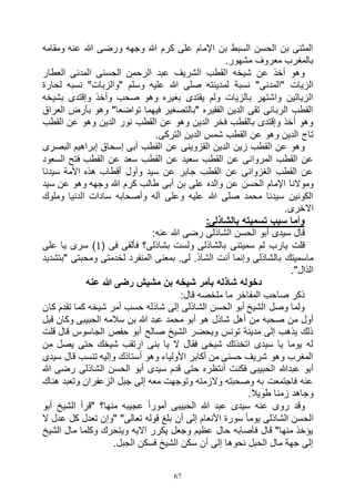 67
‫ومقامه‬ ‫عنه‬ ‫هللا‬ ‫ورضى‬ ‫وجهه‬ ‫هللا‬ ‫كرم‬ ‫على‬ ‫اإلمام‬ ‫بن‬ ‫السبط‬ ‫الحسن‬ ‫بن‬ ‫المثنى‬
.‫مشهور‬ ‫معروف‬ ‫بالمغرب‬
‫العطار‬ ‫المدنى‬ ‫الحسنى‬ ‫الرحمن‬ ‫عبد‬ ‫الشريف‬ ‫القطب‬ ‫شيخه‬ ‫عن‬ ‫أخذ‬ ‫وهو‬
‫لم‬ ‫نسبة‬ "‫"المدنى‬ ‫الزيات‬‫لحارة‬ ‫نسبه‬ "‫"والزبات‬ ‫وسلم‬ ‫عليه‬ ‫هللا‬ ‫صلى‬ ‫دينته‬
‫بشيخه‬ ‫وإقتدى‬ ‫وأخذ‬ ‫صحب‬ ‫وهو‬ ‫بغيره‬ ‫يقتدى‬ ‫ولم‬ ‫بالزيات‬ ‫واشتهر‬ ‫الزياتين‬
‫العراق‬ ‫بأرض‬ ‫وهو‬ "‫تواضعا‬ ‫فيهما‬ ‫"بالتصغير‬ ‫الفقيره‬ ‫الدين‬ ‫تقى‬ ‫الربانى‬ ‫القطب‬
‫القطب‬ ‫عن‬ ‫وهو‬ ‫الدين‬ ‫نور‬ ‫القطب‬ ‫عن‬ ‫وهو‬ ‫الدين‬ ‫فخر‬ ‫بالقطب‬ ‫وإقتدى‬ ‫أخذ‬ ‫وهو‬
‫تاج‬.‫التركى‬ ‫الدين‬ ‫شمس‬ ‫القطب‬ ‫عن‬ ‫وهو‬ ‫الدين‬
‫البصرى‬ ‫إبراهيم‬ ‫إسحاق‬ ‫أبى‬ ‫القطب‬ ‫عن‬ ‫القزوينى‬ ‫الدين‬ ‫زين‬ ‫القطب‬ ‫عن‬ ‫وهو‬
‫السعود‬ ‫فتح‬ ‫القطب‬ ‫عن‬ ‫سعد‬ ‫القطب‬ ‫عن‬ ‫سعيد‬ ‫القطب‬ ‫عن‬ ‫المروانى‬ ‫القطب‬ ‫عن‬
‫سيدنا‬ ‫األمة‬ ‫هذه‬ ‫أقطاب‬ ‫وأول‬ ‫سيد‬ ‫عن‬ ‫جابر‬ ‫القطب‬ ‫عن‬ ‫الغزوانى‬ ‫القطب‬ ‫عن‬
‫ع‬ ‫الحسن‬ ‫اإلمام‬ ‫وموالنا‬‫سيد‬ ‫عن‬ ‫وهو‬ ‫وجهه‬ ‫هللا‬ ‫كرم‬ ‫طالب‬ ‫أبى‬ ‫بن‬ ‫على‬ ‫والده‬ ‫ن‬
‫وملوك‬ ‫الدنيا‬ ‫سادات‬ ‫وأصحابه‬ ‫آله‬ ‫وعلى‬ ‫عليه‬ ‫هللا‬ ‫صلى‬ ‫محمد‬ ‫سيدنا‬ ‫الكونين‬
.‫االخرى‬
:‫بالشاذلى‬ ‫تسميته‬ ‫سبب‬ ‫وأما‬
:‫عنه‬ ‫هللا‬ ‫رضى‬ ‫الشاذلى‬ ‫الحسن‬ ‫أبو‬ ‫سيدى‬ ‫قال‬
( ‫فى‬ ‫فألقى‬ ‫بشاذلى؟‬ ‫ولست‬ ‫بالشاذلى‬ ‫سميتنى‬ ‫لم‬ ‫يارب‬ ‫قلت‬1‫يا‬ ‫سرى‬ )‫على‬
‫"بتشديد‬ ‫ومحبتى‬ ‫لخدمتى‬ ‫المنفرد‬ ‫بمعنى‬ .‫لى‬ .َ‫ذ‬‫الشا‬ ‫أنت‬ ‫وإنما‬ ‫بالشاذلى‬ ‫ماسميتك‬
."‫الذال‬
‫عنه‬ ‫هللا‬ ‫رضى‬ ‫مشيش‬ ‫بن‬ ‫شيخه‬ ‫بأمر‬ ‫شاذله‬ ‫دخوله‬
:‫قال‬ ‫ملخصه‬ ‫ما‬ ‫المفاخر‬ ‫صاحب‬ ‫ذكر‬
‫كان‬ ‫تقدم‬ ‫كما‬ ‫شيخه‬ ‫أمر‬ ‫حسب‬ ‫شاذله‬ ‫إلى‬ ‫الشاذلى‬ ‫الحسن‬ ‫أبو‬ ‫الشيخ‬ ‫وصل‬ ‫ولما‬
‫ه‬ ‫شاذل‬ ‫أهل‬ ‫من‬ ‫صحبه‬ ‫من‬ ‫أول‬‫قبل‬ ‫وكان‬ ‫الحبيبى‬ ‫سالمه‬ ‫بن‬ ‫هللا‬ ‫عبد‬ ‫محمد‬ ‫أبو‬ ‫و‬
‫قلت‬ ‫قال‬ ‫الجاسوس‬ ‫حفص‬ ‫أبو‬ ‫صالح‬ ‫الشيخ‬ ‫ويحضر‬ ‫تونس‬ ‫مدينة‬ ‫إلى‬ ‫يذهب‬ ‫ذلك‬
‫من‬ ‫يصل‬ ‫حتى‬ ‫شيخك‬ ‫ارتقب‬ ‫بنى‬ ‫يا‬ ‫ال‬ ‫فقال‬ ‫شيخى‬ ‫اتخذتك‬ ‫سيدى‬ ‫يا‬ ‫يوما‬ ‫له‬
‫سيدى‬ ‫قال‬ ‫تنسب‬ ‫وإليه‬ ‫أستاذك‬ ‫وهو‬ ‫األولياء‬ ‫أكابر‬ ‫من‬ ‫حسنى‬ ‫شريف‬ ‫وهو‬ ‫المغرب‬
‫عبدهللا‬ ‫أبو‬‫هللا‬ ‫رضى‬ ‫الشاذلى‬ ‫الحسن‬ ‫أبو‬ ‫سيدى‬ ‫قدم‬ ‫حتى‬ ‫أنتظره‬ ‫فكنت‬ ‫الحبيبى‬
‫هناك‬ ‫وتعبد‬ ‫الزعفران‬ ‫جبل‬ ‫إلى‬ ‫معه‬ ‫وتوجهت‬ ‫والزمته‬ ‫وصحبته‬ ‫به‬ ‫فاجتمعت‬ ‫عنه‬
.‫طويال‬ ‫زمنا‬ ‫وجاهد‬
‫أبو‬ ‫الشيخ‬ ‫"قرأ‬ ‫منها؟‬ ‫عجيبه‬ ً‫ا‬‫أمور‬ ‫الحبيبى‬ ‫هللا‬ ‫عبد‬ ‫سيدى‬ ‫عنه‬ ‫روى‬ ‫وقد‬
‫أن‬ ‫إلى‬ ‫األنعام‬ ‫سورة‬ ً‫ا‬‫يوم‬ ‫الشاذلى‬ ‫الحسن‬‫ال‬ ‫عدل‬ ‫كل‬ ‫تعدل‬ ‫"وإن‬ "‫تعالى‬ ‫قوله‬ ‫بلغ‬
‫الشيخ‬ ‫مال‬ ‫وكلما‬ ‫ويتحرك‬ ‫االيه‬ ‫يكرر‬ ‫وجعل‬ ‫عظيم‬ ‫حال‬ ‫فأصابه‬ ‫قال‬ "‫منها‬ ‫يؤخذ‬
.‫الجبل‬ ‫فسكن‬ ‫الشيخ‬ ‫سكن‬ ‫أن‬ ‫إلى‬ ‫نحوها‬ ‫الحبل‬ ‫مال‬ ‫جهة‬ ‫إلى‬
 