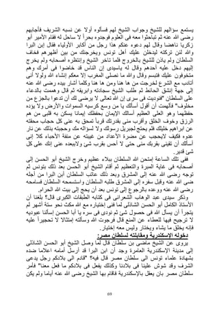 69
‫ي‬‫فأجابهم‬ ‫الشريف‬ ‫نسبه‬ ‫عن‬ ‫أوال‬ ‫فسألوه‬ ‫لهم‬ ‫الشيخ‬ ‫وجواب‬ ‫للشيخ‬ ‫سؤالهم‬ ‫ستمع‬
‫أبو‬ ‫األمير‬ ‫فقام‬ ‫له‬ ‫ساحل‬ ‫ال‬ ً‫ا‬‫بحر‬ ‫فوجدوه‬ ‫العلوم‬ ‫فى‬ ‫معه‬ ‫تباحثوا‬ ‫ثم‬ ‫عنه‬ ‫هللا‬ ‫رضى‬
‫البرا‬ ‫إبن‬ ‫فقال‬ ‫األولياء‬ ‫أكابر‬ ‫من‬ ‫رجل‬ ‫هذا‬ ‫عنكم‬ ‫دعوه‬ ‫لهم‬ ‫وقال‬ ‫ناهضا‬ ‫زكريا‬
‫تونس‬ ‫أهل‬ ‫عليك‬ ‫ليدخلن‬ ‫تركته‬ ‫لئن‬ ‫وهللا‬‫فخاف‬ ‫أظهرهم‬ ‫بين‬ ‫من‬ ‫ويخرجنك‬
‫يخرج‬ ‫ولم‬ ‫أصحابه‬ ‫وإنتظره‬ ‫الشيخ‬ ‫تاخر‬ ‫فلما‬ ‫بالخروج‬ ‫للشيخ‬ ‫ياذن‬ ‫ولم‬ ‫السلطان‬
‫وهم‬ ‫أمرك‬ ‫فى‬ ‫خاضوا‬ ‫قد‬ ‫الناس‬ ‫إن‬ ‫ياسيدى‬ ‫له‬ ‫وقال‬ ‫أحدهم‬ ‫عليه‬ ‫دخل‬ ‫إليهم‬
‫أنى‬ ‫ولوال‬ ‫هللا‬ ‫إنشاء‬ ‫معكم‬ ‫إال‬ ‫المغرب‬ ‫نصلى‬ ‫ما‬ ‫وهللا‬ ‫وقال‬ ‫فتبسم‬ ‫عليك‬ ‫متخوفون‬
‫لخ‬ ‫الشرع‬ ‫مع‬ ‫أتادب‬‫عنه‬ ‫هللا‬ ‫رضى‬ ‫بيده‬ ‫أشار‬ ‫وكلما‬ ‫هنا‬ ‫ها‬ ‫ومن‬ ‫هنا‬ ‫ها‬ ‫من‬ ‫رجت‬
‫بالدعاء‬ ‫وهممت‬ ‫قال‬ ‫ثم‬ ‫وابريقه‬ ‫سجادته‬ ‫الشيخ‬ ‫طلب‬ ‫ثم‬ ‫الحائط‬ ‫إنشق‬ ‫جهة‬ ‫إلى‬
‫من‬ ‫بالجزع‬ ‫تدعوا‬ ‫أن‬ ‫لك‬ ‫يرضى‬ ‫ال‬ ‫تعالى‬ ‫هللا‬ ‫إن‬ ‫سرى‬ ‫فى‬ ‫"فنوديت‬ ‫السلطان‬ ‫على‬
‫وال‬ ‫واألرض‬ ‫السموات‬ ‫كرسيه‬ ‫وسع‬ ‫من‬ ‫يا‬ ‫أسألك‬ ‫أقول‬ ‫أن‬ ‫فألهمت‬ "‫مخلوف‬‫يؤده‬
‫هم‬ ‫من‬ ‫قلبى‬ ‫به‬ ‫يسكن‬ ‫إيمانا‬ ‫بحفظك‬ ‫اإليمان‬ ‫أسالك‬ ‫العظيم‬ ‫العلى‬ ‫وهو‬ ‫حفظهما‬
‫محقته‬ ‫حجاب‬ ‫كل‬ ‫عنى‬ ‫به‬ ‫تمحق‬ ً‫ا‬‫قرب‬ ‫بقدرتك‬ ‫منى‬ ‫وأقرب‬ ‫الخلق‬ ‫وخوف‬ ‫الرزق‬
‫نار‬ ‫عن‬ ‫بذلك‬ ‫وحجبته‬ ‫مك‬ ‫لسؤاله‬ ‫وال‬ ‫رسولك‬ ‫لجبريل‬ ‫يحتج‬ ‫فلم‬ ‫خليلك‬ ‫ابراهيم‬ ‫عن‬
‫غيبته‬ ‫من‬ ‫األعداد‬ ‫مضرة‬ ‫عن‬ ‫اليحجب‬ ‫فكيف‬ ‫عدوه‬‫إنى‬ ‫كال‬ ‫األحباء‬ ‫منفة‬ ‫عن‬
‫كل‬ ‫على‬ ‫إنك‬ ‫عنى‬ ‫والببعده‬ ‫شئ‬ ‫بقرب‬ ‫أحس‬ ‫ال‬ ‫حتى‬ ‫منى‬ ‫بقربك‬ ‫تقينى‬ ‫أن‬ ‫أسألك‬
.‫قدير‬ ‫شئ‬
‫إلى‬ ‫الحسن‬ ‫أبو‬ ‫الشيخ‬ ‫وخرج‬ ‫عظيم‬ ‫ببالء‬ ‫السلطان‬ ‫هللا‬ ‫إمتحن‬ ‫الساعة‬ ‫تلك‬ ‫ففى‬
‫ثم‬ ‫بتونس‬ ‫ذلك‬ ‫بعد‬ ‫الحسن‬ ‫أبو‬ ‫الشيخ‬ ‫أقام‬ ‫ثم‬ ‫والتعظيم‬ ‫المبرة‬ ‫غاية‬ ‫فى‬ ‫أصحابه‬
‫هللا‬ ‫رضى‬ ‫توجه‬‫أجله‬ ‫من‬ ‫البرا‬ ‫أبن‬ ‫السلطان‬ ‫عاتب‬ ‫ذلك‬ ‫وبعد‬ ‫المشرق‬ ‫إلى‬ ‫عنه‬
‫فسامحه‬ ‫السلطان‬ ‫واستسمحه‬ ‫السلطان‬ ‫طلبه‬ ‫المشرق‬ ‫إلى‬ ‫سفره‬ ‫وقبل‬ ‫عنه‬ ‫هللا‬ ‫ضى‬
.‫الحرام‬ ‫هللا‬ ‫بيت‬ ‫إلى‬ ‫يحج‬ ‫أن‬ ‫بعد‬ ‫تونس‬ ‫إلى‬ ‫بالرجوع‬ ‫ووعده‬ ‫عنه‬ ‫هللا‬ ‫رضى‬
‫بلغ‬ ‫قال؟‬ ‫الكبرى‬ ‫الطبقات‬ ‫كتابه‬ ‫فى‬ ‫الشعرانى‬ ‫الوهاب‬ ‫عبد‬ ‫سيدى‬ ‫وذكر‬‫أن‬ ‫نا‬
‫لم‬ ‫أشهر‬ ‫ستة‬ ‫نحو‬ ‫مكث‬ ‫هللا‬ ‫مع‬ ‫إختياره‬ ‫فنى‬ ‫لما‬ ‫الشاذلى‬ ‫الحسن‬ ‫أبو‬ ‫الكامل‬ ‫األستاذ‬
‫عبوديه‬ ‫إسألنا‬ ‫الحسن‬ ‫أبا‬ ‫يا‬ ‫سره‬ ‫فى‬ ‫نودى‬ ‫ثم‬ ‫شئ‬ ‫حصول‬ ‫فى‬ ‫هللا‬ ‫يسأل‬ ‫أن‬ ‫يتجرأ‬
‫عليه‬ ً‫ا‬‫تحجير‬ ‫ال‬ ‫إمتثاال‬ ‫وسألته‬ ‫هللا‬ ‫فرجوت‬ ‫قال‬ ‫المنع‬ ‫عن‬ ‫للعطاء‬ ‫فيها‬ ‫ترجيح‬ ‫ال‬
‫ويختار‬ ‫يشاء‬ ‫ما‬ ‫يخلق‬ ‫فإنه‬.‫إختيار‬ ‫معه‬ ‫وليس‬
:‫مصر‬ ‫لسلطان‬ ‫ومقابلته‬ ‫اإلسكندرية‬ ‫دخوله‬
‫الشاذلى‬ ‫الحسن‬ ‫أبو‬ ‫الشيخ‬ ‫وصل‬ ‫لما‬ ‫قال‬ ‫سلطان‬ ‫بن‬ ‫ماضى‬ ‫الشيخ‬ ‫عن‬ ‫يروى‬
‫ضده‬ ‫اعالما‬ ‫أمامه‬ ‫أرسل‬ ‫قد‬ ‫البرا‬ ‫ابن‬ ‫أن‬ ‫وجد‬ ‫العامرة‬ ‫اإلسكندرية‬ ‫مدينة‬ ‫إلى‬
‫يدعى‬ ‫رجل‬ ‫بالدكم‬ ‫الى‬ ‫"قادم‬ ‫فيه؟‬ ‫قال‬ ‫مصر‬ ‫سلطان‬ ‫الى‬ ‫تونس‬ ‫علماء‬ ‫بشهادة‬
‫فأمر‬ "‫معنا‬ ‫فعل‬ ‫ما‬ ‫بالدكم‬ ‫فى‬ ‫يفعل‬ ‫وكذلك‬ ‫بالدنا‬ ‫فى‬ ‫علينا‬ ‫شوش‬ ‫وقد‬ ‫الشرف‬
‫يكن‬ ‫ولم‬ ‫أياما‬ ‫عنه‬ ‫هللا‬ ‫رضى‬ ‫الشيخ‬ ‫بها‬ ‫فاقام‬ ‫باإلسكندرية‬ ‫يعقل‬ ‫بان‬ ‫مصر‬ ‫سلطان‬
 