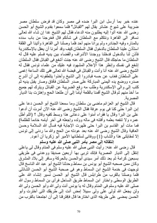 70
‫مصر‬ ‫سلطان‬ ‫فرض‬ ‫قد‬ ‫وكان‬ ‫مصر‬ ‫فى‬ ‫ضده‬ ‫البرا‬ ‫ابن‬ ‫أرسل‬ ‫بما‬ ‫خبر‬ ‫عنده‬
‫سمعوا‬ ‫فلما‬ "‫"القبائل‬ ‫لهم‬ ‫يقال‬ ‫عشائر‬ ‫شيوخ‬ ‫على‬ ‫ضريبة‬‫الحسن‬ ‫أبو‬ ‫الشيخ‬ ‫بقدوم‬
‫تعالى‬ ‫هللا‬ ‫شاء‬ ‫إن‬ ‫غدا‬ ‫الشيخ‬ ‫لهم‬ ‫فقال‬ ‫الدعاء‬ ‫منه‬ ‫يطلبون‬ ‫إليه‬ ‫أتوا‬ ‫عنه‬ ‫هللا‬ ‫رضى‬
‫سدده‬ ‫باب‬ ‫من‬ ‫فخرجنا‬ ‫قال‬ ‫شأنكم‬ ‫فى‬ ‫السلطان‬ ‫مع‬ ‫ونتكلم‬ ‫القاهرة‬ ‫الى‬ ‫نسافر‬
‫القلقة‬ ‫الى‬ ‫وأتينا‬ ‫القاهرة‬ ‫الى‬ ‫وصلنا‬ ‫فلما‬ ‫أحد‬ ‫منهم‬ ‫يرانا‬ ‫ولم‬ ‫الجنادره‬ ‫وفيه‬ ‫بالمناره‬
‫استأذ‬‫باإلسكندرية‬ ‫يعقل‬ ‫أن‬ ‫أمرنا‬ ‫وقد‬ ‫كيف‬ ‫السلطان‬ ‫فقال‬ ‫بالدخول‬ ‫السلطان‬ ‫علينا‬ ‫ن‬
‫له‬ ‫قال‬ ‫عليه‬ ‫فسلم‬ ‫يديه‬ ‫بين‬ ‫والقضاء‬ ‫األشراف‬ ‫ووجدنا‬ ‫فدخلنا‬ ‫بالدخول‬ ‫لنا‬ ‫فأذن‬
‫السلطان‬ ‫فقال‬ ‫القبائل‬ ‫فى‬ ‫أشفع‬ ‫جئت‬ ‫عنه‬ ‫هللا‬ ‫رضى‬ ‫الشيخ‬ ‫قال‬ ‫حاجتك‬ ‫ما‬ ‫السلطان‬
‫المشهود‬ ‫اإلعالم‬ ‫هذا‬ ‫وإنظر‬ ‫نفسك‬ ‫فى‬ ‫إشفع‬‫له‬ ‫فقال‬ ‫تونس‬ ‫علماء‬ ‫من‬ ‫عليك‬ ‫فيه‬
‫إغمى‬ ‫الساعة‬ ‫تلك‬ ‫ففى‬ ‫تعالى‬ ‫هللا‬ ‫قبضة‬ ‫فى‬ ‫والقبائل‬ ‫وأنت‬ ‫أنا‬ ‫عنه‬ ‫هللا‬ ‫رضى‬ ‫الشيخ‬
‫أشرح‬ ‫أن‬ ‫إلى‬ ‫يتلطفونه‬ ‫وأخذوا‬ ‫الشيخ‬ ‫إلى‬ ‫فبادروا‬ ‫حسه‬ ‫عن‬ ‫فغاب‬ ‫السلطان‬ ‫على‬
‫ثم‬ ‫يديه‬ ‫يقبل‬ ‫وصار‬ ‫فأفاق‬ ‫السلطان‬ ‫صدر‬ ‫على‬ ‫المباركة‬ ‫اليمنى‬ ‫يده‬ ‫ووضع‬ ‫صدره‬
‫و‬ ‫إلى‬ ‫كتب‬‫جميع‬ ‫لهم‬ ‫ويترك‬ ‫القبائل‬ ‫عن‬ ‫الضريبة‬ ‫رفع‬ ‫مه‬ ‫وطلب‬ ‫اإلسكندرية‬ ‫الى‬
‫الديار‬ ‫بنا‬ ‫وإهتزت‬ ‫الحج‬ ‫طلعنا‬ ‫أن‬ ‫إلى‬ ‫أياما‬ ‫بالقلعة‬ ‫أقمنا‬ ‫الشيخ‬ ‫قال‬ ‫ثم‬ ‫منهم‬ ‫أخذ‬ ‫ما‬
.‫المصرية‬
‫على‬ ‫دعا‬ ‫الحسن‬ ‫أبو‬ ‫الشيخ‬ ‫سمعنا‬ ‫وما‬ ‫سلطان‬ ‫بن‬ ‫ماضى‬ ‫العزائم‬ ‫ابو‬ ‫الشيخ‬ ‫قال‬
‫فقال‬ ‫عرفة‬ ‫يوم‬ ‫فى‬ ‫كنا‬ ‫حتى‬ ‫البرا‬ ‫إبن‬‫أدعوا‬ ‫أن‬ ‫أمرت‬ ‫اآلن‬ ‫عنه‬ ‫هللا‬ ‫رضى‬ ‫الشيخ‬
‫أطل‬ ‫(اللم‬ ‫؟‬ ‫وقال‬ ‫كفيه‬ ‫وبسط‬ ‫هذا‬ ‫دعائى‬ ‫على‬ ‫آمنوا‬ ‫فقراء‬ ‫يا‬ ‫وقال‬ ‫البرا‬ ‫بن‬ ‫على‬
)‫للظلمة‬ ‫خادما‬ ‫أيامه‬ ‫أخر‬ ‫فى‬ ‫وإجعله‬ ‫وولده‬ ‫ماله‬ ‫فى‬ ‫وأفتنه‬ ‫بعلمه‬ ‫تنفعه‬ ‫وال‬ ‫عمره‬
‫و‬ ‫السالمة‬ ‫هللا‬ ‫فسأل‬ ‫فيه‬ ‫اإلجابة‬ ‫ظهرت‬ ‫حتى‬ ‫البرا‬ ‫بن‬ ‫القاسم‬ ‫أبو‬ ‫مات‬ ‫فما‬‫حسن‬
‫تونس‬ ‫إلى‬ ‫ردنى‬ ‫ما‬ ‫وهللا‬ ‫الحج‬ ‫من‬ ‫عودته‬ ‫بعد‬ ‫عنه‬ ‫هللا‬ ‫رضى‬ ‫الشيخ‬ ‫وقال‬ ‫العافية‬
( ‫والشاب‬ ‫هذا‬ ‫لمقابلتى‬ ‫إال‬1.‫أعود‬ ‫أن‬ ‫زكريا‬ ‫أبو‬ ‫األمير‬ ‫لسلطانها‬ ‫ووفائى‬ )
‫وسلم‬ ‫عليه‬ ‫هللا‬ ‫صلى‬ ‫النبى‬ ‫بأمر‬ ‫مصر‬ ‫إلى‬ ‫إنتقاله‬
‫وقال‬ ‫المنام‬ ‫فى‬ ‫وسلم‬ ‫عليه‬ ‫هللا‬ ‫صلى‬ ‫النبى‬ ‫رأيت‬ :‫عنه‬ ‫هللا‬ ‫رضى‬ ‫قال‬‫ياعلى‬ ‫لى‬
‫طريقى‬ ‫فى‬ ‫ووعدنى‬ ‫صديقا‬ ‫أربعين‬ ‫بها‬ ‫تربى‬ ‫فإنك‬ ‫المصرية‬ ‫الديار‬ ‫إلى‬ ‫إنتقل‬
‫المشرق‬ ‫بالد‬ ‫إلى‬ ‫وسافر‬ ‫بالحركة‬ ‫أبوالحسن‬ ‫سيدى‬ ‫أمر‬ ‫ذلك‬ ‫بعد‬ ‫ثم‬ ‫كرامة‬ ‫بسبعين‬
‫قال‬ ‫الناسخ‬ ‫هللا‬ ‫عبد‬ ‫أبو‬ ‫الشيخ‬ ‫وحدثنا‬ ‫سماط‬ ‫بن‬ ‫يونس‬ ‫أبو‬ ‫الشيخ‬ ‫صحبه‬ ‫ممن‬ ‫وكان‬
‫وه‬ ‫السماط‬ ‫ابن‬ ‫الشيخ‬ ‫خدمة‬ ‫فى‬ ‫توجهت‬‫الشاذلى‬ ‫الحسن‬ ‫أبو‬ ‫الشيخ‬ ‫صحبة‬ ‫فى‬ ‫و‬
‫على‬ ‫هللا‬ ‫إنشاء‬ ‫نسير‬ ‫الحسن‬ ‫أبو‬ ‫الشيخ‬ ‫قال‬ ‫طرابلس‬ ‫من‬ ‫بالقرب‬ ‫وصلنا‬ ‫فلما‬
‫هللا‬ ‫رسول‬ ‫السماط‬ ‫بن‬ ‫فرأى‬ ‫الساحل‬ ‫طريق‬ ‫السماط‬ ‫ابن‬ ‫واختار‬ ‫الوسطى‬ ‫الطريق‬
‫هللا‬ ‫ولى‬ ‫الحسن‬ ‫وأبو‬ ‫هللا‬ ‫ولى‬ ‫أنت‬ ‫يونس‬ ‫يا‬ ‫له‬ ‫وقال‬ ‫المنام‬ ‫فى‬ ‫وسلم‬ ‫عليه‬ ‫هللا‬ ‫صلى‬
‫يجع‬ ‫ولن‬‫وأبو‬ ‫أخترت‬ ‫التى‬ ‫طريقك‬ ‫إلى‬ ‫أنت‬ ‫إمض‬ ‫سبيال‬ ‫ولى‬ ‫على‬ ‫لولى‬ ‫هللا‬ ‫ل‬
‫من‬ ‫بالقرب‬ ‫اجتمعنا‬ ‫أن‬ ‫إلى‬ ‫فإفترقنا‬ ‫قال‬ ‫اختارها‬ ‫الذى‬ ‫طريقه‬ ‫على‬ ‫يمضى‬ ‫الحسن‬
 