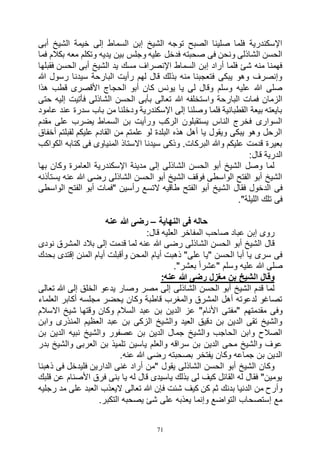 71
‫أبى‬ ‫الشيخ‬ ‫خيمة‬ ‫إلى‬ ‫السماط‬ ‫إبن‬ ‫الشيخ‬ ‫توجه‬ ‫الصبح‬ ‫صلينا‬ ‫فلما‬ ‫اإلسكندرية‬
‫وتك‬ ‫يديه‬ ‫بين‬ ‫وجلس‬ ‫عليه‬ ‫فدخل‬ ‫صحبته‬ ‫فى‬ ‫ونحن‬ ‫الشاذلى‬ ‫الحسن‬‫فما‬ ‫بكالم‬ ‫معه‬ ‫لم‬
‫فقبلها‬ ‫الحسن‬ ‫أبى‬ ‫الشيخ‬ ‫يد‬ ‫مسك‬ ‫اإلنصراف‬ ‫السماط‬ ‫إبن‬ ‫أراد‬ ‫فلما‬ ‫شئ‬ ‫منه‬ ‫فهمنا‬
‫هللا‬ ‫رسول‬ ‫سيدنا‬ ‫البارحة‬ ‫رأيت‬ ‫لهم‬ ‫قال‬ ‫بذلك‬ ‫منه‬ ‫فتعجبنا‬ ‫يبكى‬ ‫وهو‬ ‫وإنصرف‬
‫هذا‬ ‫قطب‬ ‫األقصرى‬ ‫الحجاج‬ ‫أبو‬ ‫كان‬ ‫يونس‬ ‫يا‬ ‫لى‬ ‫وقال‬ ‫وسلم‬ ‫عليه‬ ‫هللا‬ ‫صلى‬
‫هللا‬ ‫واستخلفه‬ ‫البارحة‬ ‫فمات‬ ‫الزمان‬‫حتى‬ ‫إليه‬ ‫فأتيت‬ ‫الشاذلى‬ ‫الحسن‬ ‫بأبى‬ ‫تعالى‬
‫عامود‬ ‫عند‬ ‫سدرة‬ ‫باب‬ ‫من‬ ‫ودخلنا‬ ‫اإلسكندرية‬ ‫إلى‬ ‫وصلنا‬ ‫فلما‬ ‫القطبانية‬ ‫بيعة‬ ‫بايعته‬
‫مقدم‬ ‫على‬ ‫يضرب‬ ‫السماط‬ ‫بن‬ ‫ورأيت‬ ‫الركب‬ ‫يستقبلون‬ ‫الناس‬ ‫فخرج‬ ‫السوارى‬
‫لقبلتم‬ ‫عليكم‬ ‫القادم‬ ‫من‬ ‫علمتم‬ ‫لو‬ ‫البلدة‬ ‫هذه‬ ‫أهل‬ ‫يا‬ ‫ويقول‬ ‫يبكى‬ ‫وهو‬ ‫الرحل‬‫أخفاق‬
‫الكواكب‬ ‫كتابه‬ ‫فى‬ ‫المنياوى‬ ‫االستاذ‬ ‫سيدنا‬ ‫وذكى‬ .‫البركات‬ ‫وهللا‬ ‫عليكم‬ ‫قدمت‬ ‫بعيرة‬
:‫قال‬ ‫الدرية‬
‫بها‬ ‫وكان‬ ‫العامرة‬ ‫اإلسكندرية‬ ‫مدينة‬ ‫إلى‬ ‫الشاذلى‬ ‫الحسن‬ ‫أبو‬ ‫الشيخ‬ ‫وصل‬ ‫لما‬
‫يستأذنه‬ ‫عنه‬ ‫هللا‬ ‫رضى‬ ‫الشاذلى‬ ‫الحسن‬ ‫أبو‬ ‫الشيخ‬ ‫فوقف‬ ‫الواسطى‬ ‫الفتح‬ ‫أبو‬ ‫الشيخ‬
‫ال‬ ‫فقال‬ ‫الدخول‬ ‫فى‬‫الواسطى‬ ‫الفتح‬ ‫أبو‬ ‫"فمات‬ ‫رأسين‬ ‫التسع‬ ‫طاقيه‬ ‫الفتح‬ ‫أبو‬ ‫شيخ‬
."‫الليلة‬ ‫تلك‬ ‫فى‬
‫النهاية‬ ‫فى‬ ‫حاله‬–‫عنه‬ ‫هللا‬ ‫رضى‬
:‫قال‬ ‫العليه‬ ‫المفاخر‬ ‫صاحب‬ ‫عباد‬ ‫إبن‬ ‫روى‬
‫نودى‬ ‫المشرق‬ ‫بالد‬ ‫إلى‬ ‫قدمت‬ ‫لما‬ ‫عنه‬ ‫هللا‬ ‫رضى‬ ‫الشاذلى‬ ‫الحسن‬ ‫أبو‬ ‫الشيخ‬ ‫قال‬
‫أيام‬ ‫ذهبت‬ "‫على‬ ‫"يا‬ ‫الحسن‬ ‫أبا‬ ‫يا‬ ‫سرى‬ ‫فى‬‫بحدك‬ ‫إقتدى‬ ‫المنن‬ ‫أيام‬ ‫وأقبلت‬ ‫المحن‬
."‫بعشر‬ ً‫ا‬‫"عشر‬ ‫وسلم‬ ‫عليه‬ ‫هللا‬ ‫صلى‬
:‫عنه‬ ‫هللا‬ ‫رضى‬ ‫مغزل‬ ‫بن‬ ‫الشيخ‬ ‫وقال‬
‫تعالى‬ ‫هللا‬ ‫إلى‬ ‫الخلق‬ ‫يدعو‬ ‫وصار‬ ‫مصر‬ ‫إلى‬ ‫الشاذلى‬ ‫الحسن‬ ‫أبو‬ ‫الشيخ‬ ‫قدم‬ ‫لما‬
‫العلماء‬ ‫أكابر‬ ‫مجلسه‬ ‫يحضر‬ ‫وكان‬ ‫قاطبة‬ ‫والمغرب‬ ‫المشرق‬ ‫أهل‬ ‫لدعوته‬ ‫تصاغو‬
‫"مفت‬ ‫مقدمتهم‬ ‫وفى‬‫االسالم‬ ‫شيخ‬ ‫وقتها‬ ‫وكان‬ ‫السالم‬ ‫عبد‬ ‫بن‬ ‫الدين‬ ‫عز‬ "‫األنام‬ ‫ى‬
‫وابن‬ ‫المنذرى‬ ‫العظيم‬ ‫عبد‬ ‫بن‬ ‫الزكى‬ ‫والشيخ‬ ‫العيد‬ ‫دقيق‬ ‫بن‬ ‫الدين‬ ‫تقى‬ ‫والشيخ‬
‫بن‬ ‫الدين‬ ‫نبيه‬ ‫والشيخ‬ ‫عصفور‬ ‫بن‬ ‫الدين‬ ‫جمال‬ ‫والشيخ‬ ‫الحاجب‬ ‫وابن‬ ‫الصالح‬
‫وال‬ ‫العربى‬ ‫بن‬ ‫تلميذ‬ ‫ياسين‬ ‫والعلم‬ ‫سراقه‬ ‫بن‬ ‫الدين‬ ‫محى‬ ‫والشيخ‬ ‫عوف‬‫بدر‬ ‫شيخ‬
.‫عنه‬ ‫هللا‬ ‫رضى‬ ‫بصحبته‬ ‫يفتخر‬ ‫وكان‬ ‫جماعه‬ ‫بن‬ ‫الدين‬
‫ذهبنا‬ ‫فى‬ ‫فليدخل‬ ‫الدارين‬ ‫غنى‬ ‫أراد‬ ‫"من‬ ‫يقول‬ ‫الشاذلى‬ ‫الحسن‬ ‫أبو‬ ‫الشيخ‬ ‫وكان‬
‫قلبك‬ ‫عن‬ ‫األصنام‬ ‫فرق‬ ‫بنى‬ ‫يا‬ ‫له‬ ‫قال‬ ‫ياسيدى‬ ‫بذلك‬ ‫لى‬ ‫كيف‬ ‫القائل‬ ‫له‬ ‫فقال‬ "‫يومين‬
‫اليعذب‬ ‫تعالى‬ ‫هللا‬ ‫فإن‬ ‫شئت‬ ‫كيف‬ ‫كن‬ ‫ثم‬ ‫بدنك‬ ‫الدنيا‬ ‫من‬ ‫وأرح‬‫رجليه‬ ‫مد‬ ‫على‬ ‫العبد‬
.‫التكبر‬ ‫يصحبه‬ ‫شئ‬ ‫على‬ ‫يعذبه‬ ‫وإنما‬ ‫التواضع‬ ‫إستصحاب‬ ‫مع‬
 