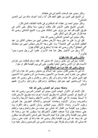 72
.‫طبقاته‬ ‫فى‬ ‫الشعرانى‬ ‫الوهاب‬ ‫عبد‬ ‫سيدى‬ ‫وذكر‬
‫الحسن‬ ‫أبى‬ ‫من‬ ‫باهلل‬ ‫أعرف‬ ‫رأيت‬ ‫"ما‬ ‫قال‬ ‫العيد‬ ‫دقيق‬ ‫بن‬ ‫الدين‬ ‫تقى‬ ‫الشيخ‬ ‫إن‬
"‫الشاذلى‬
:‫قال‬ ‫المتن‬ ‫الطائف‬ ‫كتابه‬ ‫فى‬ ‫السكندرى‬ ‫هللا‬ ‫عطاء‬ ‫بن‬ ‫أحمد‬ ‫سيدى‬ ‫وذكر‬
‫فى‬ ‫األمر‬ ‫على‬ ‫يشكل‬ ‫سنة‬ ‫أربعين‬ ‫مكثت‬ ‫قال‬ ‫األحمر‬ ‫مكين‬ ‫الشيخ‬ ‫أخبرنى‬
‫هللا‬ ‫رضى‬ ‫الشاذلى‬ ‫الشيخ‬ ‫ورد‬ ‫حتى‬ ‫إشكاله‬ ‫عنى‬ ‫يزيل‬ ‫من‬ ‫أجد‬ ‫فلم‬ ‫القوم‬ ‫طريق‬
.‫على‬ ‫أشكل‬ ‫شئ‬ ‫كل‬ ‫عنى‬ ‫فأزال‬ ‫عنه‬
:‫عنه‬ ‫هللا‬ ‫رضى‬ ‫الشاذلى‬ ‫الحسن‬ ‫أبى‬ ‫سيدى‬ ‫وقال‬
‫الذ‬ ‫مجلس‬ ‫من‬ ‫أبهى‬ ‫مجلس‬ ‫األرض‬ ‫وجه‬ ‫على‬ ‫ما‬ ‫على‬ ‫يا‬ ‫لى‬ ‫قيل‬‫عبد‬ ‫بن‬ ‫كى‬
‫مجلسك‬ ‫من‬ ‫أبهى‬ ‫مجلس‬ ‫االرض‬ ‫وجه‬ ‫على‬ ‫وما‬ "‫الحديث‬ ‫"فى‬ ‫المنذرى‬ ‫العظيم‬
:‫يقول‬ ‫الكالم‬ ‫فى‬ ‫إستغرق‬ ‫إذا‬ ‫عنه‬ ‫هللا‬ ‫رضى‬ ‫وكان‬ "‫الحقائق‬ ‫"فى‬
ً‫ا‬‫بحر‬ ‫صيره‬ ‫رجل‬ ‫إلى‬ ‫هلموا‬ ‫األسرار‬ ‫هذه‬ ‫عنا‬ ‫يعقل‬ ‫األخيار‬ ‫من‬ ‫رجل‬ ‫"أال‬
."‫لألنوار‬
:‫يقول‬ ‫عنه‬ ‫هللا‬ ‫رضى‬ ‫وكان‬
‫رسول‬ ‫جدى‬ ‫من‬ ‫ميراثى‬ ‫أخذت‬‫خزائن‬ ‫من‬ ‫فمكنت‬ ‫وسلم‬ ‫عليه‬ ‫هللا‬ ‫صلى‬ ‫هللا‬
.‫ملوا‬ ‫أو‬ ‫لكلو‬ ‫القيامة‬ ‫يوم‬ ‫إلى‬ ‫عنى‬ ‫يكتبون‬ ‫أخذوا‬ ‫والجن‬ ‫اإلنس‬ ‫أن‬ ‫فلو‬ ‫األسماء‬
:‫فقال‬ ‫شيخك‬ ‫من‬ ‫مرة‬ ‫عنه‬ ‫هللا‬ ‫رضى‬ ‫وسئل‬
‫اآلن‬ ‫وأما‬ ‫عنه‬ ‫هللا‬ ‫رضى‬ ‫مشيش‬ ‫بن‬ ‫السالم‬ ‫عبد‬ ‫سيدى‬ ‫فكان‬ ‫مضى‬ ‫ما‬ ‫فى‬ ‫أما‬
‫وخمس‬ ‫األدميين‬ ‫من‬ ‫خمسة‬ ‫أبحر‬ ‫عشرة‬ ‫من‬ ‫استبقى‬‫األدميين‬ ‫أما‬ ‫الروعانيين‬ ‫من‬ ‫ة‬
‫عنهم‬ ‫هللا‬ ‫رضى‬ ‫وعلى‬ ‫وعثمان‬ ‫وعمر‬ ‫بكر‬ ‫وأبو‬ ‫وسلم‬ ‫عليه‬ ‫هللا‬ ‫صلى‬ ‫النبى‬ ‫فهم‬
‫عليهم‬ ‫والروح‬ ‫وعزرائيل‬ ‫وإسرافيل‬ ‫وميكائيل‬ ‫جبرائيل‬ ‫فهم‬ ‫الروحانيين‬ ‫وأما‬
.‫السالم‬
‫عنه‬ ‫هللا‬ ‫رضى‬ ‫العباس‬ ‫أبو‬ ‫سيدى‬ ‫وصفه‬
‫العبا‬ ‫أبو‬ ‫سيدى‬ ‫الدين‬ ‫شهاب‬ ‫األنوار‬ ‫أبو‬ ‫اإلمام‬ ‫قال‬‫عنه‬ ‫هللا‬ ‫رضى‬ ‫المرسى‬ ‫س‬
‫كنت‬ ‫األرض‬ ‫بطريق‬ ‫منه‬ ‫أعرف‬ ‫السماء‬ ‫بطريق‬ ‫أنه‬ ‫الشاذلى‬ ‫الحسن‬ ‫أبو‬ ‫الشيخ‬ ‫أن‬
‫واألسماء‬ ‫األربعة‬ ‫وشعبة‬ ‫األعظم‬ ‫واالسم‬ ‫األكبر‬ ‫العقل‬ ‫فى‬ ‫إال‬ ‫يتحدث‬ ‫أسمعه‬ ‫ال‬
‫العرش‬ ‫عند‬ ‫المقربين‬ ‫واألمالك‬ ‫المؤمنين‬ ‫ومقامات‬ ‫األولياء‬ ‫ودوائر‬ ‫والحروف‬
‫األ‬ ‫وإمداد‬ ‫األسرار‬ ‫وعلوم‬‫وما‬ ‫األفراد‬ ‫وعلم‬ ‫التدبير‬ ‫وشأن‬ ‫المقادير‬ ‫ويوم‬ ‫ذكار‬
‫وإنتقام‬ ‫وجود‬ ‫وإنعام‬ ‫حلم‬ ‫من‬ ‫عباده‬ ‫مع‬ ‫تعالى‬ ‫هللا‬ ‫أفعال‬ ‫من‬ ‫القيامة‬ ‫يوم‬ ‫سيكون‬
‫هللا‬ ‫رحمة‬ ‫من‬ ‫غدا‬ ‫سيكون‬ ‫بما‬ ‫ألخبرتكم‬ ‫العقول‬ ‫ضعف‬ ‫لوال‬ ‫يقول‬ ‫سمعته‬ ‫حتى‬
‫ب‬ ‫ألخبرتكم‬ ‫لسانى‬ ‫على‬ ‫الشريعة‬ ‫لجام‬ ‫لوال‬ ‫يقول‬ ‫وكان‬ ‫القيامة‬ ‫يوم‬ ‫تعالى‬‫سيكون‬ ‫ما‬
‫رسول‬ ‫عنى‬ ‫غاب‬ ‫لو‬ ‫وهللا‬ ‫عنه‬ ‫هللا‬ ‫رضى‬ ‫وقال‬ ‫القيامة‬ ‫يوم‬ ‫إلى‬ ‫غد‬ ‫وبعد‬ ‫غد‬ ‫فى‬
‫مرة‬ ‫عليه‬ ‫ودخل‬ ‫الموحدين‬ ‫من‬ ‫نفسى‬ ‫ماعددت‬ ‫عين‬ ‫طرفة‬ ‫وسلم‬ ‫عليه‬ ‫هللا‬ ‫صلى‬ ‫هللا‬
 